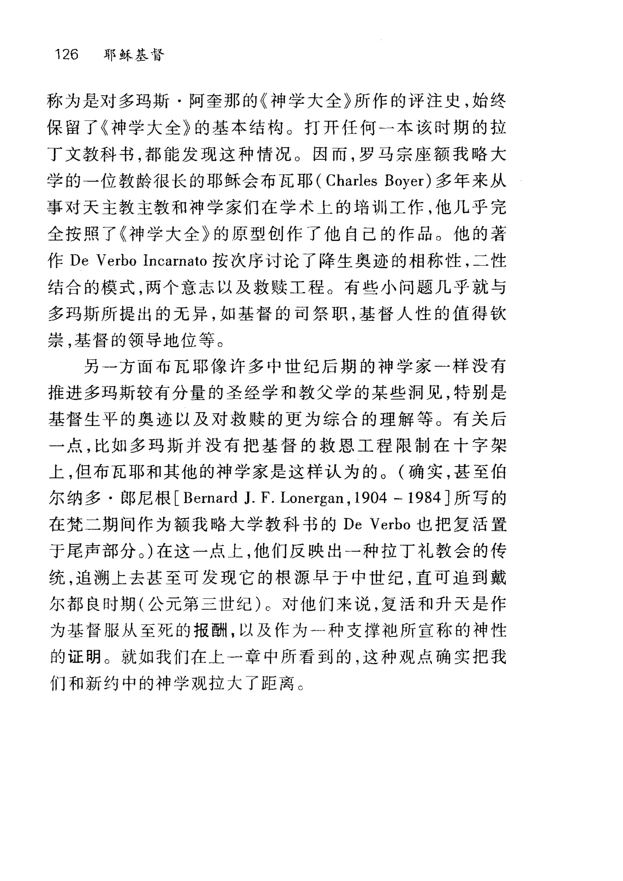 126 耶稣基督
称为是对多玛斯·阿奎那的《神学大全》所作的评注史，始终
保留了《神学大全》的基本结构。打开任何一本该时期的拉
丁文教科书，都能发现这种情况 O 因而，罗马宗座额我略大
学的→位教龄很长的耶稣会布瓦耶( Charles Boyer) 多年来从
事对天主教主教和神学家们在学术上的培训工作，他几乎完
全按照了《神学大全》的原型创作了他自己的作品。他的著
作 De Verbo Incarnato 按次序讨论了降生奥迹的相称性，二性
结合的模式，两个意志以及救赎工程。有些小问题几乎就与
多玛斯所提出的元异，如基督的司祭职，基督人性的值得钦
崇，基督的领导地位等。
另一方面布瓦耶像许多中世纪后期的神学家二样没有
推进多玛斯较有分量的圣经学和教父学的某些洞见，特别是
基督生平的奥迹以及对救赎的更为综合的理解等。有关后
一点，比如多玛斯并没有把基督的救恩工程限制在十字架
上，但布瓦耶和其他的神学家是这样认为的。(确实，甚至伯
尔纳多·郎尼根 [Bernard J. F. Lonergan , 1904 -1984J 所写的
在梵二期间作为额我略大学教科书的 De Verbo 也把复活置
于尾声部分。)在这一点上，他们反映出一种拉丁礼教会的传
统，追溯上去甚至可发现它的根源早于中世纪，直可追到戴
尔都良时期(公元第二世纪)。对他们来说，复活和升天是作
为基督服从至死的报酬，以及作为一种支撑袍所宣称的神性
的证明。就如我们在上一章中所看到的，这种观点确实把我
们和新约中的神学观拉大了距离 C
 