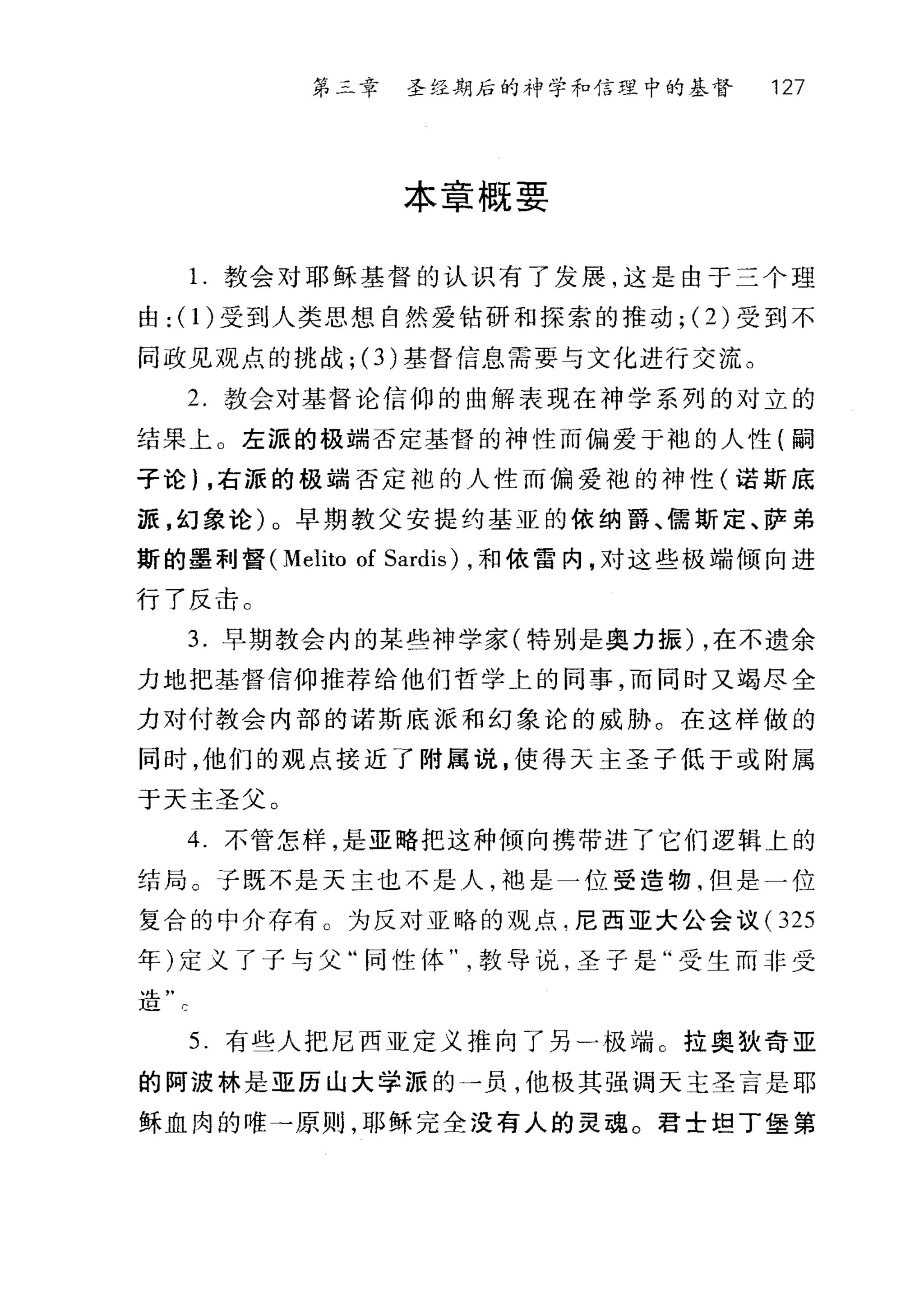 第二章 圣经期后的神学和信理中的基督 127
本章概要
1.教会对耶稣基督的认识有了发展，这是由于三个理
由: (1)受到人类思想自然爱钻研和探索的推动; (2) 受到不
同政见观点的挑战 ;(3) 基督信息需要与文化进行交流。
2. 教会对基督论信仰的曲解表现在神学系列的对立的
结果上。左派的极端否定基督的神性而偏爱于袍的人性(嗣
子论) ，右派的极端否定袍的人性而偏爱袍的神性(诺斯底
派，幻象论)。早期教父安提约基亚的依纳爵、儒斯定、萨弟
斯的墨利督 (Melito of Sardis) ，和侬雷内，对这些极端倾向进
行了反击。
3. 早期教会内的某些神学家(特别是奥力振) ，在不遗余
力地把基督信仰推荐给他们哲学上的同事，而同时又竭尽全
力对付教会内部的诺斯底派和幻象论的威胁。在这样做的
同时，他们的观点接近了附属说，使得天主圣子低于或附属
于天主圣父。
4. 不管怎样，是亚略把这种倾向携带进了它们逻辑上的
结局。子既不是天主也不是人，袖是一位受造物.但是一位
复合的中介存有 C 为反对亚略的观点，尼西亚大公会议(3 25
年)定义了子与父"同性体教导说，圣子是"受生而非受
、经主"
1且 c
5. 有些人把尼西亚定义推向了另一极端 C 拉奥狄奇亚
的阿波林是亚历山大学派的一员，他极其强调天主圣言是耶
稣血肉的唯→原则，耶稣完全没有人的灵魂。君士坦丁堡第
 