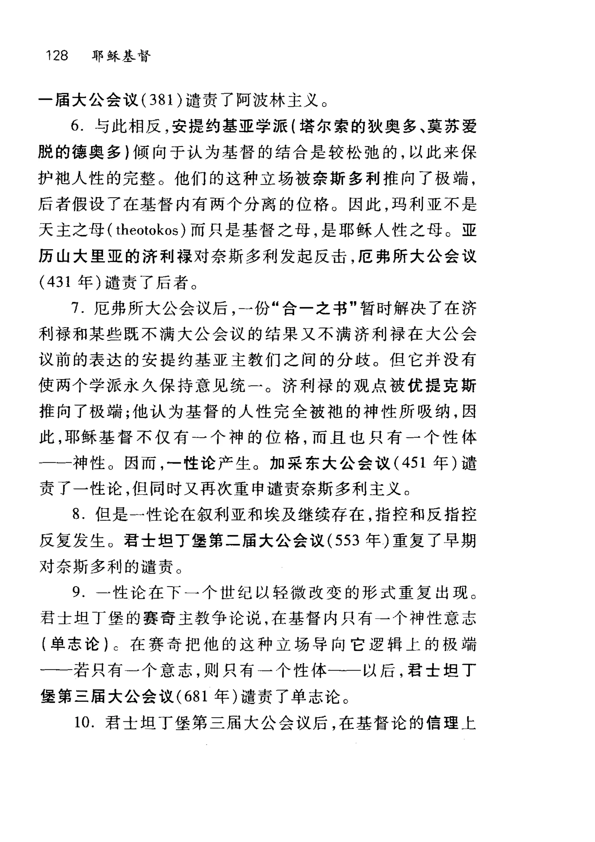 128 耶稣基督
一届大公会议(3 8 1)谴责了阿波林主义。
6. 与此相反，安提约基亚学派(塔尔索的狄奥多、莫苏爱
脱的德奥多)倾向于认为基督的结合是较松弛的，以此来保
护袖人性的完整。他们的这种立场被奈斯多利推向了极端，
后者假设了在基督内有两个分离的位格。因此，玛利亚不是
天主之母( theotokos) 而只是基督之母，是耶稣人性之母。亚
历山大里亚的济利禄对奈斯多利发起反击，厄弗所大公会议
(431 年)谴责了后者。
7. 厄弗所大公会议后，一份"合一之书"暂时解决了在济
利禄和某些既不满大公会议的结果又不满济利禄在大公会
议前的表达的安提约基亚主教们之间的分歧。但它并没有
使两个学派永久保持意见统一。济利禄的观点被优提克斯
推向了极端;他认为基督的人性完全被袍的神性所吸纳，因
此，耶稣基督不仅有一个神的位格，而且也只有一个性体
一-神性 O 因而，一性论产生。加采东大公会议( 451 年)谴
责了一性论，但同时又再次重申谴责奈斯多利主义。
8. 但是一性论在叙利亚和埃及继续存在，指控和反指控
反复发生 O 君士坦丁堡第二届大公会议 (553 年)重复了早期
对奈斯多利的谴责。
9. 一性论在下一个世纪以轻微改变的形式重复出现。
君士坦丁堡的赛奇主教争论说，在基督内只有→个神性意志
(单志论) c 在赛奇把他的这种立场导向它逻辑上的极端
一一若只有一个意志，则只有→个性体一一以后，君士坦丁
堡第三届大公会议 (681 年)谴责了单志论。
10. 君士坦丁堡第三届大公会议后，在基督论的信理上
 