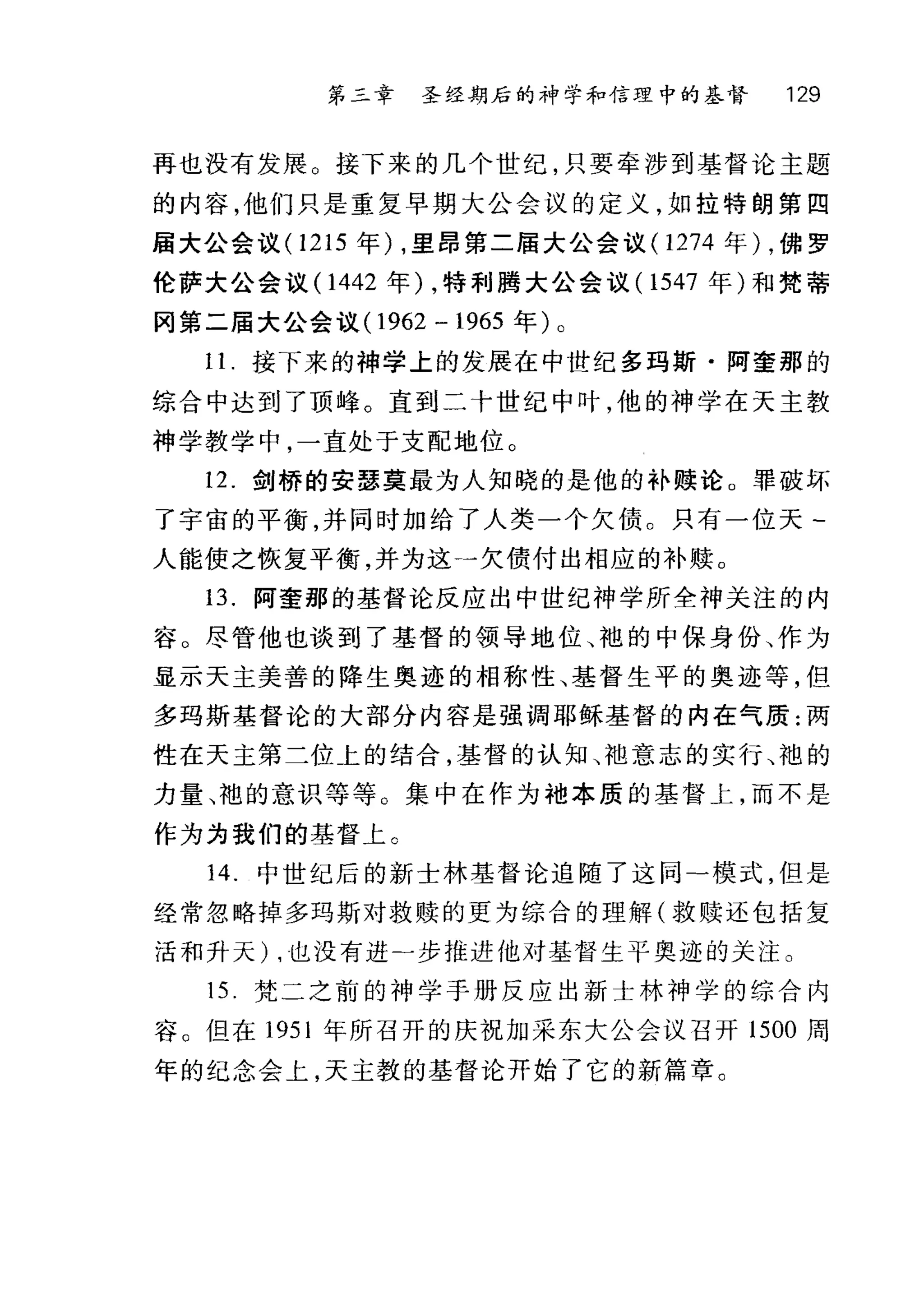 第二章 圣经期后的神学和信理中的基督 129
再也没有发展。接下来的几个世纪，只要牵涉到基督论主题
的内容，他们只是重复早期大公会议的定义，如拉特朗第四
届大公会议 (1215 年) ，里昂第二届大公会议( 1274 年) ，佛罗
伦萨大公会议(1 442 年) ，特利腾大公会议 (1547 年)和梵蒂
冈第二届大公会议(1 962 - 1965 年)。
1 1.接下来的神学上的发展在中世纪多玛斯·阿奎那的
综合中达到了顶峰。直到二十世纪中叶，他的神学在天主教
神学教学中，一直处于支配地位。
12. 剑桥的安瑟莫最为人知晓的是他的补赎论。罪破坏
了宇宙的平衡，并同时加给了人类一个欠债。只有一位天­
人能使之恢复平衡，并为这一欠债付出相应的补赎。
13. 阿奎那的基督论反应出中世纪神学所全神关注的内
容。尽管他也谈到了基督的领导地位、袍的中保身份、作为
显示天主美善的降生奥迹的相称性、基督生平的奥迹等，但
多玛斯基督论的大部分内容是强调耶稣基督的内在气质:两
性在天主第二位上的结合，基督的认知 j也意志的实行、袍的
力量、袍的意识等等。集中在作为袖本质的基督上，而不是
作为为我们的基督上 C
14. 中世纪后的新士林基督论追随了这同-模式，但是
经常忽略掉多玛斯对救赎的更为综合的理解(救赎还包括复
活和升天) ，也没有进二步推进他对基督生平奥迹的关注。
15. 梵二之前的神学于册反应出新士林神学的综合内
容。但在 1951 年所召开的庆祝加采东大公会议召开 1500 周
年的纪念会上，天主教的基督论开始了它的新篇章。
 