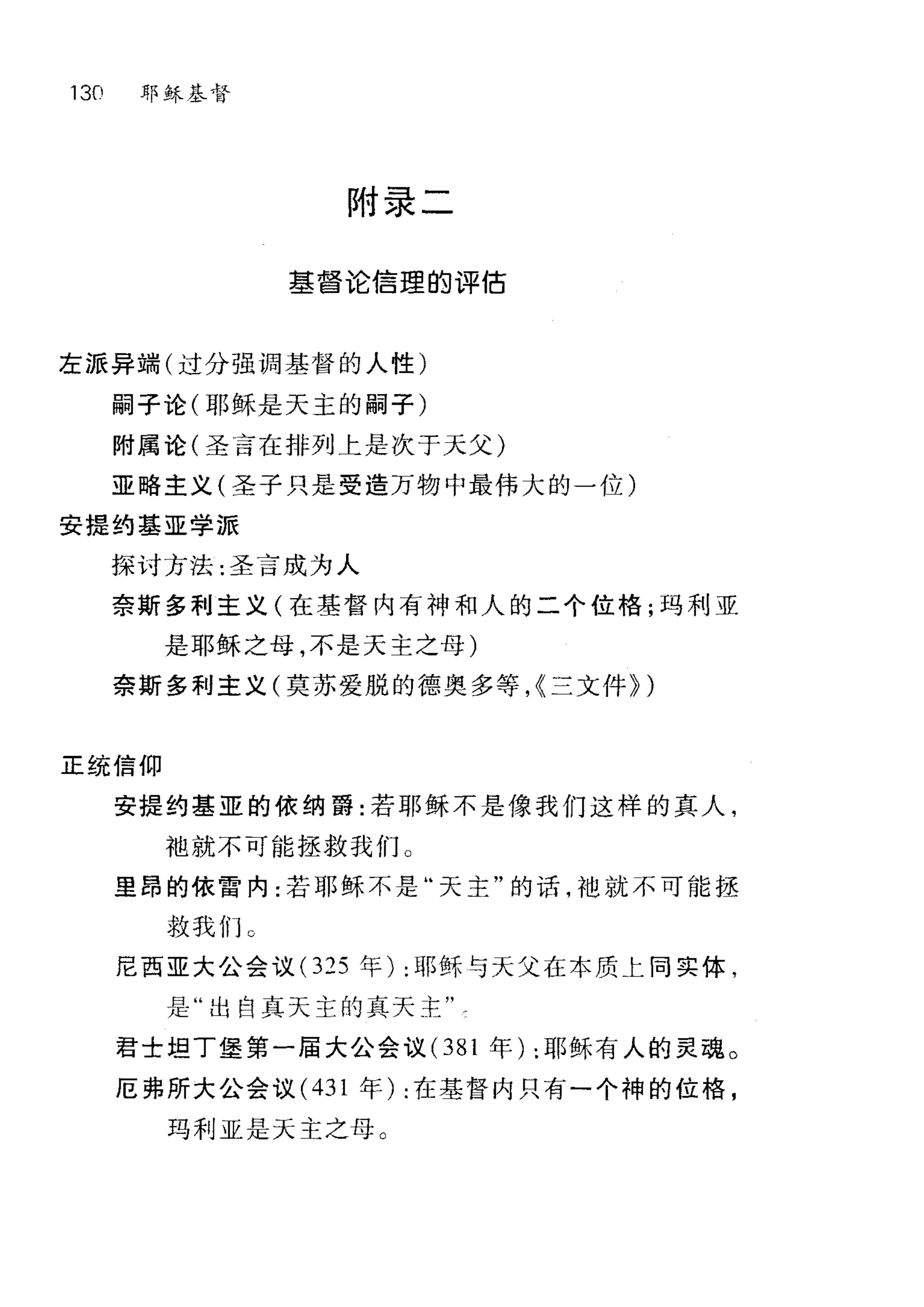 130 耶稣基督
附录二
基督论信理的评估
左派异端(过分强调基督的人性)
嗣子论(耶稣是天主的嗣子)
附属论(圣言在排列上是次于天父)
亚略主义(圣子只是受造万物中最伟大的一位)
安提约基亚学派
探讨方法:圣言成为人
奈斯多利主义(在基督内有神和人的二个位格;玛利亚
是耶稣之母，不是天主之母)
奈斯多利主义(莫苏爱脱的德奥多等， {兰文件} )
E 统信仰
安提约基亚的依纳爵:若耶稣不是像我们这样的真人，
袖就不可能拯救我们 O
里昂的依雷内:若耶稣不是"天主"的话，袖就不可能拯
救我们 C
尼西亚大公会议 (325 年) :耶稣与天父在本质上同实体，
是"出自真天主的真天主"
君士坦丁堡第一届大公会议 (381 年) :耶稣有人的灵琪。
厄弗所大公会议 (431 年) :在基督内只有一个神的位格，
玛利亚是天主之母 O
 