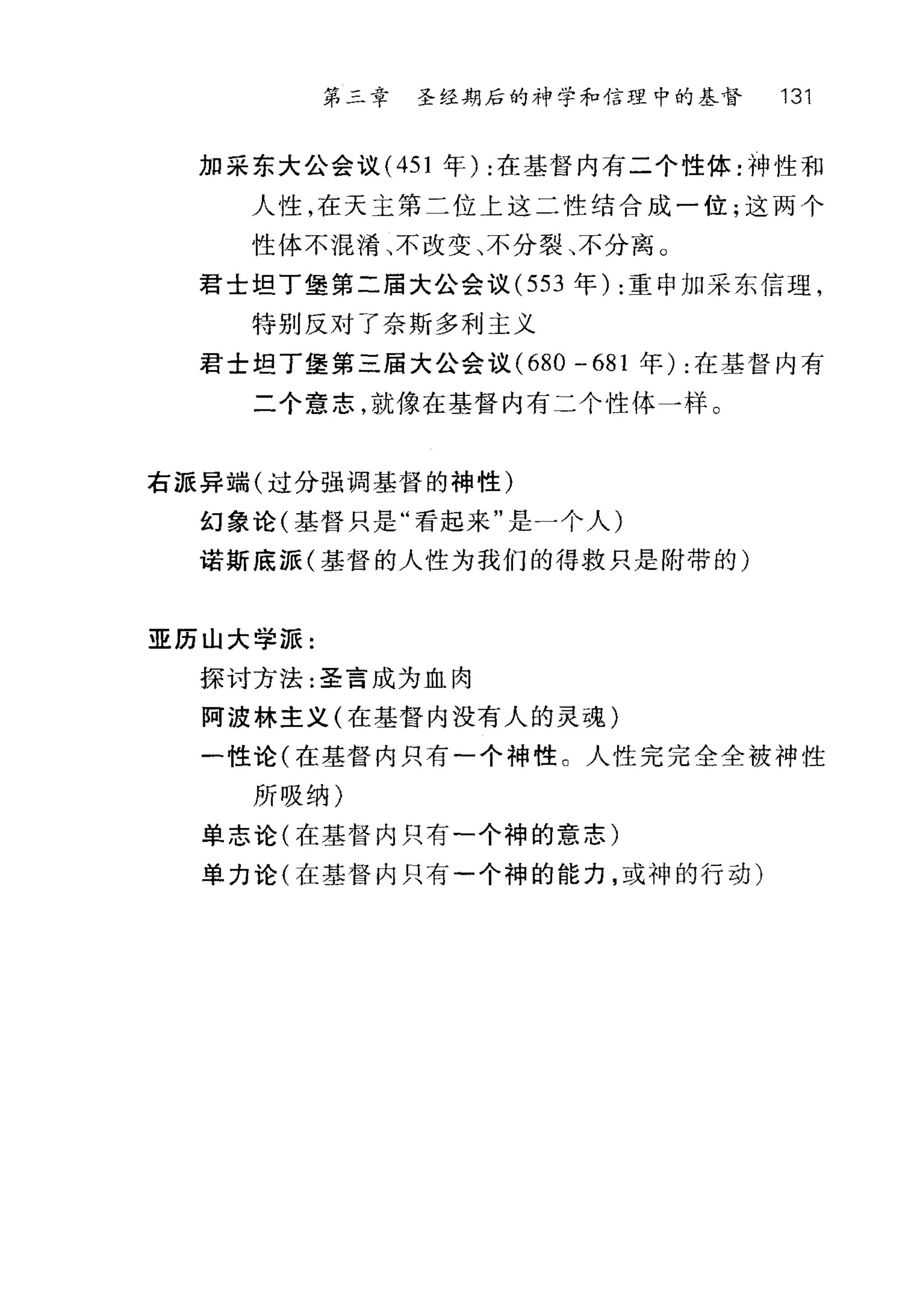 第三幸 圣经期后的神学和信理中的基督 131
加采东大公会议 (451 年):在基督内有二个性体:神性和
人性，在天主第二位上这二性结合成一位;这两个
性体不提淆、不改变、不分裂、不分离 O
君士坦丁堡第二届大公会议 (553 年):重申加采东信理，
特别反对了奈斯多利主义
君士坦丁堡第三届大公会议 (680 - 681 年) :在基督内有
二个意志，就像在基督内有二个性体一样。
右派异端(过分强调基督的神性)
幻象论(基督只是"看起来"是一个人)
诺斯底派(基督的人性为我们的得救只是附带的)
亚历山大学派:
探讨方法:圣言成为血肉
阿波林主义(在基督内没有人的灵魂)
一性论(在基督内只有一个神性 C 人性完完全全被神性
所吸纳)
单志论(在基督内只有一个神的意志)
单力论(在基督内只有一个神的能力，或神的行动)
 