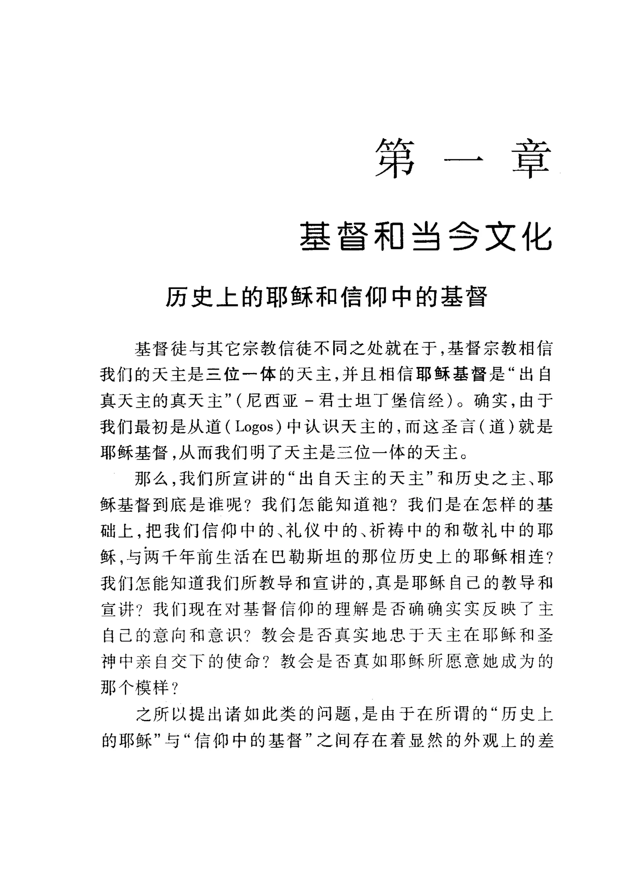 第
二主巳
早
基督相当合文化
历史上的耶稣和信仰中的基督
基督徒与其它宗教信徒不同之处就在于，基督宗教相信
我们的天主是三位一体的天主，并且相信耶稣基督是"出自
真天主的真天主" (尼西亚-君士坦丁堡信经)。确实，由于
我们最初是从道( Logos) 中认识天主的，而这圣言(道)就是
耶稣基督，从而我们明了天主是三位一体的天主。
那么，我们所宣讲的"出自天主的天主"和历史之主、耶
稣基督到底是谁呢?我们怎能知道袖?我们是在怎样的基
础上，把我们信仰中的、礼仪中的、祈祷中的和敬礼中的耶
稣，与两千年前生活在巴勒斯坦的那位历史上的耶稣相连?
我们怎能知道我们所教导和宣讲的，真是耶稣自己的教导和
宣讲?我们现在对基督信仰的理解是否确确实实反映了主
自己的意向和意识?教会是否真实地忠于天主在耶稣和圣
神中亲自交下的使命?教会是否真如耶稣所愿意她成为的
那个模样?
之所以提出诸如此类的问题，是由于在所谓的"历史上
的耶稣"与"信仰中的基督"之间存在着显然的外观上的差
 