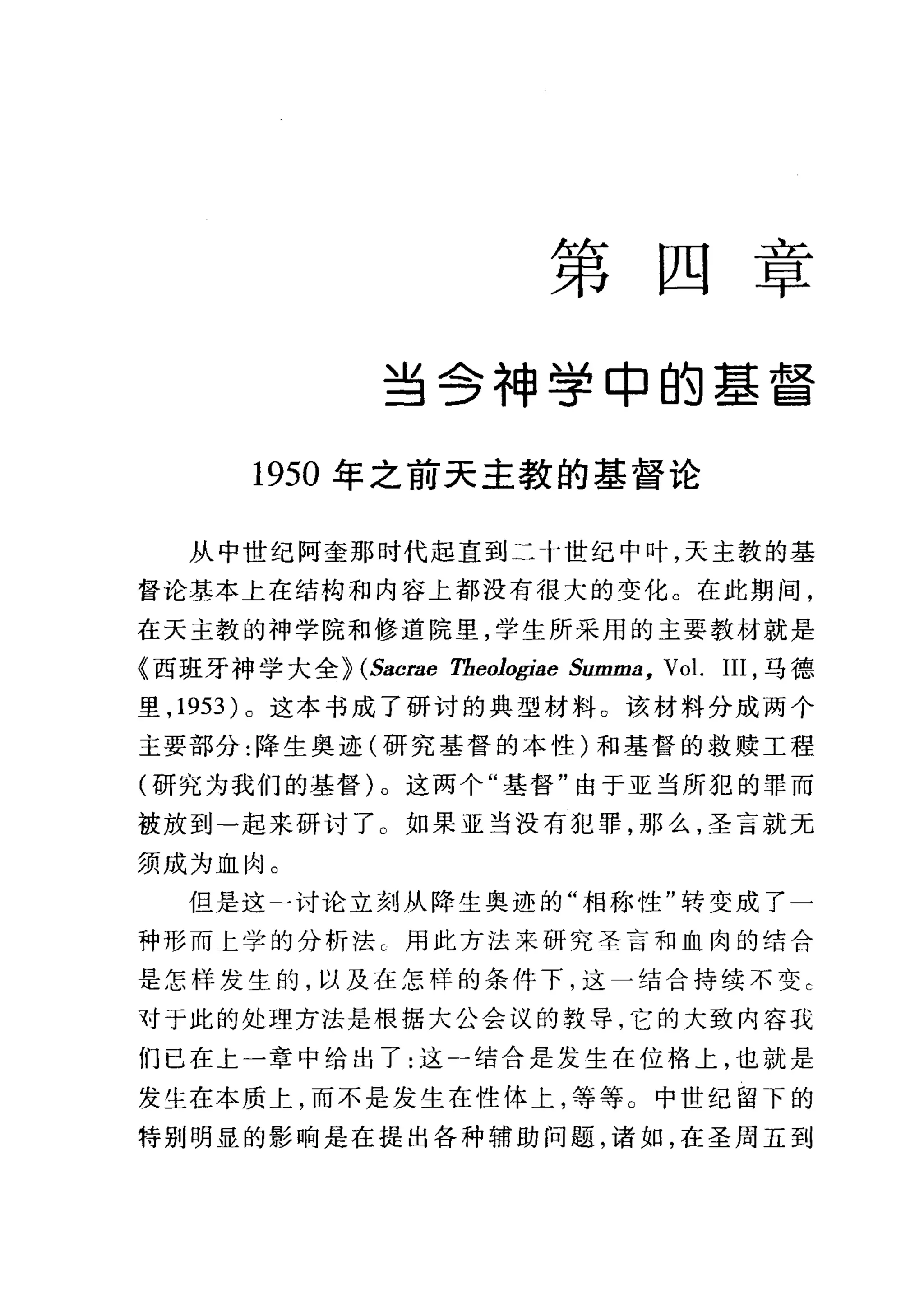 第 四 二主乙
早
当会神学申的基督
1950 年之前天主教的基督论
从中世纪阿奎那时代起直到二十世纪中叶，天主教的基
督论基本上在结构和内容上都没有很大的变化。在此期间，
在天主教的神学院和修道院里，学生所采用的主要教材就是
《西班牙神学大全} (Sacrae Theologiae Summa, Vol. III ，马德
里， 1953 )。这本书成了研讨的典型材料。 该材料分成两个
主要部分:降生奥迹(研究基督的本性)和基督的救赎工程
(研究为我们的基督)。这两个"基督"由于亚当所犯的罪而
被放到-起来研讨了 O 如果亚当没有犯罪，那么，圣言就元
须成为血肉。
但是这→讨论立刻从降生奥迹的"相称性"转变成了一
种形而 t 学的分析法巳用此方法来研究圣言和血肉的结合
是怎样发生的，以及在怎样的条件下，这一结合持续不变 C
对于此的处理方法是根据大公会议的教导，它的大致内容我
们已在上一章中给出了:这」结合是发生在位格上，也就是
发生在本质上，而不是发生在性体上，等等。中世纪留下的
特别明显的影响是在提出各种辅助问题，诸如，在圣周五到
 