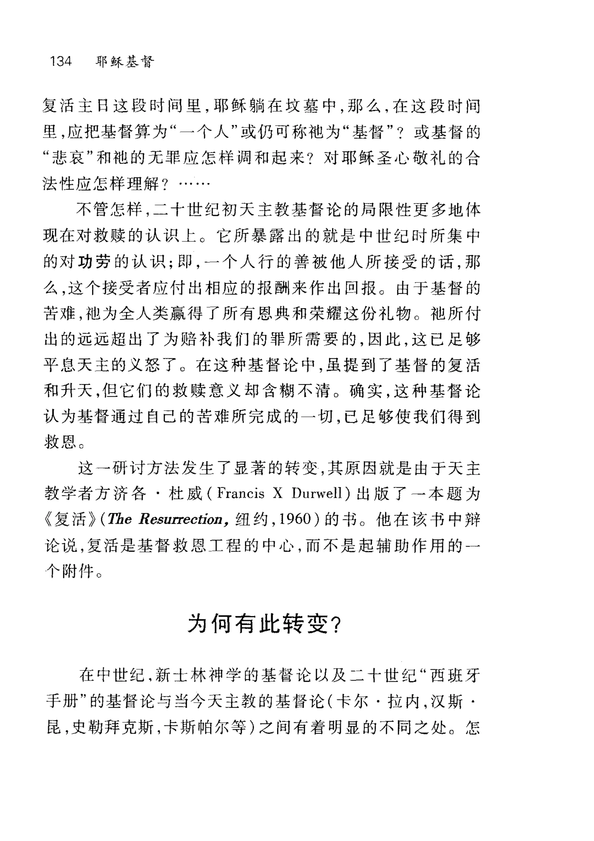134 耶稣基督
复活主日这段时间里，耶稣躺在坟墓中，那么，在这段时间
里，应把基督算为"一个人"或仍可称袍为"基督" ?或基督的
"悲哀"和袍的无罪应怎样调和起来?对耶稣圣心敬礼的合
法性应怎样理解?
不管怎样，二十世纪初天主教基督论的局限性更多地体
现在对救赎的认识上。它所暴露出的就是中世纪时所集中
的对功劳的认识; ElP，一个人行的善被他人所接受的话，那
么，这个接受者应付出相应的报酬来作出回报。由于基督的
苦难，袖为全人类赢得了所有恩典和荣耀这份礼物。袍所付
出的远远超出了为赔补我们的罪所需要的，因此，这已足够
平息天主的义怒了 O 在这种基督论中，虽提到了基督的复活
和升天，但它们的救赎意义却含糊不清 O 确实，这种基督论
认为基督通过自己的苦难所完成的一切，已足够使我们得到
救恩 C
这→研讨方法发生了显著的转变，其原因就是由于天主
教学者方济各·杜威 (Francis X Durwell) 出版了→本题为
〈复活}> (The Resurrectíon， 纽约， 1960 )的书。他在该书中辩
论说，复活是基督救恩工程的中心，而不是起辅助作用的一
个附件。
为何有此转变?
在中世纪，新士林神学的基督论以及二十世纪"西班牙
手册"的基督论与当今天主教的基督论(卡尔·拉内，汉斯·
昆，史勒拜克斯，卡斯帕尔等)之间有着明显的不同之处。怎
 