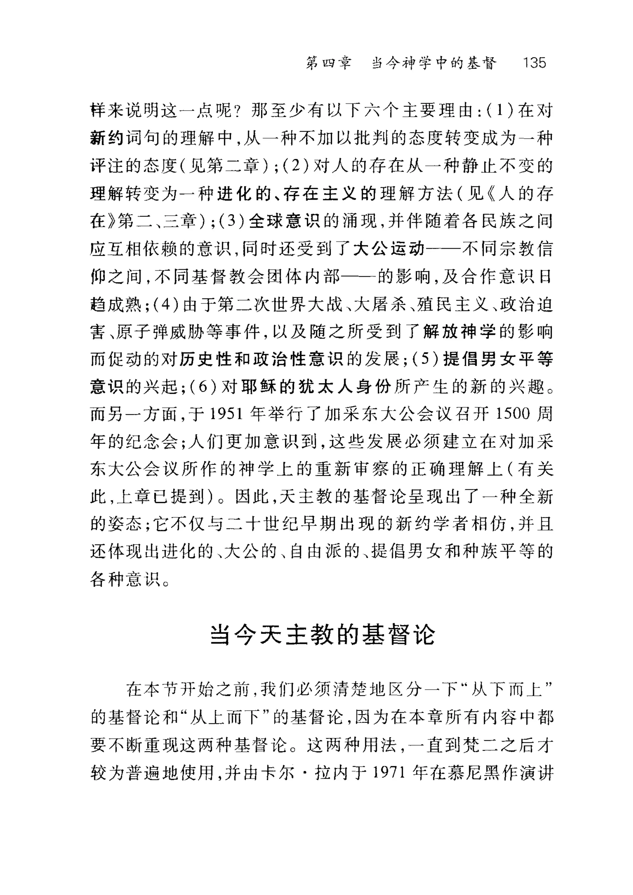 第四章 当今斗中学中的基督 135
样来说明这一点呢?那至少有以下六个主要理由: (1)在对
新约词句的理解中，从一种不加以批判的态度转变成为→种
评注的态度(见第二章) ; (2) 对人的存在从一种静止不变的
理解转变为一种进化的、存在主义的理解方法(见《人的存
在》第二、三章) ; (3)全球意识的涌现，并伴随着各民族之间
应互相依赖的意识，同时还受到了大公运动一一不同宗教信
仰之间，不同基督教会团体内部一一的影响，及合作意识日
趋成熟; (4) 由于第二次世界大战、大屠杀、殖民主义、政治迫
害、原子弹威胁等事件，以及随之所受到了解放神学的影响
而促动的对历史性和政治性意识的发展; (5) 提倡男女平等
意识的兴起; (6) 对耶稣的犹太人身份所产生的新的兴趣。
而另一方面，于 1951 年举行了加采东大公会议召开 1500 周
年的纪念会;人们更加意识到，这些发展必须建立在对加采
东大公会议所作的神学上的重新审察的正确理解上(有关
此，上章已提到)。因此，天主教的基督论呈现出了一种全新
的姿态;它不仅与二十世纪早期出现的新约学者相仿，并且
还体现出进化的、大公的、自由派的、提倡男女和种族平等的
各种意识。
当今天主教的基督论
在本节开始之前，我们必须清楚地区分一下"从下而上"
的基督论和"从上而下"的基督论，因为在本章所有内容中都
要不断重现这两种基督论。这两种用法，一直到梵二之后才
较为普遍地使用，并由卡尔·拉内于 1971 年在慕尼黑作演讲
 