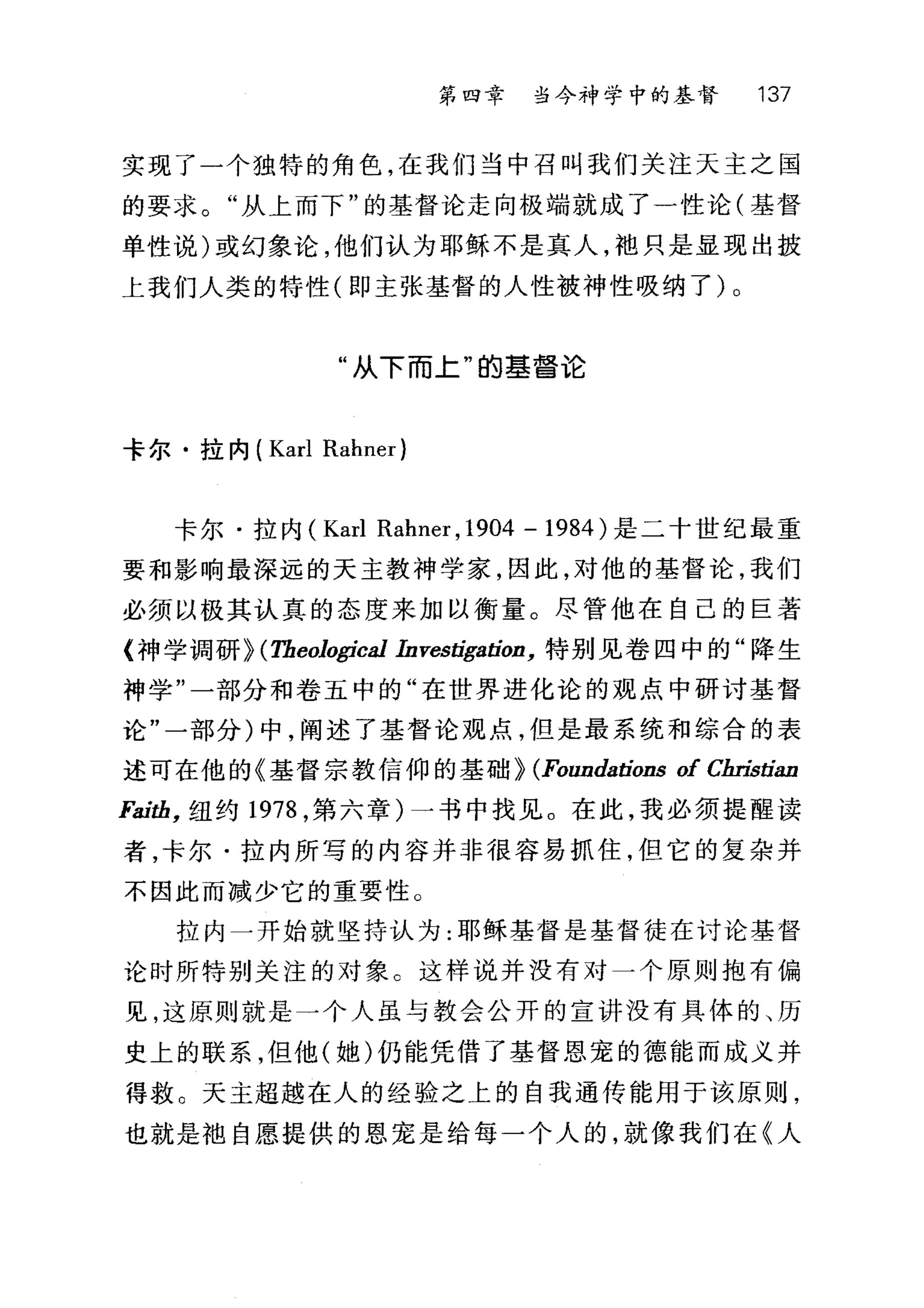 第四章 当今神学中的基督 137
实现了一个独特的角色，在我们当中召叫我们关注天主之国
的要求。"从上而下"的基督论走向极端就成了一性论(基督
单性说)或幻象论，他们认为耶稣不是真人，袍只是显现出披
上我们人类的特性(即主张基督的人性被神性吸纳了)。
"从下而上"的基督论
卡尔·拉内( Karl Rahner)
卡尔·拉内 (Karl Rahner ,1904 - 1984 )是二十世纪最重
要和影响最深远的天主教神学家，因此，对他的基督论，我们
必须以极其认真的态度来加以衡量。尽管他在自己的巨著
{神学调研} (Tbeological InvestigatioD. 特别见卷四中的"降生
神学"一部分和卷五中的"在世界进化论的观点中研讨基督
论"一部分)中，阐述了基督论观点，但是最系统和综合的表
述可在他的《基督宗教信仰的基础} (FoundatioDs of Cbristian
Faitb. 纽约 1978 ，第六章)一书中找见。在此，我必须提醒读
者，卡尔·拉内所写的内容并非很容易抓住，但它的复杂并
不因此而减少它的重要性。
拉内一开始就坚持认为:耶稣基督是基督徒在讨论基督
论时所特别关注的对象 c 这样说并没有对一个原则抱有偏
见，这原则就是一个人虽与教会公开的宣讲没有具体的、历
史上的联系，但他(她)仍能凭借了基督恩宠的德能而成义并
得救。天主超越在人的经验之上的自我通传能用于该原则，
也就是袖自愿提供的恩宠是给每一个人的，就像我们在《人
 