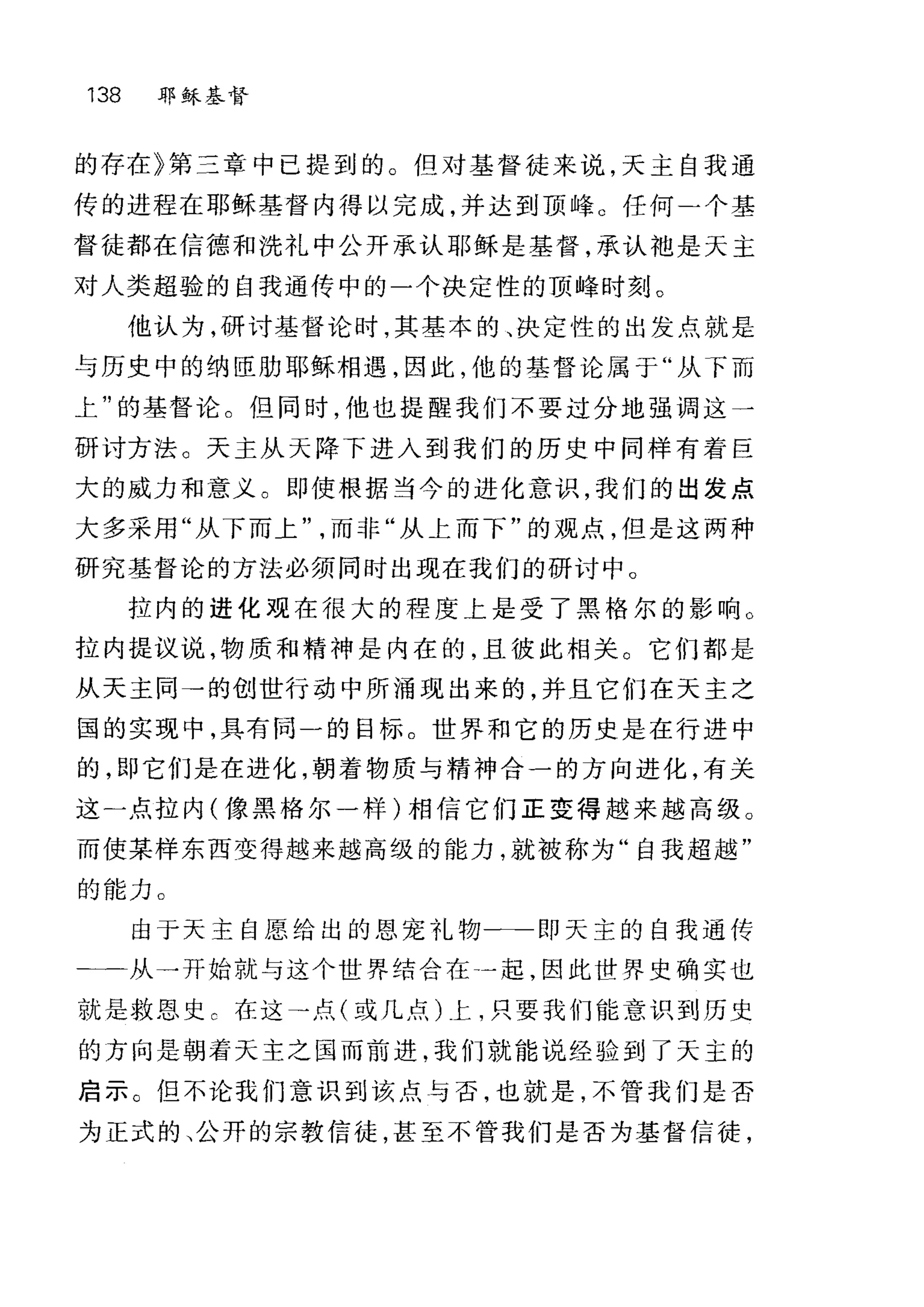 138 耶稣基督
的存在》第三章中已提到的。但对基督徒来说，天主自我通
传的进程在耶稣基督内得以完成，并达到顶峰。任何-个基
督徒都在信德和洗礼中公开承认耶稣是基督，承认袖是天主
对人类超验的自我通传中的一个决定性的顶峰时刻。
他认为，研讨基督论时，其基本的、决定性的出发点就是
与历史中的纳臣肋耶稣相遇，因此，他的基督论属于"从 F 而
上"的基督论。但同时，他也提醒我们不要过分地强调这一
研讨方法。天主从天降下进入到我们的历史中同样有着巨
大的威力和意义。即使根据当今的进化意识，我们的出发点
大多采用"从下而上而非"从上而下"的观点，但是这两种
研究基督论的方法必须同时出现在我们的研讨中。
拉内的进化现在很大的程度上是受了黑格尔的影响 O
拉内提议说，物质和精神是内在的，且彼此相关。它们都是
从天主同→的创世行动中所涌现出来的，并且它们在天主之
国的实现中，具有同一的目标。世界和它的历史是在行进中
的，即它们是在进化，朝着物质与精神合一的方向进化，有关
这一点拉内(像黑格尔一样)相信它们正变得越来越高级。
而使某样东西变得越来越高级的能力，就被称为"自我超越"
的能力 O
由于天主自愿给出的恩宠礼物一→一即天主的自我通传
二一从一开始就与这个世界结合在一起，因此世界史确实也
就是救恩史 c 在这→点(或几点)上，只要我们能意识到历史
的方向是朝着天主之国而前进，我们就能说经验到了天主的
启示。但不论我们意识到该点与否，也就是，不管我们是否
为正式的、公开的宗教信徒，甚至不管我们是否为基督信徒，
 