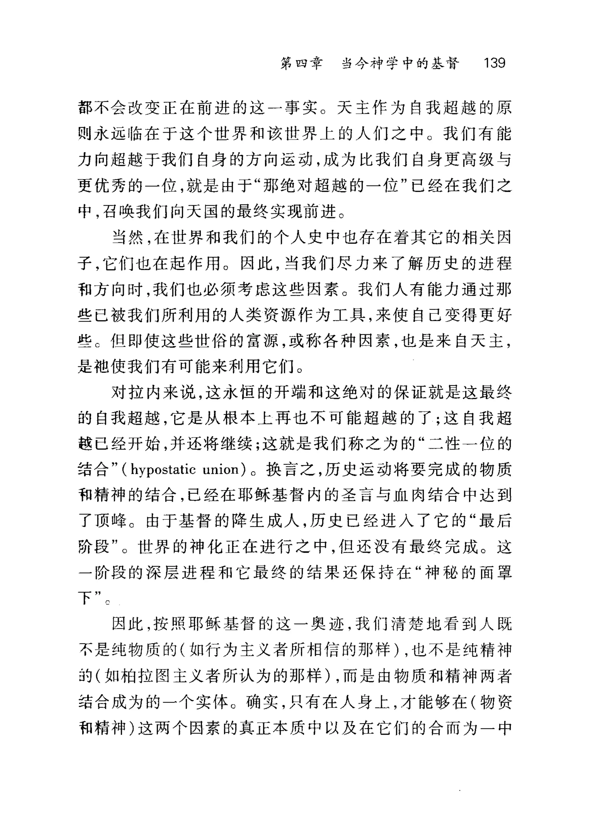 第四章 当今神学中的基督 139
都不会改变正在前进的这一事实。天主作为自我超越的原
则永远临在于这个世界和该世界上的人们之中 O 我们有能
力向超越于我们自身的方向运动，成为比我们自身更高级与
更优秀的一位，就是由于"那绝对超越的一位"已经在我们之
中，召唤我们向天国的最终实现前进。
当然，在世界和我们的个人史中也存在着其它的相关因
子，它们也在起作用。因此，当我们尽力来了解历史的进程
租方向时，我们也必须考虑这些因素。我们人有能力通过那
些已被我们所利用的人类资源作为工具，来使自己变得更好
些 C 但即使这些世俗的富源，或称各种因素，也是来自天主，
是抱使我们有可能来利用它们。
对拉内来说，这永恒的开端和这绝对的保证就是这最终
的自我超越，它是从根本上再也不可能超越的了;这自我超
越已经开始，并还将继续;这就是我们称之为的"二性一位的
结合" (hypostatic union) 。换言之，历史运动将要完成的物质
和精神的结合，已经在耶稣基督内的圣言与血肉结合中达到
了顶峰。由于基督的降生成人，历史已经进入了它的"最后
阶段"。世界的神化正在进行之中，但还没有最终完成。这
一阶段的深层进程和它最终的结果还保持在"神秘的面罩
下
因此，按照耶稣基督的这一奥迹，我们清楚地看到人既
不是纯物质的(如行为主义者所相信的那样) ，也不是纯精神
前(如柏拉图主义者所认为的那样) ，而是由物质和精神两者
结合成为的一个实体。确实，只有在人身上，才能够在(物资
和精神)这两个因素的真正本质中以及在它们的合而为一中
 