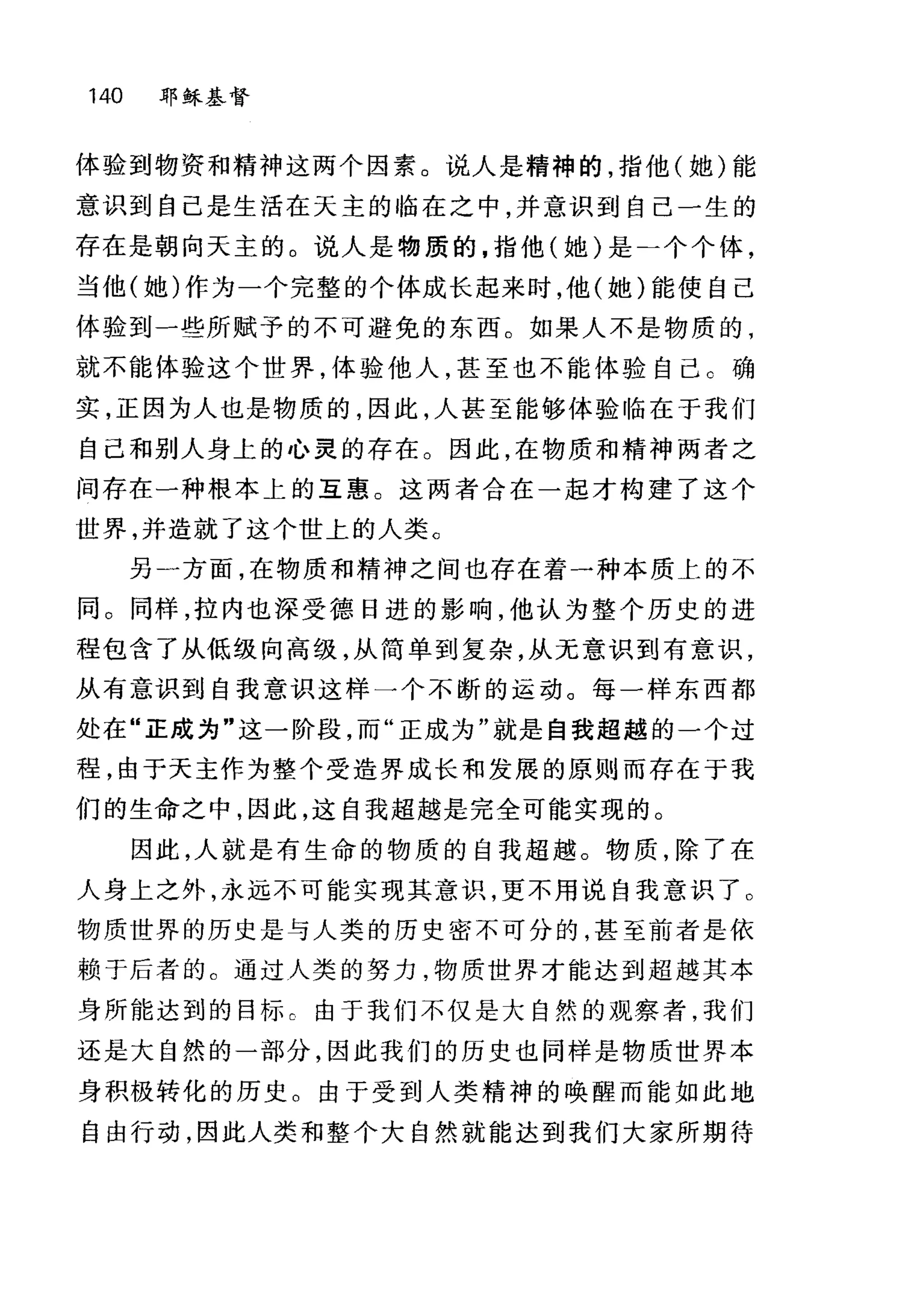 140 耶稣基督
体验到物资和精神这两个因素。说人是精神的，指他(她)能
意识到自己是生活在天主的临在之中并意识到自己一生的
存在是朝向天主的。说人是物质的，指他(她)是一个个体，
当他(她)作为一个完整的个体成长起来时，他(她)能使自己
体验到一些所赋予的不可避免的东西。如果人不是物质的，
就不能体验这个世界，体验他人，甚至也不能体验自己 C 确
实，正因为人也是物质的，因此，人甚至能够体验临在于我们
自己和别人身上的心灵的存在。因此，在物质和精神两者之
间存在一种根本上的互惠。这两者合在一起才构建了这个
世界，并造就了这个世上的人类 c
另一方面，在物质和精神之间也存在着一种本质上的不
同。同样，拉内也深受德日进的影响，他认为整个历史的进
程包含了从低级向高级，从简单到复杂，从无意识到有意识，
从有意识到自我意识这样一个不断的运动。每一样东西都
处在"正成为"这一阶段，而"正成为"就是自我超越的一个过
程，由于天主作为整个受造界成长和发展的原则而存在于我
们的生命之中，因此，这自我超越是完全可能实现的。
因此，人就是有生命的物质的自我超越。物质，除了在
人身上之外，永远不可能实现其意识，更不用说自我意识了 O
物质世界的历史是与人类的历史密不可分的，甚至前者是依
赖于后者的 C 通过人类的努力，物质世界才能达到超越其本
身所能达到的目标 c 由于我们不仅是大自然的观察者，我们
还是大自然的一部分，因此我们的历史也同样是物质世界本
身积极转化的历史。由于受到人类精神的唤醒而能如此地
自由行动，因此人类和整个大自然就能达到我们大家所期待
 