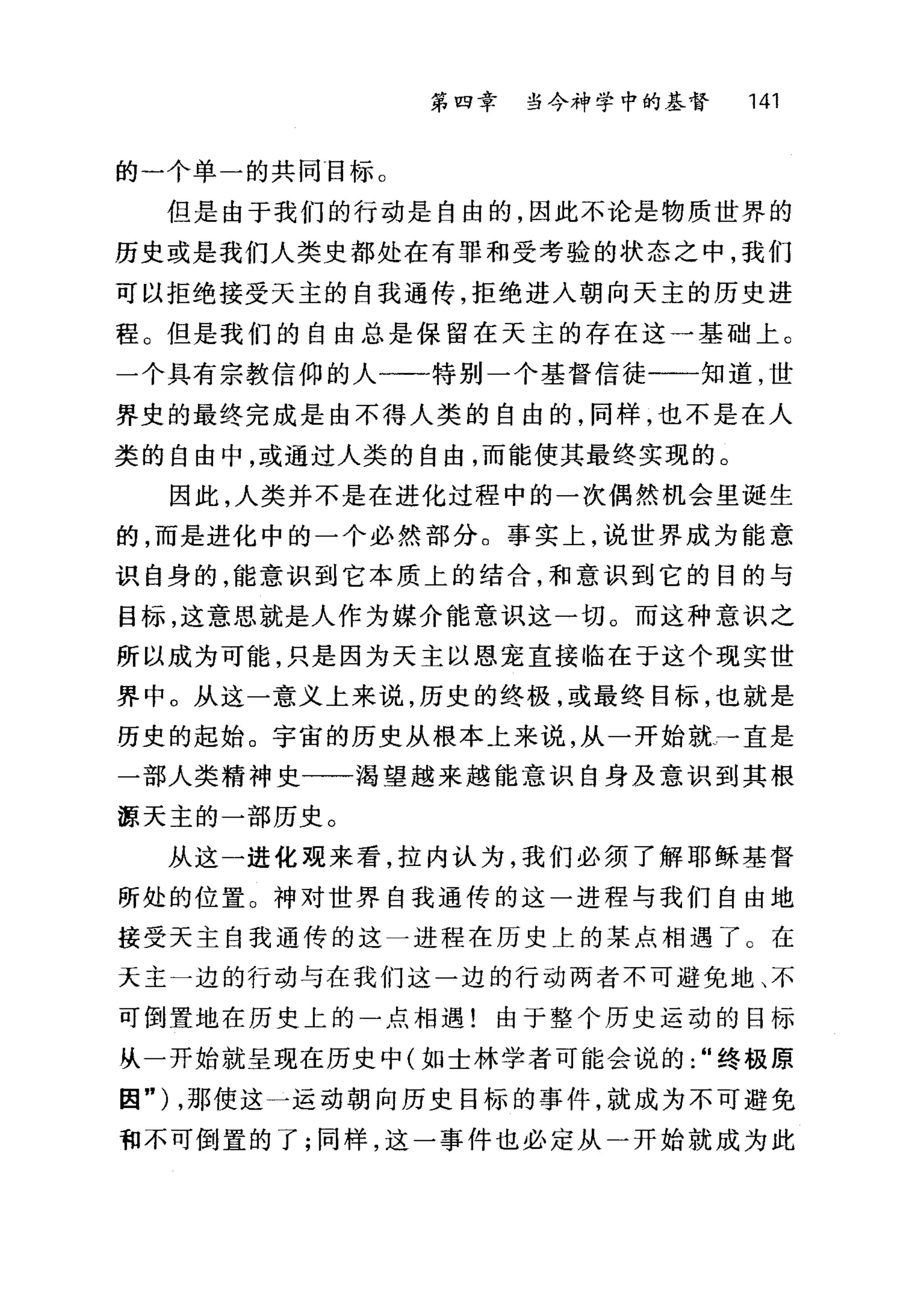 第四章 当今神学中的基督 141
的一个单一的共同目标。
但是由于我们的行动是自由的，因此不论是物质世界的
历史或是我们人类史都处在有罪和受考验的状态之中，我们
可以拒绝接受天主的自我通传，拒绝进入朝向天主的历史进
程。但是我们的自由总是保留在天主的存在这一基础上。
一个具有宗教信仰的人一一一特别一个基督信徒一一一知道，世
界史的最终完成是由不得人类的自由的，同样，也不是在人
类的自由中，或通过人类的自由，而能使其最终实现的。
因此，人类并不是在进化过程中的一次偶然机会里诞生
的，而是进化中的一个必然部分。事实上，说世界成为能意
识自身的，能意识到它本质上的结合，和意识到它的目的与
目标，这意思就是人作为媒介能意识这一切。而这种意识之
所以成为可能，只是因为天主以恩宠直接临在于这个现实世
界中。从这一意义上来说，历史的终极，或最终目标，也就是
历史的起始。宇宙的历史从根本上来说，从一开始就→直是
一部人类精神史一一渴望越来越能意识自身及意识到其根
源天主的一部历史。
从这一进化现来看，拉内认为，我们必须了解耶稣基督
所处的位置。神对世界自我通传的这一进程与我们自由地
接受天主自我通传的这一进程在历史上的某点相遇了 G 在
天主一边的行动与在我们这一边的行动两者不可避免地、不
可倒置地在历史上的一点相遇!由于整个历史运动的目标
从一开始就呈现在历史中(如士林学者可能会说的"终极原
因") ，那使这一运动朝向历史目标的事件，就成为不可避免
和不可倒置的了;同样，这一事件也必定从一开始就成为此
 
