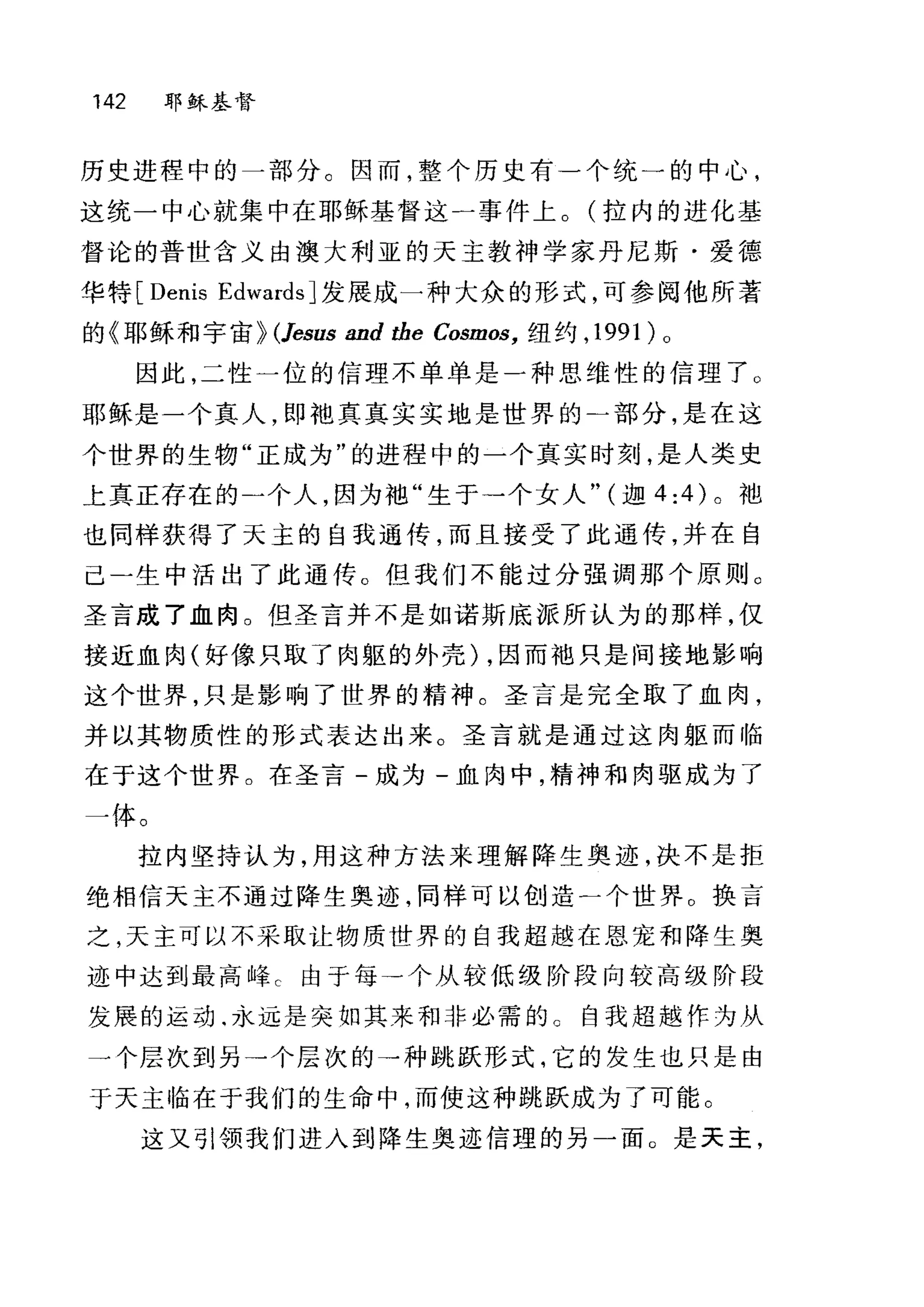 142 耶稣基督
历史进程中的一部分。因而，整个历史有一个统一的中心，
这统一中心就集中在耶稣基督这一事件上。(拉内的进化基
督论的普世含义由澳大利亚的天主教神学家丹尼斯·爱德
华特 [Denis Edwards] 发展成一种大众的形式，可参阅他所著
的《耳目稣和宇宙} (Jesus and the Cosmos， 纽约， 199 1) 0
因此，二性一位的信理不单单是一种思维性的信理了 O
耶稣是一个真人，即袍真真实实地是世界的-部分，是在这
个世界的生物"正成为"的进程中的一个真实时刻，是人类史
上真正存在的二个人，因为袖"生于→个女人" (迦 4:4) 。袖
也同样获得了天主的自我通传，而且接受了此通传，并在自
己-生中活出了此通传。但我们不能过分强调那个原则 O
圣言成了血肉。但圣言并不是如诺斯底派所认为的那样，仅
接近血肉(好像只取了肉躯的外壳) ，因而袖只是间接地影响
这个世界，只是影响了世界的精神。圣言是完全取了血肉，
并以其物质性的形式表达出来。圣言就是通过这肉躯而临
在于这个世界。在圣言-成为-血肉中，精神和肉驱成为了
一体。
拉内坚持认为，用这种方法来理解降生奥迹，决不是拒
绝相信天主不通过降生奥迹，同样可以创造一个世界。换言
之，天主可以不采取让物质世界的自我超越在恩宠和降生奥
迹中达到最高峰 c 由于每→个从较低级阶段向较高级阶段
发展的运动.永远是突如其来和非必需的。自我超越作为从
一个层次到另→个层次的→种跳跃形式，它的发生也只是由
于天主临在于我们的生命中，而使这种跳跃成为了可能。
这又引领我们进入到降生奥迹信理的另一面。是天主，
 