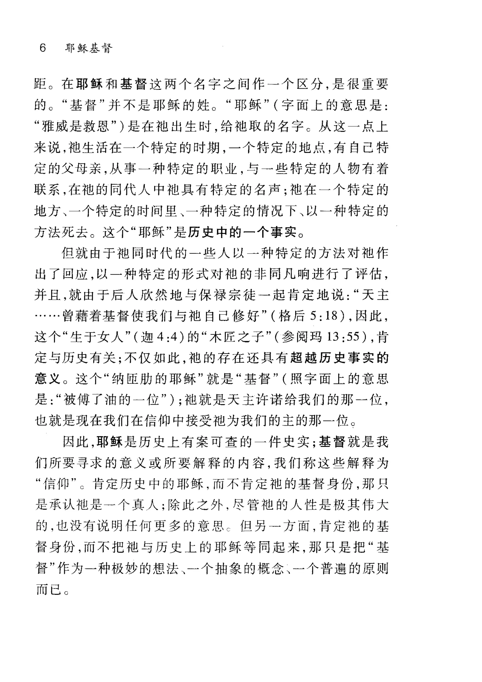 6 耶稣基督
距。在耶稣和基督这两个名字之间作一个区分，是很重要
的基督"并不是耶稣的姓。"耶稣" (字面上的意思是:
"雅威是救恩" )是在泡出生时，给袖取的名字 C 从这一点上
来说，袍生活在一个特定的时期，一个特定的地点，有自己特
定的父母亲，从事一种特定的职业，与→些特定的人物有着
联系，在袍的同代人中池具有特定的名声;地在一个特定的
地方、一个特定的时间里、一种特定的情况下、以一种特定的
方法死去。这个"耶稣"是历史中的一个事实。
但就由于袖同时代的一些人以一种特定的方法对袖作
出了回应，以一种特定的形式对袍的非同凡响进行了评估，
并且，就由于后人欣然地与保禄宗徒一起肯定地说天主
..曾藉着基督使我们与袖自己修好" (格后 5: 18) ，因此，
这个"生于女人" (迦 4 :4 )的"木匠之子" (参阅玛 13: 55) ，肯
定与历史有关;不仅如此，袍的存在还具有超越历史事实的
意义 O 这个"纳臣肋的耶稣"就是"基督" (照字面上的意思
是被傅了油的一位" ) ;袖就是天主许诺给我们的那一位，
也就是现在我们在信仰中接受袖为我们的主的那二位。
因此，耶稣是历史上有案可查的一件史实;基督就是我
们所要寻求的意义或所要解释的内容，我们称这些解释为
"信仰"。肯定历史中的耶稣，而不肯定袍的基督身份，那只
是承认池是在个真人;除此之外，尽管袍的人性是极其伟大
的，也没有说明任何更多的意思 c 但另→方面，肯定袍的基
督身份，而不把袖与历史上的耶稣等同起来，那只是把"基
督"作为一种极妙的想法、一个抽象的概念、一个普遍的原则
而已 C
 