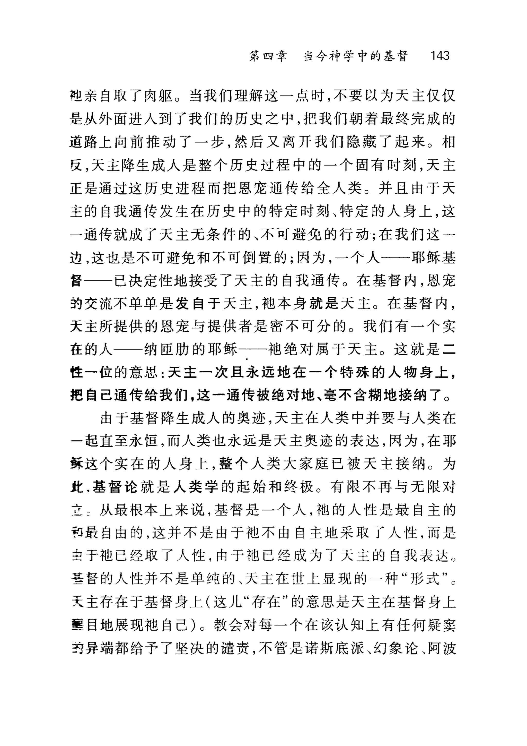 第四幸 当今神学中的基督 143
电亲自取了肉躯。当我们理解这一点时，不要以为天主仅仅
是从外面进入到了我们的历史之中，把我们朝着最终完成的
道路上向前推动了一步，然后又离开我们隐藏了起来。相
反，天主降生成人是整个历史过程中的一个固有时刻，天主
正是通过这历史进程而把恩宠通传给全人类。并且由于天
主的自我通传发生在历史中的特定时刻、特定的人身上，这
一通传就成了天主无条件的、不可避免的行动;在我们这一
边，这也是不可避免和不可倒置的;因为，一个人一一耶稣基
督 已决定性地接受了天主的自我通传。在基督内，恩宠
到交流不单单是发自于天主，袖本身就是天主。在基督内，
天主所提供的恩宠与提供者是密不可分的。我们有一个实
在的人 纳臣肋的耶稣一一一袍绝对属于天主。这就是二
性一位的意思:天主一次且永远地在一个特殊的人物身上，
把自己通传给我们，这一通传被绝对地、毫不含糊地接纳了。
由于基督降生成人的奥迹，天主在人类中并要与人类在
一起直至永恒，而人类也永远是天主奥迹的表达，因为，在耶
稣这个实在的人身上，整个人类大家庭已被天主接纳。为
此.基督论就是人类学的起始和终极。有限不再与元限对
立二从最根本上来说，基督是一个人，袍的人性是最自主的
句最自由的，这并不是由于袖不由自主地采取了人性，而是
主于地已经取了人性，由于袍已经成为了天主的自我表达。
基督的人性并不是单纯的、天主在世上显现的一种"形式"。
天主存在于基督身上(这儿"存在"的意思是天主在基督身上
壁目地展现袖自己)。教会对每一个在该认知上有任何疑窦
22 异端都给予了坚决的谴责，不管是诺斯底派、幻象论、阿波
 