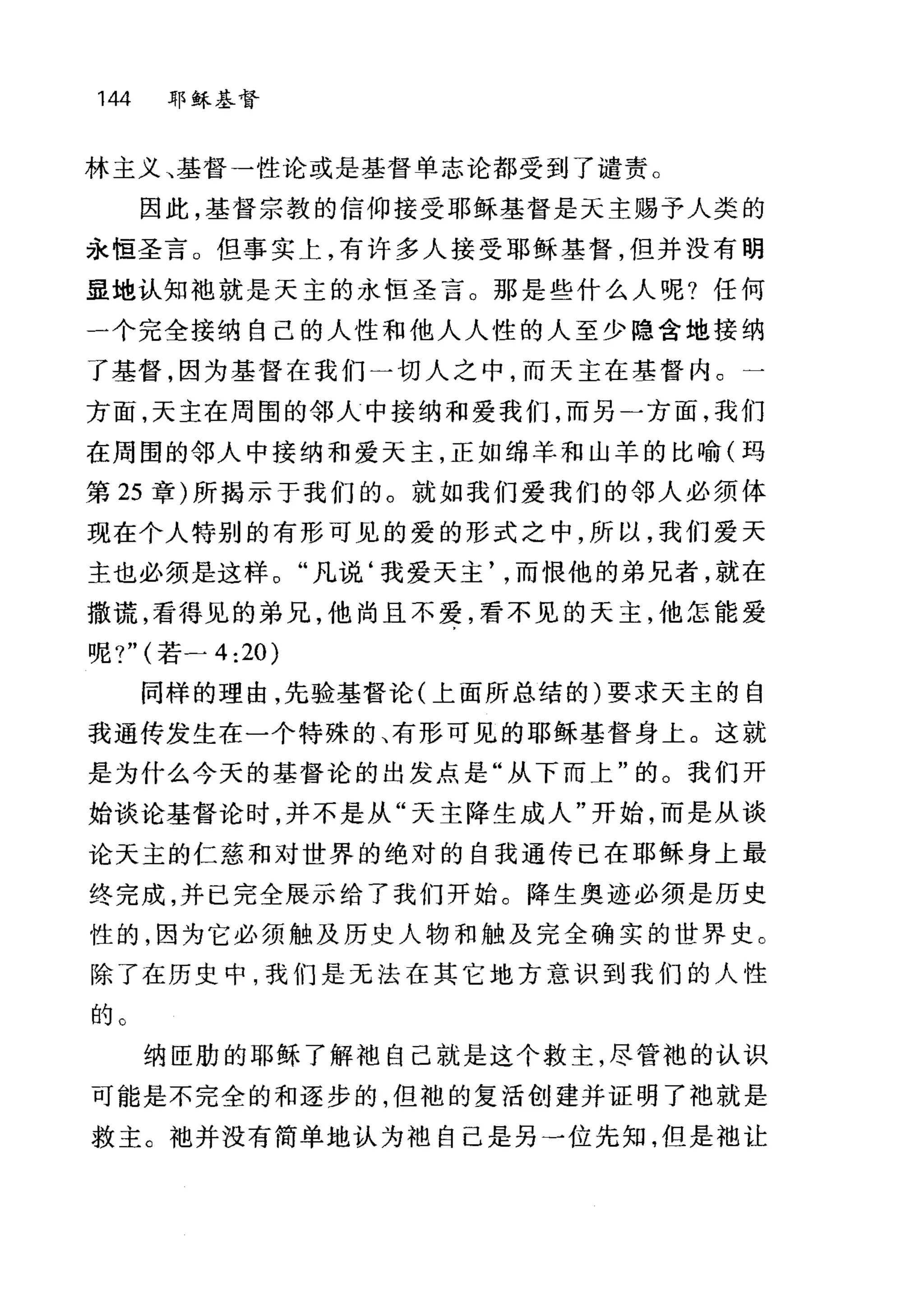 144 耶稣基督
林主义、基督一性论或是基督单志论都受到了谴责。
因此，基督宗教的信仰接受耶稣基督是天主赐予人类的
永恒圣言。但事实上，有许多人接受耶稣基督，但并没有明
显地认知丰也就是天主的永恒圣言。那是些什么人呢?任何
一个完全接纳自己的人性和他人人性的人至少隐含地接纳
了基督，因为基督在我们一切人之中，而天主在基督内。一
方面，天主在周围的邻人中接纳和爱我们，而另一方面，我们
在周围的邻人中接纳和爱天主，正如绵羊和山羊的比喻(玛
第 25 章)所揭示于我们的。就如我们爱我们的邻人必须体
现在个人特别的有形可见的爱的形式之中，所以，我们爱天
主也必须是这样。"凡说‘我爱天主而恨他的弟兄者，就在
撒谎，看得见的弟兄，他尚且不爱，看不见的天主，他怎能爱
呢?" (若二 4:20)
同样的理由，先验基督论(上面所总结的)要求天主的自
我通传发生在一个特殊的、有形可见的耶稣基督身上。这就
是为什么今天的基督论的出发点是"从下而上"的。我们开
始谈论基督论时，并不是从"天主降生成人"开始，而是从谈
论天主的仁慈和对世界的绝对的自我通传已在耶稣身上最
终完成，并已完全展示给了我们开始。降生奥迹必须是历史
性的，因为它必须触及历史人物和触及完全确实的世界史 C
除了在历史中，我们是无法在其它地方意识到我们的人性
的。
纳臣肋的耶稣了解袍自己就是这个救主，尽管袍的认识
可能是不完全的和逐步的，但袍的复活创建并证明了袖就是
救主。丰也并没有简单地认为袖自己是另一位先知，但是袖让
 