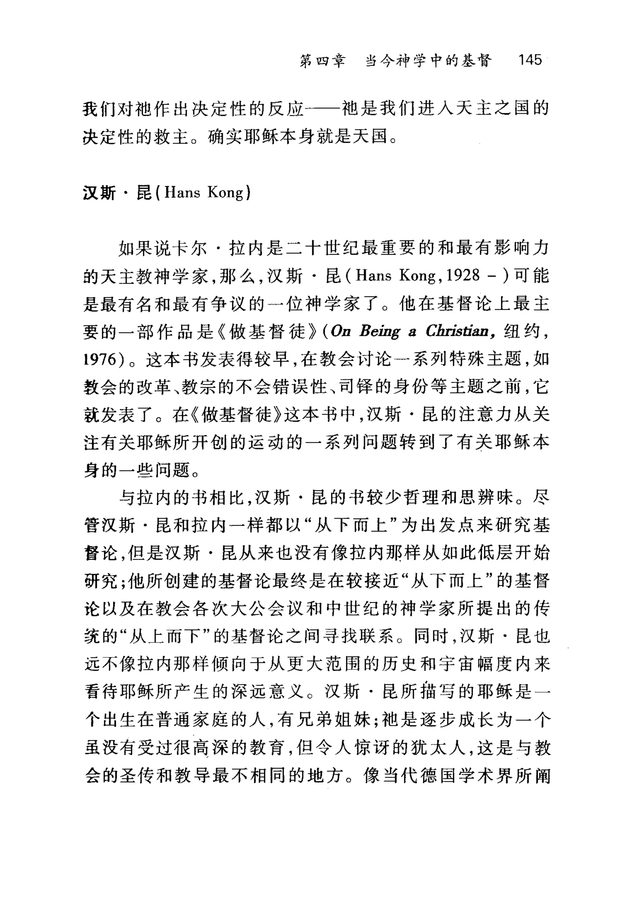 第四幸 当今神学中的基督 145
我们对中也作出决定性的反应一一袖是我们进入天主之国的
决定性的救主。确实耶稣本身就是天国。
汉斯·昆 (Hans Kong)
如果说卡尔·拉内是二十世纪最重要的和最有影响力
的天主教神学家，那么，汉斯·昆 (Hans Kong , 1928 - )可能
是最有名和最有争议的一位神学家了。他在基督论上最主
要的一部作品是《做基督徒~ (On Being a Cbristi，凹，纽约，
1976) 。这本书发表得较早，在教会讨论一系列特殊主题，如
敦会的改革、教宗的不会错误性、司锋的身份等主题之前，它
就发表了。在《做基督徒》这本书中，汉斯·昆的注意力从关
注有关耶稣所开创的运动的一系列问题转到了有关耶稣本
身的一些问题。
与拉内的书相比，汉斯·昆的书较少哲理和思辨味。尽
管汉斯·昆和拉内一样都以"从下而上"为出发点来研究基
督论，但是汉斯·昆从来也没有像拉内那样从如此低层开始
研究;他所创建的基督论最终是在较接近"从下而上"的基督
论以及在教会各次大公会议和中世纪的神学家所提出的传
统的"从土而下"的基督论之间寻找联系。同时，汉斯·昆也
远不像拉内那样倾向于从更大范围的历史和宇宙幅度内来
看待耶稣所产生的深远意义 O 汉斯·昆所描写的耶稣是一
个出生在普通家庭的人，有兄弟姐妹;袖是逐步成长为一个
虽没有受过很高深的教育，但令人惊讶的犹太人，这是与教
会的圣传和教导最不相同的地方。像当代德国学术界所阁
 