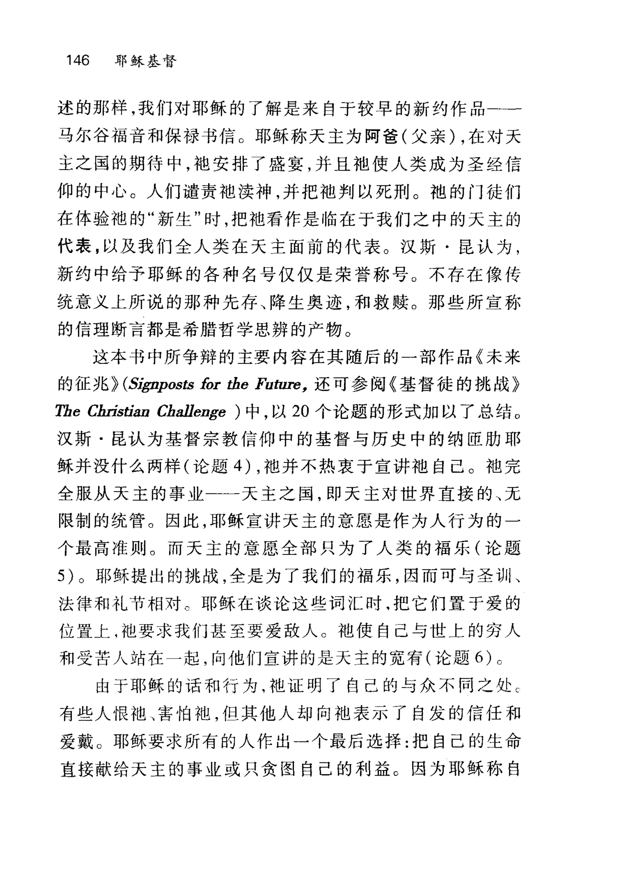 146 耶稣基督
述的那样，我们对耶稣的了解是来自于较早的新约作品二一
马尔谷福音和保禄书信。耶稣称天主为阿爸(父亲) ，在对天
主之国的期待中，袍安排了盛宴，并且袖使人类成为圣经信
仰的中心。人们谴责袍渎神，并把袖判以死刑。袍的门徒们
在体验袍的"新生"时，把袍看作是临在于我们之中的天主的
代表，以及我们全人类在天主面前的代表。汉斯·昆认为，
新约中给予耶稣的各种名号仅仅是荣誉称号。不存在像传
统意义上所说的那种先存、降生奥迹，和救赎。那些所宣称
的信理断言都是希腊哲学思辨的产物。
这本书中所争辩的主要内容在其随后的一部作品《未来
的征兆 HS伊rposts for the Future， 还可参阅《基督徒的挑战》
TheC缸￥tian Challenge ) 中，以 20 个论题的形式加以了总结。
汉斯·昆认为基督宗教信仰中的基督与历史中的纳臣肋耶
稣并没什么两样(论题的，袍并不热衷于宣讲袖自己。袖完
全服从天主的事业一一一天主之国，即天主对世界直接的、无
限制的统管。因此，耶稣宣讲天主的意愿是作为人行为的一
个最高准则。而天主的意愿、全部只为了人类的福乐(论题
5) 。耶稣提出的挑战，全是为了我们的福乐，因而可与圣训、
法律和礼节相对 c 耶稣在谈论这些词汇时.把它们置于爱的
位置上嘈池要求我们甚至要爱敌人。袖使自己与世上的穷人
和受苦人站在一起，向他们宣讲的是天主的宽有(论题的 c
由于耶稣的话和行为，袍证明了自己的与众不同之处 C
有些人恨袖、害怕袍，但其他人却向袖表示了自发的信任和
爱戴。耶稣要求所有的人作出一个最后选择:把自己的生命
直接献给天主的事业或只贪图自己的利益。因为耶稣称自
 