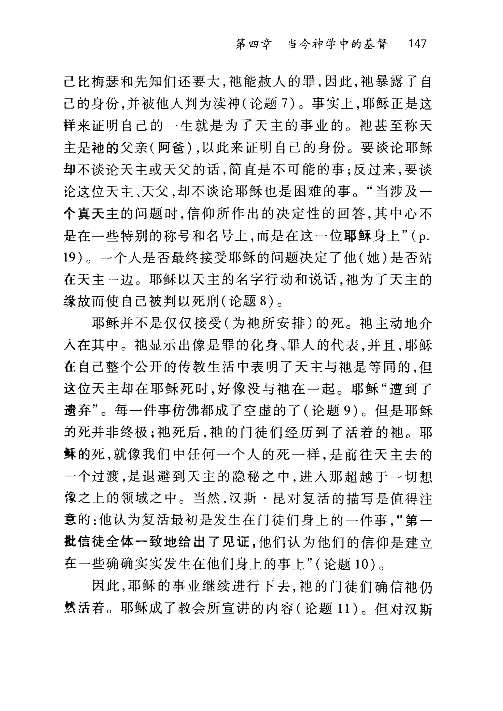 第四章 当今神学中的基督 147
己比梅瑟和先知们还要大，袖能赦人的罪，因此，袍暴露了自
己的身份，并被他人判为读神(论题7)。事实上，耶稣正是这
样来证明自己的一生就是为了天主的事业的。?也甚至称天
主是袍的父亲(阿爸) ，以此来证明自己的身份。要谈论耶稣
却不谈论天主或天父的话，简直是不可能的事;反过来，要谈
论这位天主、天父，却不谈论耶稣也是困难的事。"当涉及一
个真天主的问题时，信仰所作出的决定性的回答，其中心不
是在一些特别的称号和名号上，而是在这一位耶稣身上"( p.
19 )。一个人是否最终接受耶稣的问题决定了他(她)是否站
在天主一边。耶稣以天主的名字行动和说话，袖为了天主的
绿故而使自己被判以死刑(论题 8) 。
耶稣并不是仅仅接受(为袖所安排)的死。袖主动地介
入在其中。袖显示出像是罪的化身、罪人的代表，并且，耶稣
在自己整个公开的传教生活中表明了天主与袖是等同的，但
这位天主却在耶稣死时，好像没与袖在一起。耶稣"遭到了
遗弃"。每一件事仿佛都成了空虚的了(论题 9) 。但是耶稣
约死并非终极;袖死后，袍的门徒们经历到了活着的袖。耶
稣的死，就像我们中任何一个人的死一样，是前往天主去的
一个过渡，是退避到天主的隐秘之中，进入那超越于一切想
锥之上的领域之中。当然，汉斯·昆对复活的描写是值得注
重的:他认为复活最初是发生在门徒们身上的一件事"第一
批信徒全体一致地给出了见证，他们认为他们的信仰是建立
在一些确确实实发生在他们身上的事上" (论题 10) 。
因此，耶稣的事业继续进行下去，袍的门徒们确信袖仍
贯活着。耶稣成了教会所宣讲的内容(论题 11) 。但对汉斯
 