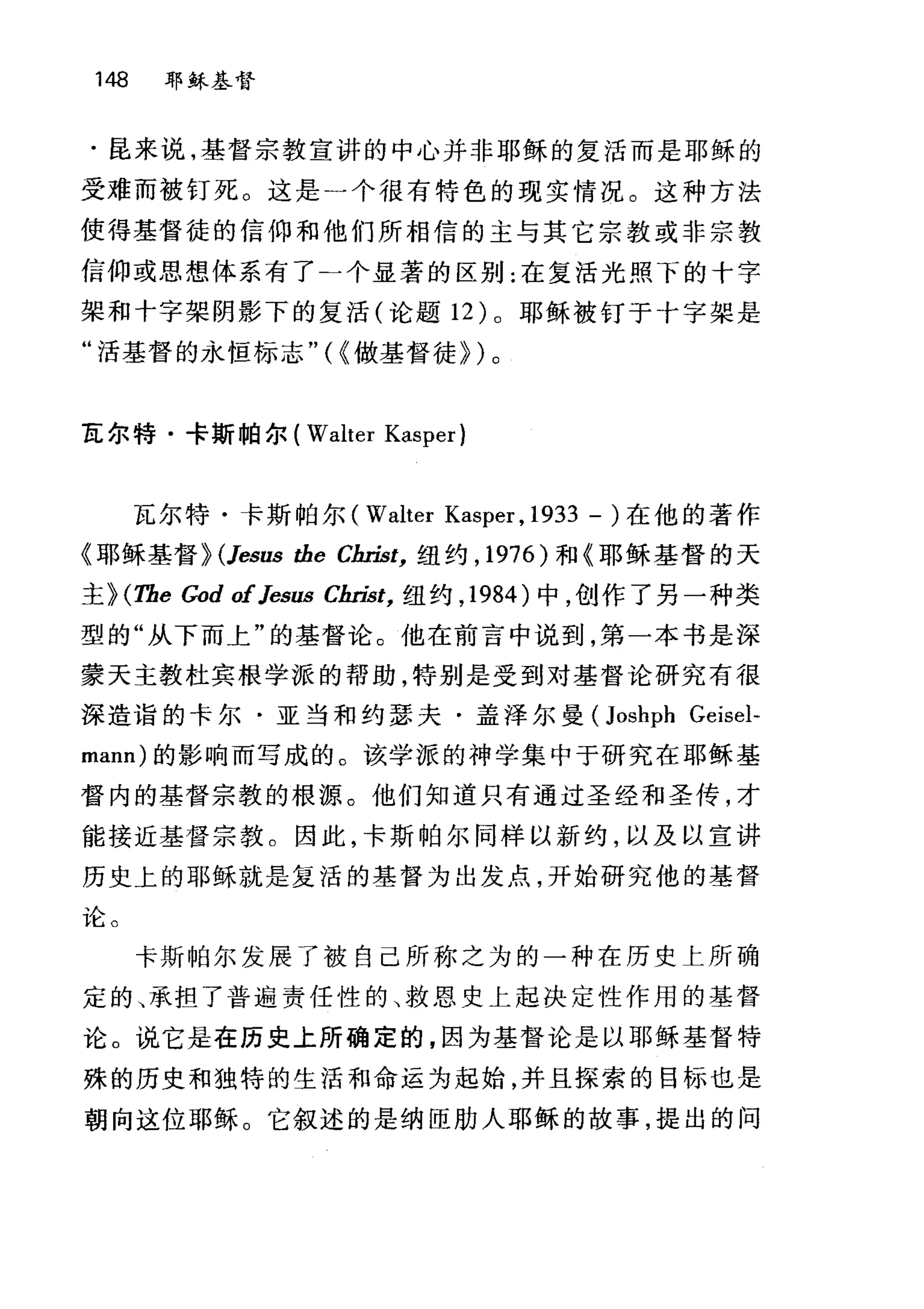 148 耶稣基督
·昆来说，基督宗教宣讲的中心并非耶稣的复活而是耶稣的
受难而被钉死。这是一个很有特色的现实情况。这种方法
使得基督徒的信仰和他们所相信的主与其它宗教或非宗教
信仰或思想体系有了二个显著的区别:在复活光照下的十字
架和十字架阴影下的复活(论题 12 )。耶稣被钉于十字架是
"活基督的永恒标志"(~做基督徒})。
瓦尔特·卡斯帕尔( Walter Kasper)
瓦尔特·卡斯帕尔( Walter Kasper , 1933 - )在他的著作
《耶稣基督} (Jesus the Clu切，纽约， 1976) 和《耶稣基督的天
主} (The God ofJesus Cbn泣，纽约， 1984 )中，创作了另一种类
型的"从下而上"的基督论。他在前言中说到，第一本书是深
蒙天主教杜宾根学派的帮助，特别是受到对基督论研究有很
深造诣的卡尔·亚当和约瑟夫·盖泽尔曼 (Joshph Geisel-
mann) 的影响而写成的。该学派的神学集中于研究在耶稣基
督内的基督宗教的根源。他们知道只有通过圣经和圣传，才
能接近基督宗教。因此，卡斯帕尔同样以新约，以及以宣讲
历史上的耶稣就是复活的基督为出发点，开始研究他的基督
论。
卡斯帕尔发展了被自己所称之为的一种在历史上所确
定的、承担了普遍责任性的、救恩史上起决定性作用的基督
论。说它是在历史上所确定的，因为基督论是以耶稣基督特
殊的历史和独特的生活和命运为起始，并且探索的目标也是
朝向这位耶稣。它叙述的是纳臣肋人耳目稣的故事，提出的问
 