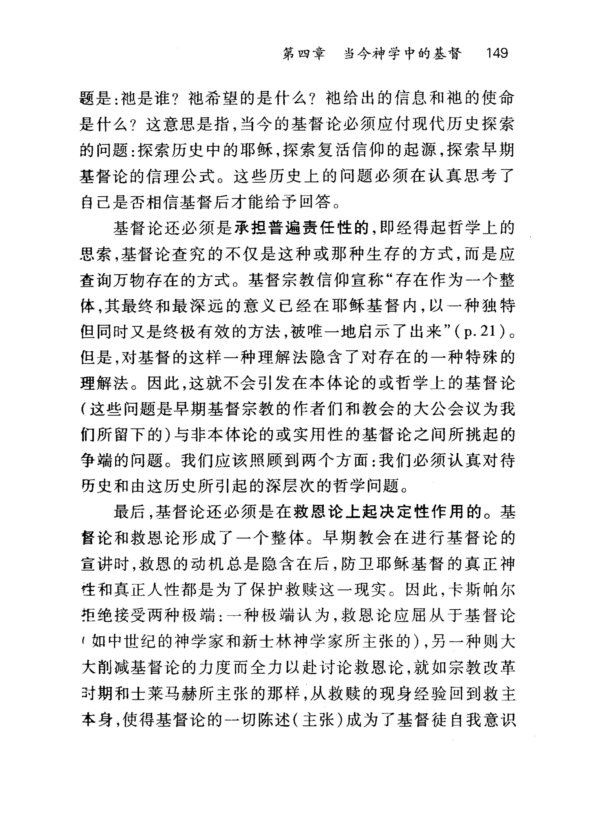 第四幸 当今神学中的基督 149
题是:袖是谁?袍希望的是什么?袖给出的信息和袍的使命
是什么?这意思是指，当今的基督论必须应付现代历史探索
的问题:探索历史中的耶稣，探索复活信仰的起源，探索早期
基督论的信理公式。这些历史上的问题必须在认真思考了
自己是否相信基督后才能给予回答。
基督论还必须是承担普遍责任性的，即经得起哲学上的
思索，基督论查究的不仅是这种或那种生存的方式，而是应
查询万物存在的方式。基督宗教信仰宣称"存在作为一个整
体，其最终和最深远的意义已经在耶稣基督内，以一种独特
但同时又是终极有效的方法，被唯一地启示了出来" ( p. 21 )。
但是，对基督的这样一种理解法隐含了对存在的一种特殊的
理解法。因此，这就不会引发在本体论的或哲学上的基督论
(这些问题是早期基督宗教的作者们和教会的大公会议为我
们所留下的)与非本体论的或实用性的基督论之间所挑起的
争端的问题。我们应该照顾到两个方面:我们必须认真对待
历史和由这历史所引起的深层次的哲学问题。
最后，基督论还必须是在救恩论上起决定性作用的。基
督论和救恩论形成了一个整体。早期教会在进行基督论的
宣讲时，救恩的动机总是隐含在后，防卫耶稣基督的真正神
哇和真正人性都是为了保护救赎这一现实 C 因此，卡斯帕尔
拒绝接受两种极端:一种极端认为，救恩论应屈从于基督论
f 如中世纪的神学家和新士林神学家所主张的) ，另一种则大
大削减基督论的力度而全力以赴讨论救恩论，就如宗教改革
叶期和士莱马赫所主张的那样，从救赎的现身经验回到救主
本身，使得基督论的一切陈述(主张)成为了基督徒自我意识
 