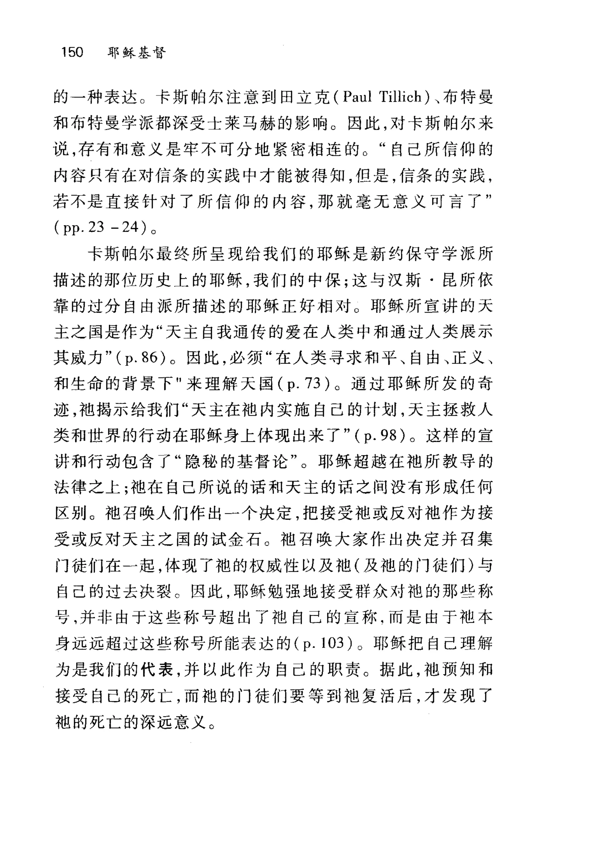 150 耶稣基督
的一种表达。卡斯帕尔注意到田立克 (Paul Tillich) ，布特曼
和布特曼学派都深受士菜马赫的影响。因此，对卡斯帕尔来
说，存有和意义是牢不可分地紧密相连的。"自己所信仰的
内容只有在对信条的实践中才能被得知，但是，信条的实践，
若不是直接针对了所信仰的内容，那就毫无意义可言了"
( pp. 23 - 24) 。
卡斯帕尔最终所呈现给我们的耶稣是新约保守学派所
描述的那位历史上的耶稣，我们的中保;这与汉斯·昆所依
靠的过分自由派所描述的耶稣正好相对 O 耶稣所宣讲的天
主之国是作为"天主自我通传的爱在人类中和通过人类展示
其威力"( p. 86) 。因此，必须"在人类寻求和平、自由、正义、
和生命的背景下"来理解天国 (p. 73) 。通过耶稣所发的奇
迹，袍揭示给我们"天主在池内实施自己的计划，天主拯救人
类和世界的行动在耶稣身上体现出来了" ( p. 98) 。这样的宣
讲和行动包含了"隐秘的基督论"。耶稣超越在袖所教导的
法律之上;袖在自己所说的话和天主的话之间没有形成任何
区别。袖召唤人们作出一个决定，把接受袍或反对袖作为接
受或反对天主之国的试金石。袖召唤大家作出决定并召集
门徒们在一起，体现了袍的权威性以及袖(及袍的门徒们)与
自己的过去决裂 c 因此，耶稣勉强地接受群众对袍的那些称
号，并非由于这些称号超出了地自己的宣称句而是由于袍本
身远远超过这些称号所能表达的 (p.l03)o 耶稣把自己理解
为是我们的代表，并以此作为自己的职责。据此，袖预知和
接受自己的死亡，而袍的门徒们要等到袖复活后，才发现了
袍的死亡的深远意义。
 