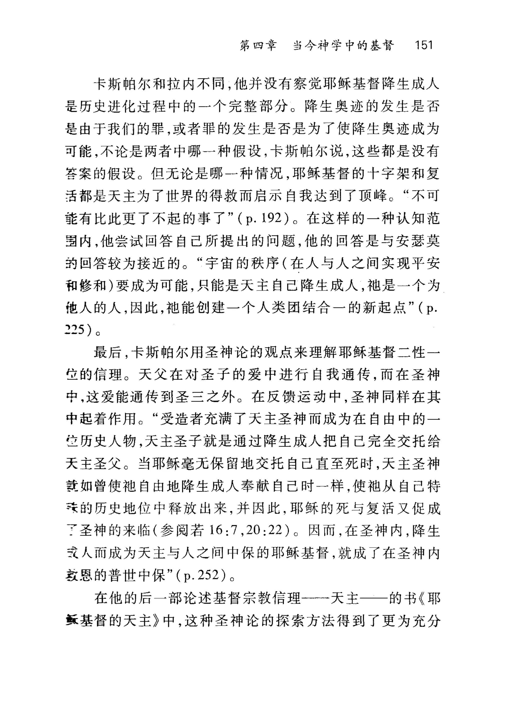 第四章 当今神学中的基督 151
卡斯帕尔和拉内不同，他并没有察觉耶稣基督降生成人
是历史进化过程中的一个完整部分。降生奥迹的发生是否
是由于我们的罪，或者罪的发生是否是为了使降生奥迹成为
可能，不论是两者中哪一种假设，卡斯帕尔说，这些都是没有
答案的假设。但无论是哪一种情况，耶稣基督的十字架和复
王都是天主为了世界的得救而启示自我达到了顶峰。"不可
建有比此更了不起的事了 "(p.192) 。在这样的一种认知范
望内，他尝试回答自己所提出的问题，他的回答是与安瑟莫
约回答较为接近的。"宇宙的秩序(在人与人之间实现平安
和修和)要成为可能，只能是天主自己降生成人，袖是一个为
他人的人，因此，袍能创建一个人类团结合一的新起点" (p.
225) 。
最后，卡斯帕尔用圣神论的观点来理解耶稣基督二性一
位的信理。天父在对圣子的爱中进行自我通传，而在圣神
中，这爱能通传到圣三之外。在反馈运动中，圣神同样在其
中起着作用。"受造者充满了天主圣神而成为在自由中的­
E 历史人物，天主圣子就是通过降生成人把自己完全交托给
天主圣父。当耶稣毫无保留地交托自己直至死时，天主圣神
在如曾使袖自由地降生成人奉献自己时一样，使袖从自己特
莲的历史地位中释放出来，并因此，耶稣的死与复活又促成
了圣神的来临(参阅若 16 :7 ,20 :22 ) 0 因而，在圣神内，降生
元人而成为天主与人之间中保的耶稣基督，就成了在圣神内
草里的普世中保 "(p.252) 。
在他的后一部论述基督宗教信理一一天主一一的书《耶
稣基督的天主》中，这种圣神论的探索方法得到了更为充分
 