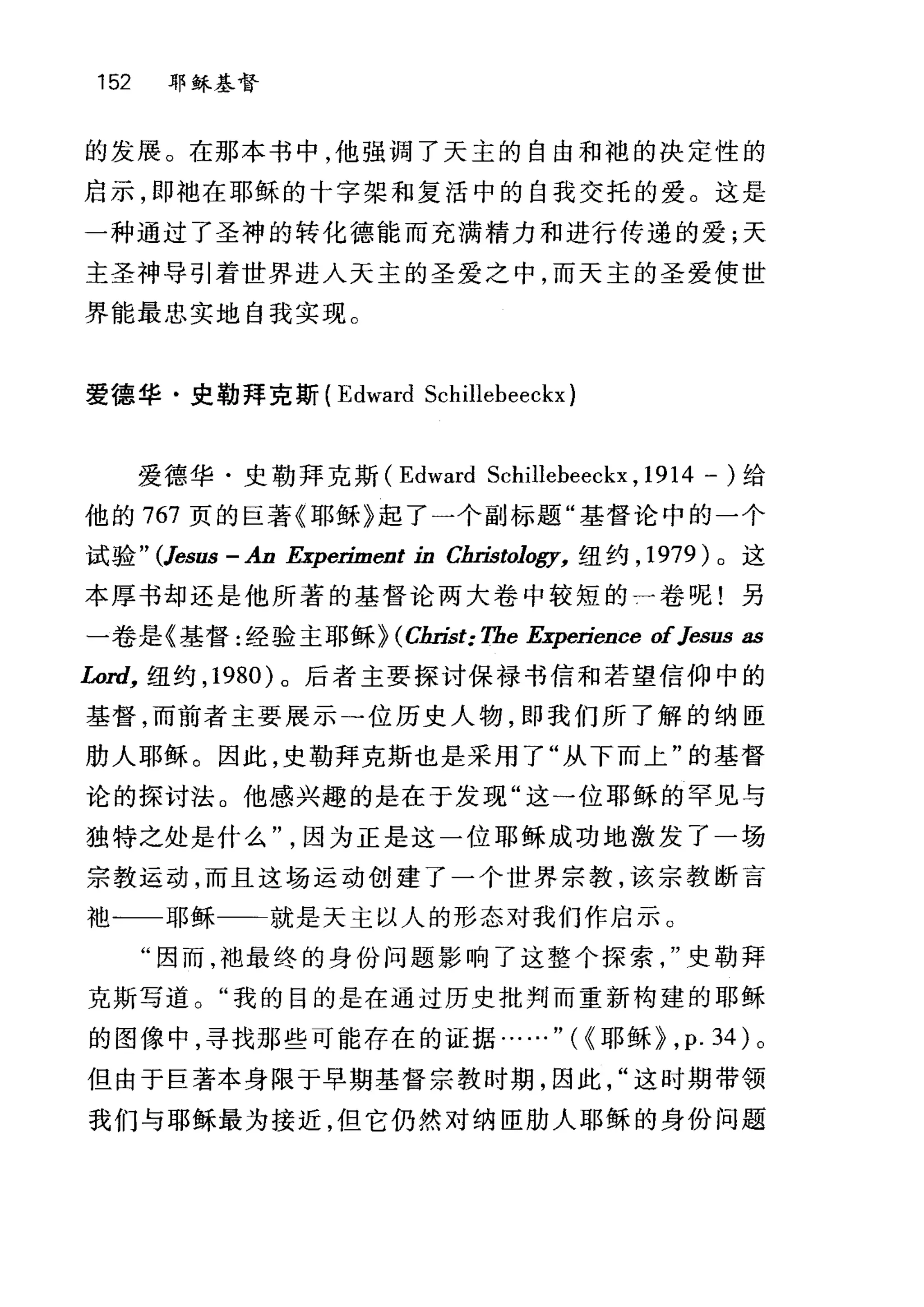 152 耶稣基督
的发展。在那本书中，他强调了天主的自由和袍的决定性的
启示，即袖在耶稣的十字架和复活中的自我交托的爱。这是
一种通过了圣神的转化德能而充满精力和进行传递的爱;天
主圣神导引着世界进入天主的圣爱之中，而天主的圣爱使世
界能最忠实地自我实现。
爱德华·史勒拜克斯 (Edward Schillebeeckx)
爱德华·史勒拜克斯 (Edward Schillebeeckx , 1914 一)给
他的 767 页的巨著《耶稣》起了一个副标题"基督论中的一个
试验 " (Jesus - An Experíment in ChI甜ology， 纽约， 1979 )。这
本厚书却还是他所著的基督论两大卷中较短的一卷呢!另
一卷是《基督:经验主耶稣HCJ缸￥t: Tbe Experíence ofJesus as
Lord， 纽约， 1980 )。后者主要探讨保禄书信和若望信仰中的
基督，而前者主要展示一位历史人物，即我们所了解的纳匣
肋人耶稣。因此，史勒拜克斯也是采用了"从下而上"的基督
论的探讨法。他感兴趣的是在于发现"这一位耶稣的罕见与
独特之处是什么因为正是这一位耶稣成功地激发了一场
宗教运动，而且这场运动创建了一个世界宗教，该宗教断言
袖一一耶稣一一←就是天主以人的形态对我们作启示。
"因而，袖最终的身份问题影响了这整个探索史勒拜
克斯写道。"我的目的是在通过历史批判而重新构建的耶稣
的图像中，寻找那些可能存在的证据……"({耶稣~， p. 34) 。
但由于巨著本身限于早期基督宗教时期，因此这时期带领
我们与耶稣最为接近，但它仍然对纳臣肋人耶稣的身份问题
 