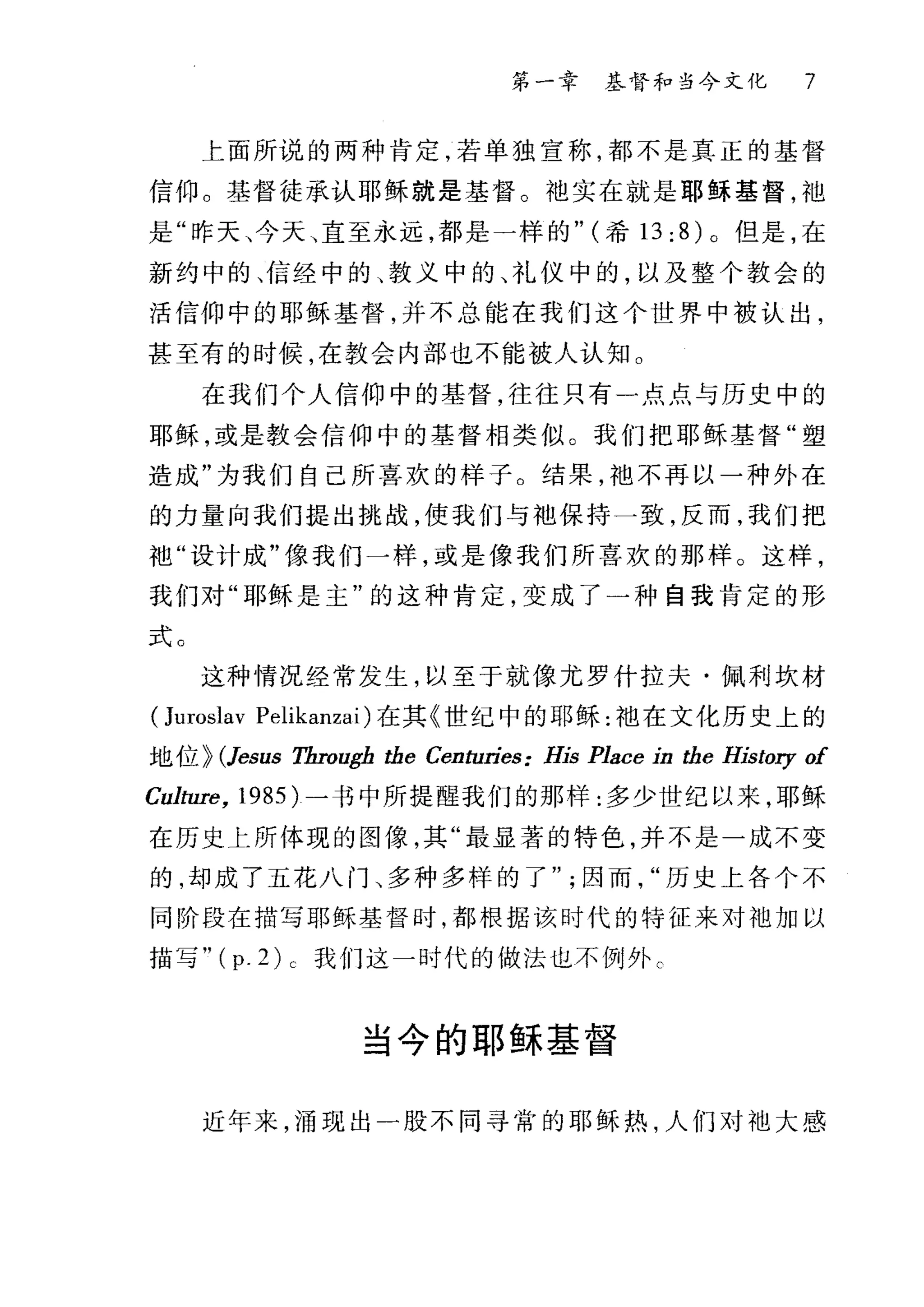 第一幸 基督和当今文化 7
上面所说的两种肯定，若单独宣称，都不是真正的基督
信仰。基督徒承认耶稣就是基督。中也实在就是耶稣基督，袖
是"昨天、今天、直至永远，都是一样的" (希 13;8 )。但是，在
新约中的、信经中的、教义中的、礼仪中的，以及整个教会的
活信仰中的耶稣基督，并不总能在我们这个世界中被认出，
甚至有的时候，在教会内部也不能被人认知 O
在我们个人信仰中的基督，往往只有一点点与历史中的
耶稣，或是教会信仰中的基督相类似。我们把耶稣基督"塑
造成"为我们自己所喜欢的样子。结果，池不再以一种外在
的力量向我们提出挑战，使我们与地保持一致，反而，我们把
祖"设计成"像我们一样，或是像我们所喜欢的那样。这样，
我们对"耶稣是主"的这种肯定，变成了一种自我肯定的形
式。
这种情况经常发生，以至于就像尤罗什拉夫·佩利坎材
(Juroslav Pelikanzai) 在其《世纪中的耶稣:袖在文化历史上的
地位 > (Jesus Tbrough the Centuries: His Place 却 the History of
Culture, 1985) 一书中所提醒我们的那样:多少世纪以来，耶稣
在历史上所体现的图像，其"最显著的特色，并不是一成不变
的，却成了五花八门、多种多样的了因而历史上各个不
同阶段在描写耶稣基督时，都根据该时代的特征来对油加以
描写 "(p.2)c 我们这一时代的做法也不例外 c
当今的耶稣基督
近年来，涌现出一股不同寻常的耶稣热，人们对汕大感
 