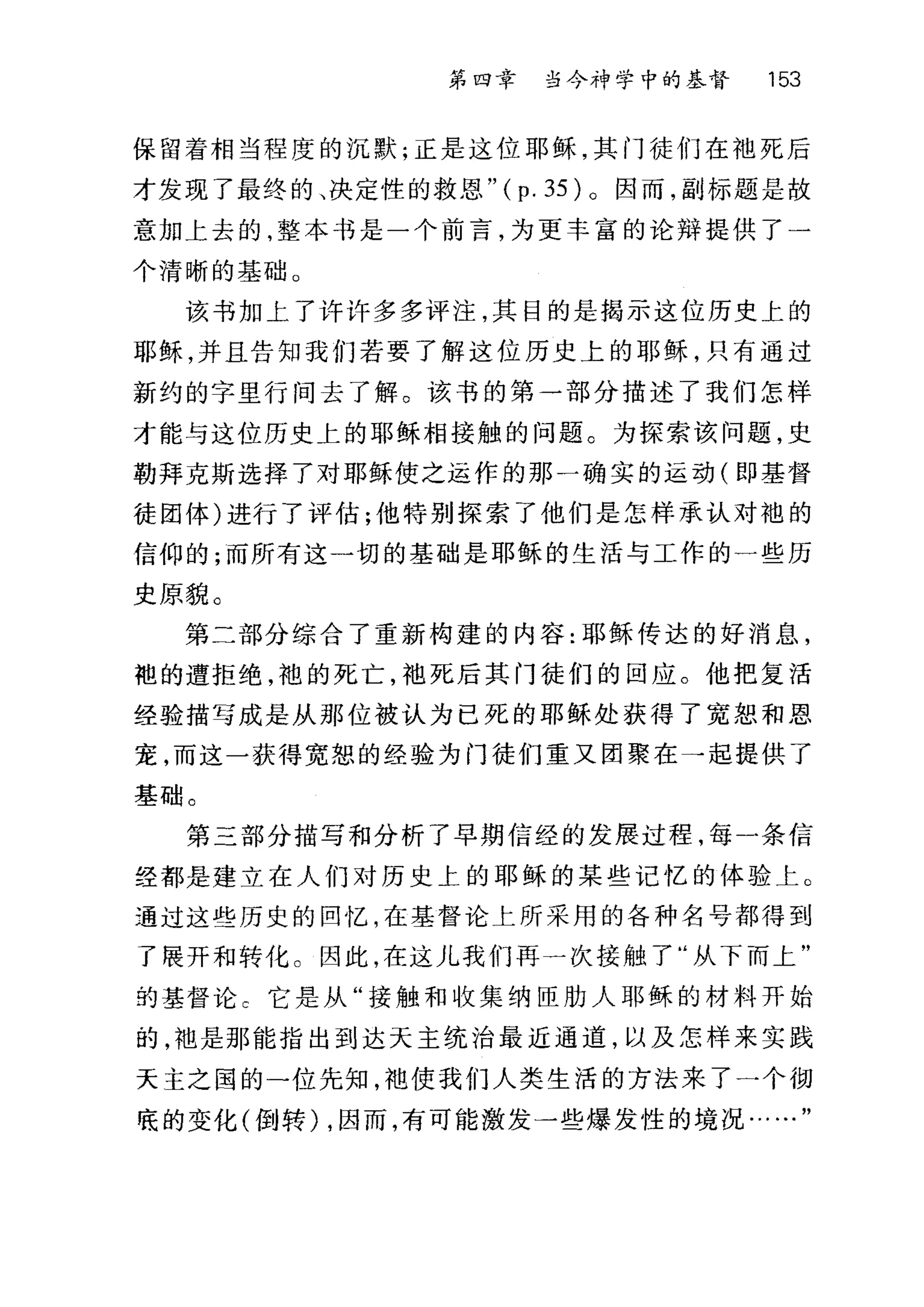第四幸 当今神学中的基督 153
保留着相当程度的沉默;正是这位耶稣，其门徒们在袖死后
才发现了最终的、决定性的救恩 "(p.35) 。因而，副标题是故
意加上去的，整本书是一个前言，为更丰富的论辩提供了一
个清晰的基础。
该书加上了许许多多评注，其目的是揭示这位历史上的
耶稣，并且告知我们若要了解这位历史上的耶稣，只有通过
新约的字里行间去了解。该书的第一部分描述了我们怎样
才能与这位历史上的耶稣相接触的问题。为探索该问题，史
勒拜克斯选择了对耶稣使之运作的那一确实的运动(即基督
徒团体)进行了评估;他特别探索了他们是怎样承认对袍的
信仰的;而所有这一切的基础是耶稣的生活与工作的一些历
史原貌。
第二部分综合了重新构建的内容:耶稣传达的好消息，
袍的遭拒绝，袍的死亡，袍死后其门徒们的回应。他把复活
经验描写成是从那位被认为已死的耶稣处获得了宽恕和恩
宠，而这一获得宽恕的经验为门徒们重又团聚在→起提供了
基础。
第三部分描写和分析了早期信经的发展过程，每一条信
经都是建立在人们对历史上的耶稣的某些记忆的体验土。
通过这些历史的回忆，在基督论上所采用的各种名号都得到
了展开和转化。因此，在这儿我们再一次接触了"从下而上"
的基督论 C 它是从"接触和收集纳臣肋人耶稣的材料开始
的，袖是那能指出到达天主统治最近通道，以及怎样来实践
天主之国的一位先知，袖使我们人类生活的方法来了一个彻
底的变化(倒转) ，因而，有可能激发一些爆发性的境况...
 