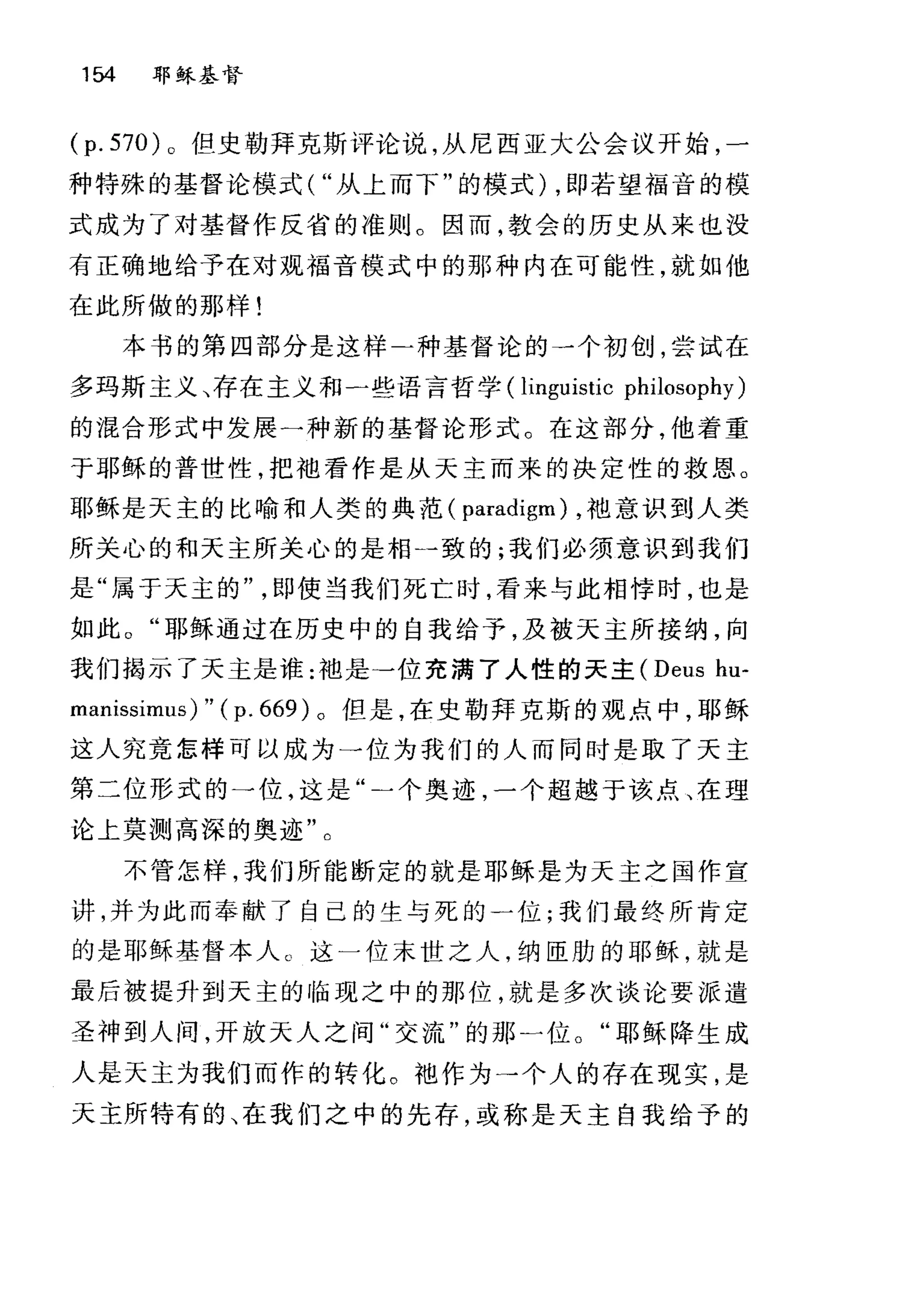 154 耶稣基督
(p. 570) 。但史勒拜克斯评论说，从尼西亚大公会议开始，一
种特殊的基督论模式( "从上而下"的模式) ，即若望福音的模
式成为了对基督作反省的准则。因而，教会的历史从来也没
有正确地给予在对观福音模式中的那种内在可能性，就如他
在此所做的那样!
本书的第四部分是这样二种基督论的一个初创，尝试在
多玛斯主义、存在主义和一些语言哲学 (linguistic philosophy)
的混合形式中发展一种新的基督论形式。在这部分，他着重
于耶稣的普世性，把袖看作是从天主而来的决定性的救恩。
耶稣是天主的比喻和人类的典范( paradigm) ，袖意识到人类
所关心的和天主所关心的是相-致的;我们必须意识到我们
是"属于天主的即使当我们死亡时，看来与此相悖时，也是
如此。"耶稣通过在历史中的自我给予，及被天主所接纳，向
我们揭示了天主是谁:袖是→位充满了人性的天主 (Deus hu-
manissimus) " ( p. 669) 。但是，在史勒拜克斯的观点中，耶稣
这人究竟怎样可以成为一位为我们的人而同时是取了天主
第二位形式的一位，这是"一个奥迹，一个超越于该点、在理
论上莫测高深的奥迹"。
不管怎样，我们所能断定的就是耶稣是为天主之国作宣
讲，并为此而奉献了自己的生与死的一位;我们最终所肯定
的是耶稣基督本人。这一位末世之人，纳臣肋的耶稣，就是
最后被提升到天主的临现之中的那位，就是多次谈论要派遣
圣神到人间，开放天人之间"交流"的那一位。"耶稣降生成
人是天主为我们而作的转化。袍作为→个人的存在现实，是
天主所特有的、在我们之中的先存，或称是天主自我给予的
 