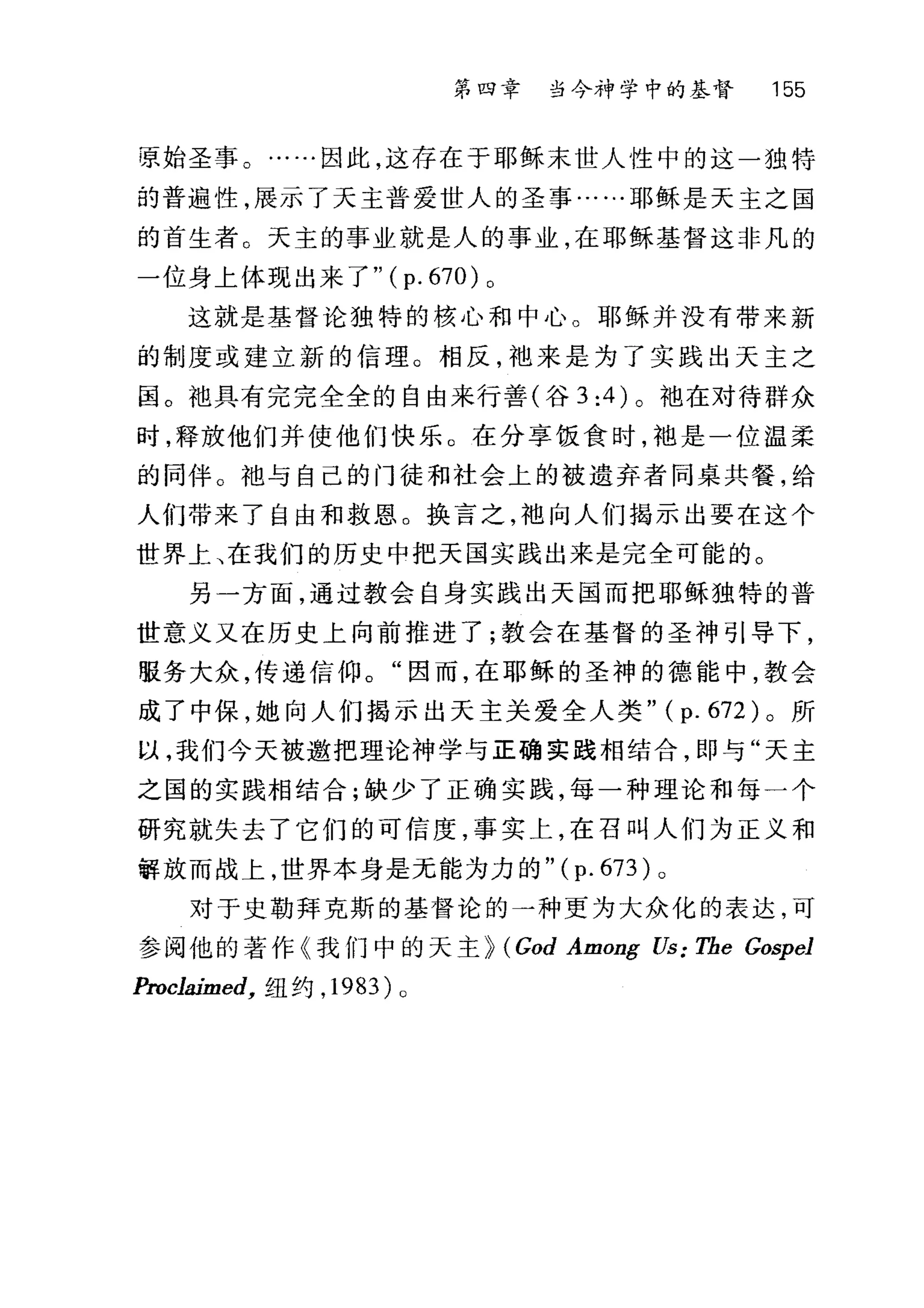 第四章 当今神学中的基督 155
原始圣事。……因此，这存在于耶稣末世人性中的这一独特
的普遍性，展示了天主普爱世人的圣事……耶稣是天主之国
的首生者。天主的事业就是人的事业，在耶稣基督这非凡的
一位身上体现出来了"( p. 670) 。
这就是基督论独特的核心和中心。耶稣并没有带来新
的制度或建立新的信理。相反，袖来是为了实践出天主之
国。袍具有完完全全的自由来行善(谷 3:4 )。抱在对待群众
时，释放他们并使他们快乐。在分享饭食时，袍是一位温柔
的同伴。袖与自己的门徒和社会上的被遗弃者同桌共餐，给
人们带来了自由和救恩。换言之，袍向人们揭示出要在这个
世界上、在我们的历史中把天国实践出来是完全可能的。
另一方面，通过教会自身实践出天国而把耶稣独特的普
世意义又在历史上向前推进了;教会在基督的圣神引导下，
服务大众，传递信仰。"因而，在耶稣的圣神的德能中，教会
成了中保，她向人们揭示出天主关爱全人类" (p. 672) 。所
以，我们今天被邀把理论神学与正确实践相结合，即与"天主
之国的实践相结合;缺少了正确实践，每一种理论和每一个
研究就失去了它们的可信度，事实上，在召叫人们为正义和
解放而战上，世界本身是无能为力的" (p. 673) 0
对于史勒拜克斯的基督论的一种更为大众化的表达，可
参阅他的著作《我们中的天主 p (God Among Us: The Gospel
Proclaimed， 纽约， 1983) 0
 
