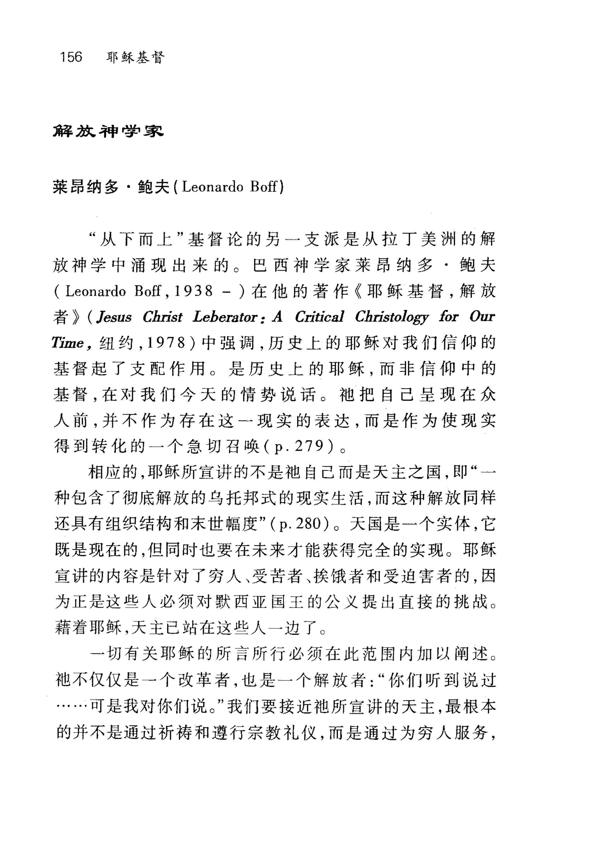 156 耶稣基督
解放L 神学家
莱昂纳多·鲍夫( Leonardo Boff)
"从下而上"基督论的另一支派是从拉丁美洲的解
放神学中涌现出来的。巴西神学家莱昂纳多·鲍夫
( Leonardo Boff , 1938 - )在他的著作《耶稣基督，解放
者 > (Jesus Chn￥t Leherator: A Critíca1 Christology for 0町
Time ， 纽约， 1978) 中强调，历史上的耶稣对我们信仰的
基督起了支配作用。是历史上的耶稣，而非信仰中的
基督，在对我们今天的情势说话。袖把自己呈现在众
人前，并不作为存在这-现实的表达，而是作为使现实
得到转化的一个急切召唤 (p.279) 。
相应的，耶稣所宣讲的不是袖自己而是天主之国，即"一
种包含了彻底解放的乌托邦式的现实生活，而这种解放同样
还具有组织结构和末世幅度" (p. 280) 。天国是一个实体，它
既是现在的，但同时也要在未来才能获得完全的实现。耶稣
宣讲的内容是针对了穷人、受苦者、挨饿者和受迫害者的，因
为正是这些人必须对默西亚国王的公义提出直接的挑战。
藉着耶稣，天主已站在这些人一边了 O
一切有关耶稣的所言所行必须在此范围内加以阐述。
袖不仅仅是→个改革者，也是一个解放者你们听到说过
.…可是我对你们说。"我们要接近地所宣讲的天主，最根本
的并不是通过祈祷和遵行宗教礼仪，而是通过为穷人服务，
 