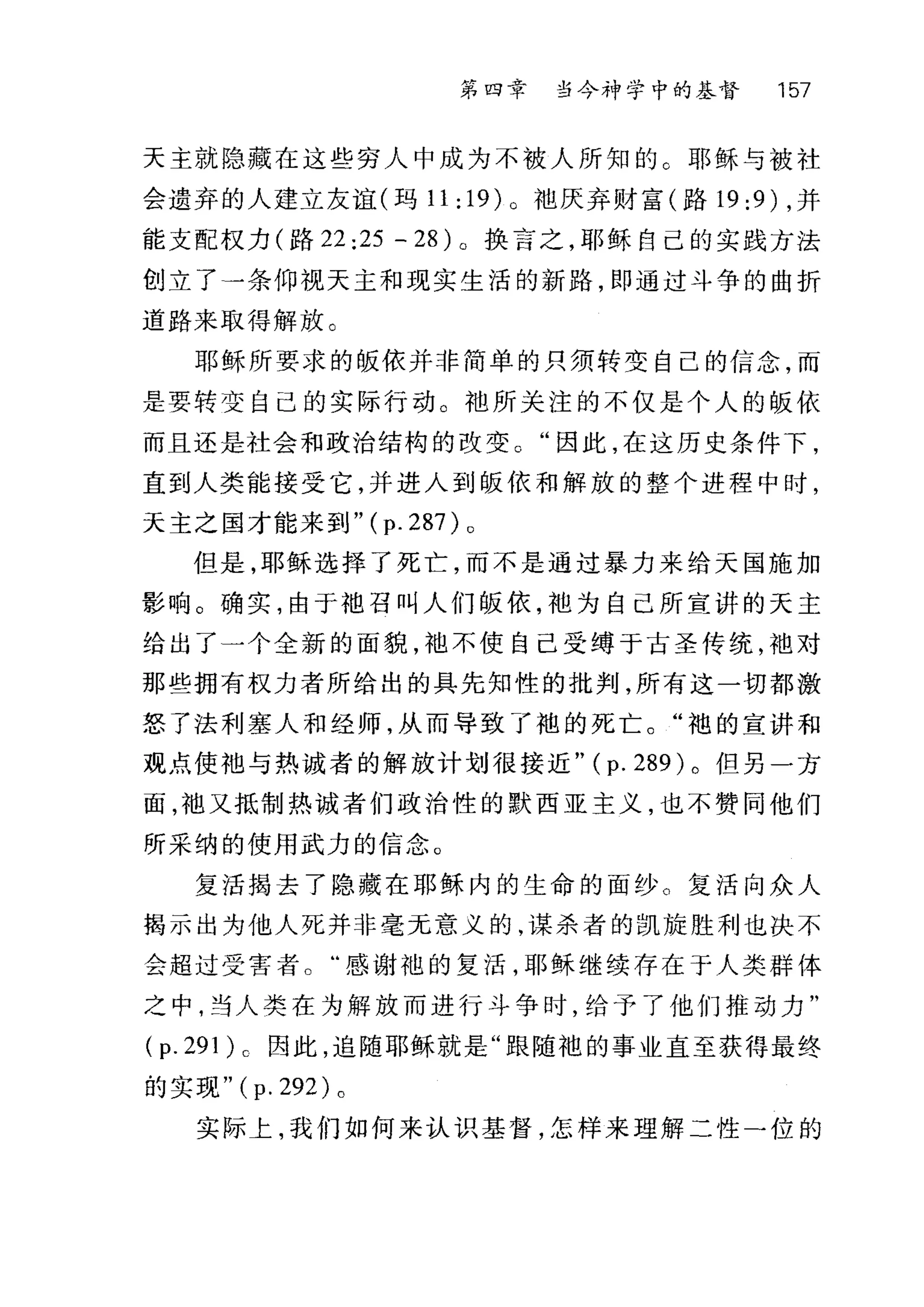 第四章 当今神学中的基督 157
天主就隐藏在这些穷人中成为不被人所知的 C 耶稣与被社
会遗弃的人建立友谊(玛 11:19)0 丰也厌弃财富(路 19:9) ，并
能支配权力(路 22 :25 - 28) 。换言之，耶稣自己的实践方法
创立了一条仰视天主和现实生活的新路，即通过斗争的曲折
道路来取得解放。
耶稣所要求的版依并非简单的只须转变自己的信念，而
是要转变自己的实际行动。袖所关注的不仅是个人的版依
而且还是社会和政治结构的改变。"因此，在这历史条件下，
直到人类能接受它，并进入到版依和解放的整个进程中时，
天主之国才能来到" ( p. 287) 0
但是，耶稣选择了死亡，而不是通过暴力来给天国施加
影响。确实，由于地召叫人们版依，袍为自己所宣讲的天主
给出了一个全新的面貌，袖不使自己受缚于古圣传统，袖对
那些拥有权力者所给出的具先知性的批判，所有这一切都激
怒了法利塞人和经师，从而导致了袍的死亡。"袍的宣讲和
观点使袖与热诚者的解放计划很接近" (p. 289) 。但另一方
面，袖又抵制热诚者们政治性的默西亚主义，也不赞同他们
所采纳的使用武力的信念。
复活揭去了隐藏在耶稣内的生命的面纱。复活向众人
揭示出为他人死并非毫无意义的，谋杀者的凯旋胜利也决不
会超过受害者。"感谢袍的复活，耶稣继续存在于人类群体
之中，当人类在为解放而进行斗争时，给予了他们推动力"
(p.291)o 因此，追随耶稣就是"跟随袍的事业直至获得最终
的实现" ( p. 292) 。
实际上，我们如何来认识基督，怎样来理解二性一位的
 
