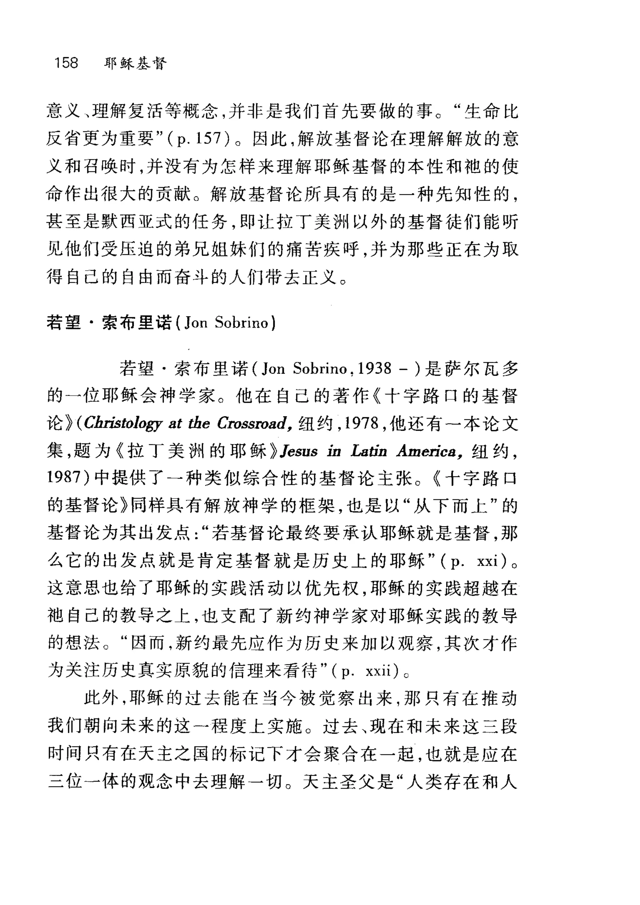 158 耶稣基督
意义、理解复活等概念，并非是我们首先要做的事。"生命比
反省更为重要 "(p.157) 。因此，解放基督论在理解解放的意
义和召唤时，并没有为怎样来理解耶稣基督的本性和袍的使
命作出很大的贡献。解放基督论所具有的是一种先知性的，
甚至是默西亚式的任务，即让拉丁美洲以外的基督徒们能听
见他们受压迫的弟兄姐妹们的痛苦疾呼，并为那些正在为取
得自己的自由而奋斗的人们带去正义。
若望·索布里诺 (Jon Sobrino)
若望·索布里诺 (Jon Sobrino. 1938 - )是萨尔瓦多
的一位耶稣会神学家。他在自己的著作《十字路口的基督
论 }(Cln甜。Ilogy at the Crossroad， 纽约， 1978 ，他还有-本论文
集，题为《拉丁美洲的耶稣 }Jesus ín La出 Americ8， 纽约，
1987) 中提供了一种类似综合性的基督论主张。《十字路口
的基督论》同样具有解放神学的框架，也是以"从下而上"的
基督论为其出发点若基督论最终要承认耶稣就是基督，那
么它的出发点就是肯定基督就是历史上的耶稣" (p. xxi) 。
这意思也给了耶稣的实践活动以优先权，耶稣的实践超越在
袖自己的教导之上，也支配了新约神学家对耶稣实践的教导
的想法。"因而，新约最先应作为历史来加以观察，其次才作
为关注历史真实原貌的信理来看待" (p. xxii) c
此外，耶稣的过去能在当今被觉察出来，那只有在推动
我们朝向未来的这一程度上实施。过去、现在和未来这三段
时间只有在天主之国的标记下才会聚合在一起，也就是应在
三位一体的观念中去理解一切。天主圣父是"人类存在和人
 