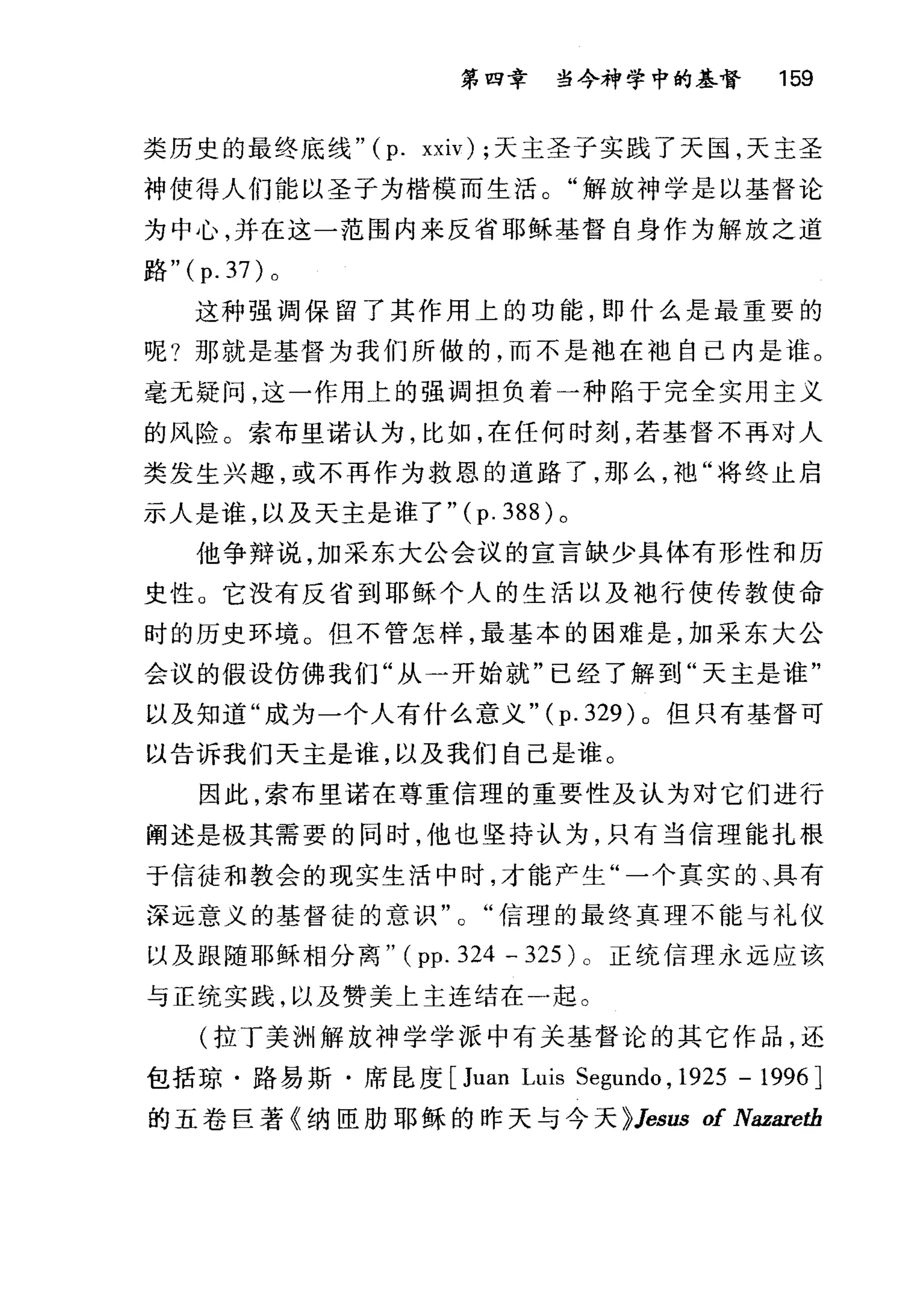 第四章 当今神学中的基督 159
类历史的最终底线" (p. xxiv); 天主圣子实践了天国，天主圣
神使得人们能以圣子为楷模而生活。"解放神学是以基督论
为中心，并在这一范围内来反省耶稣基督自身作为解放之道
路"( p. 37) 。
这种强调保留了其作用上的功能，即什么是最重要的
呢?那就是基督为我们所做的，而不是袖在泄自己内是谁。
毫无疑问，这一作用上的强调担负着一种陷于完全实用主义
的风险。索布里诺认为，比如，在任何时刻，若基督不再对人
类发生兴趣，或不再作为救恩的道路了，那么，池"将终止启
示人是谁，以及天主是谁了 "(p.388) 。
他争辩说，加采东大公会议的宣言缺少具体有形性和历
史性。它没有反省到耶稣个人的生活以及袖行使传教使命
时的历史环境。但不管怎样，最基本的困难是，加采东大公
会议的假设仿佛我们"从一开始就"已经了解到"天主是谁"
以及知道"成为一个人有什么意义"( p. 329) 。但只有基督可
以告诉我们天主是谁，以及我们自己是谁。
因此，索布里诺在尊重信理的重要性及认为对它们进行
阐述是极其需要的同时，他也坚持认为，只有当信理能扎根
于信徒和教会的现实生活中时，才能产生"一个真实的、具有
深远意义的基督徒的意识信理的最终真理不能与礼仪
以及跟随耶稣相分离" ( pp. 324 - 325 )。正统信理永远应该
与正统实践，以及赞美上主连结在一起。
(拉丁美洲解放神学学派中有关基督论的其它作品，还
包括琼·路易斯·席昆度 [Juan Luis Segundo , 1925 - 1996 ]
的五卷巨著《纳臣肋耶稣的昨天与今天 ~Jesus of Nazaretb
 