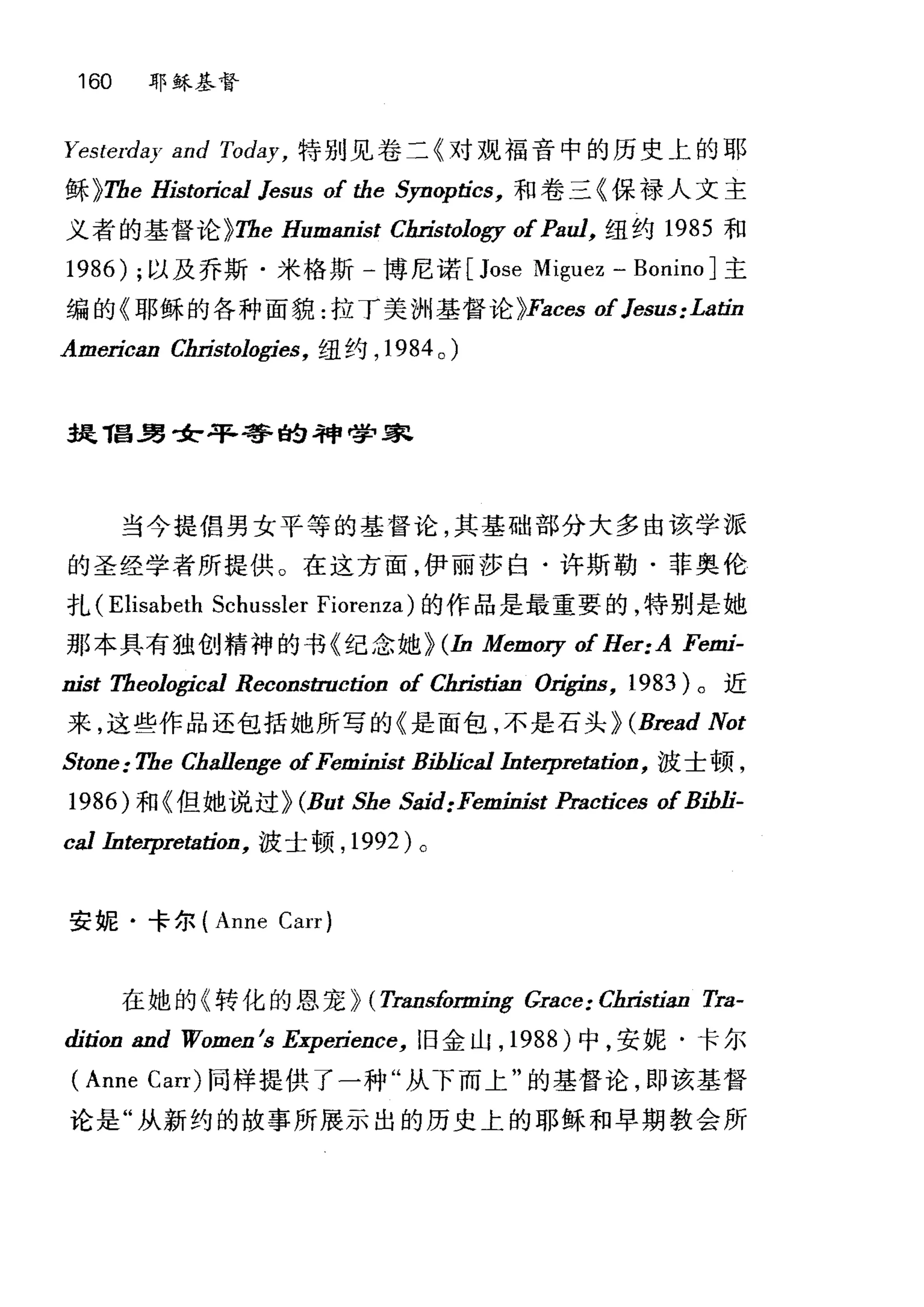160 耶稣基督
Yesterday and Today， 特别见卷二《对观福音中的历史上的耶
稣 ~Tbe HistorÍcal Jesus of the Syn叩tics， 和卷三《保禄人文主
义者的基督论 ~Tbe Humanist Chri￥tology ofPaul， 纽约 1985 和
1986) ;以及乔斯·米格斯 -1尊尼诺 [Jose Miguez - Bonino] 主
编的《耶稣的各种面貌:拉丁美洲基督论 ~Faces ofJesus: Latin
AmerÍcan Cill也tologies， 纽约， 1984 0 )
~丁昌男女平等的神学家
当今提倡男女平等的基督论，其基础部分大多由该学派
的圣经学者所提供。在这方面，伊丽莎白·许斯勒·菲奥伦
扎 (Elisabeth Schussler Fiorenza) 的作品是最重要的，特别是她
那本具有独创精神的书《纪念她~ (In Memory of Her:A Femi-
nist Tbeological ReconstructÍon of Cill就ian Ori.乒田， 1983) 。近
来，这些作品还包括她所写的《是面包，不是石头)) (Bread Not
Stone: Tbe Cbal1enge ofFerninist Bihlical Interpretation， 波士顿，
1986) 和《但她说过~ (But Sbe Said:Feminist Practices ofBihli-
cal Interpretation， 波士顿， 1992 )。
安娓·卡尔 (Anne Carr)
在她的《转化的恩宠~ (Transforming ιrace: CbrÍstian Tra-
dition and Women Is ExperÍence， 旧金山， 1988) 中，安妮·卡尔
(Anne Carr) 同样提供了一种"从下而上"的基督论，即该基督
论是"从新约的故事所展示出的历史上的耶稣和早期教会所
 