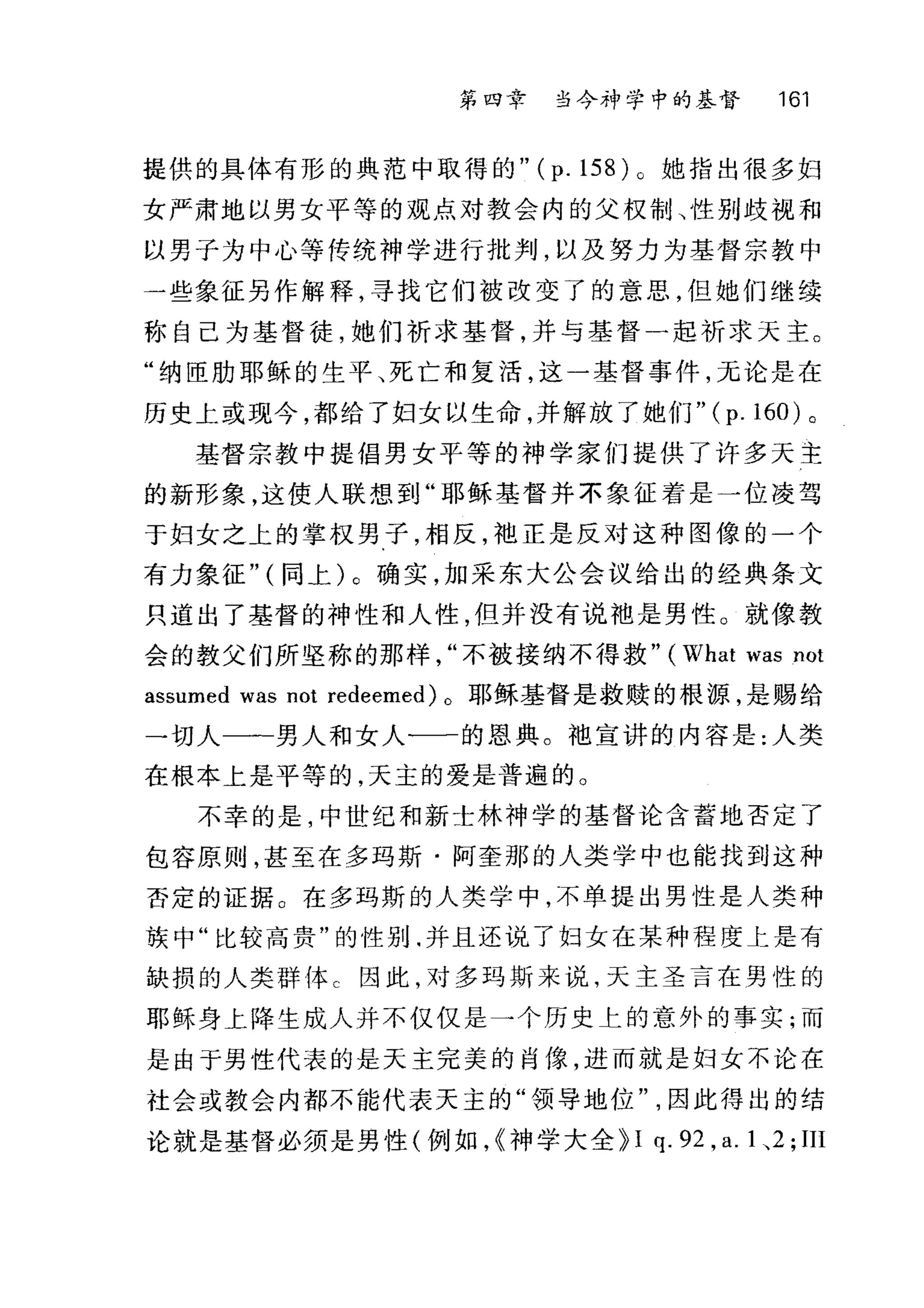第四章 当今衬7 学中的基督 161
提供的具体有形的典范中取得的 "(p.158)o 她指出很多妇
女严肃地以男女平等的观点对教会内的父权制、性别歧视和
以男子为中心等传统神学进行批判，以及努力为基督宗教中
一些象征另作解释，寻找它们被改变了的意思，但她们继续
称自己为基督徒，她们祈求基督，并与基督一起祈求天主。
"纳臣肋耶稣的生平、死亡和复活，这一基督事件，无论是在
历史上或现今，都给了妇女以生命，并解放了她们" (p. 160) 。
基督宗教中提倡男女平等的神学家们提供了许多天主
的新形象，这使人联想到"耶稣基督并不象征着是一位凌驾
于妇女之上的掌权男子，相反，袍正是反对这种图像的一个
有力象征" (同上)。确实，加采东大公会议给出的经典条文
只道出了基督的神性和人性，但并没有说袖是男性。就像教
会的教父们所坚称的那样不被接纳不得救" (What was not
assumed was not redeemed) 。耶稣基督是救赎的根源，是赐给
一切人一一男人和女人一一的恩典。袍宣讲的内容是:人类
在根本上是平等的，天主的爱是普遍的。
不幸的是，中世纪和新士林神学的基督论含蓄地否定了
包容原则，甚至在多玛斯·阿奎那的人类学中也能找到这种
否定的证据。在多玛斯的人类学中，不单提出男性是人类种
族中"比较高贵"的性别.并且还说了妇女在某种程度上是有
缺损的人类群体 c 因此，对多玛斯来说，天主圣言在男性的
耶稣身上降生成人并不仅仅是一个历史上的意外的事实;而
是由于男性代表的是天主完美的肖像，进而就是妇女不论在
社会或教会内都不能代表天主的"领导地位因此得出的结
论就是基督必须是男性(例如，<<神学大全 H q. 92 , a. 1 、 2; III
 