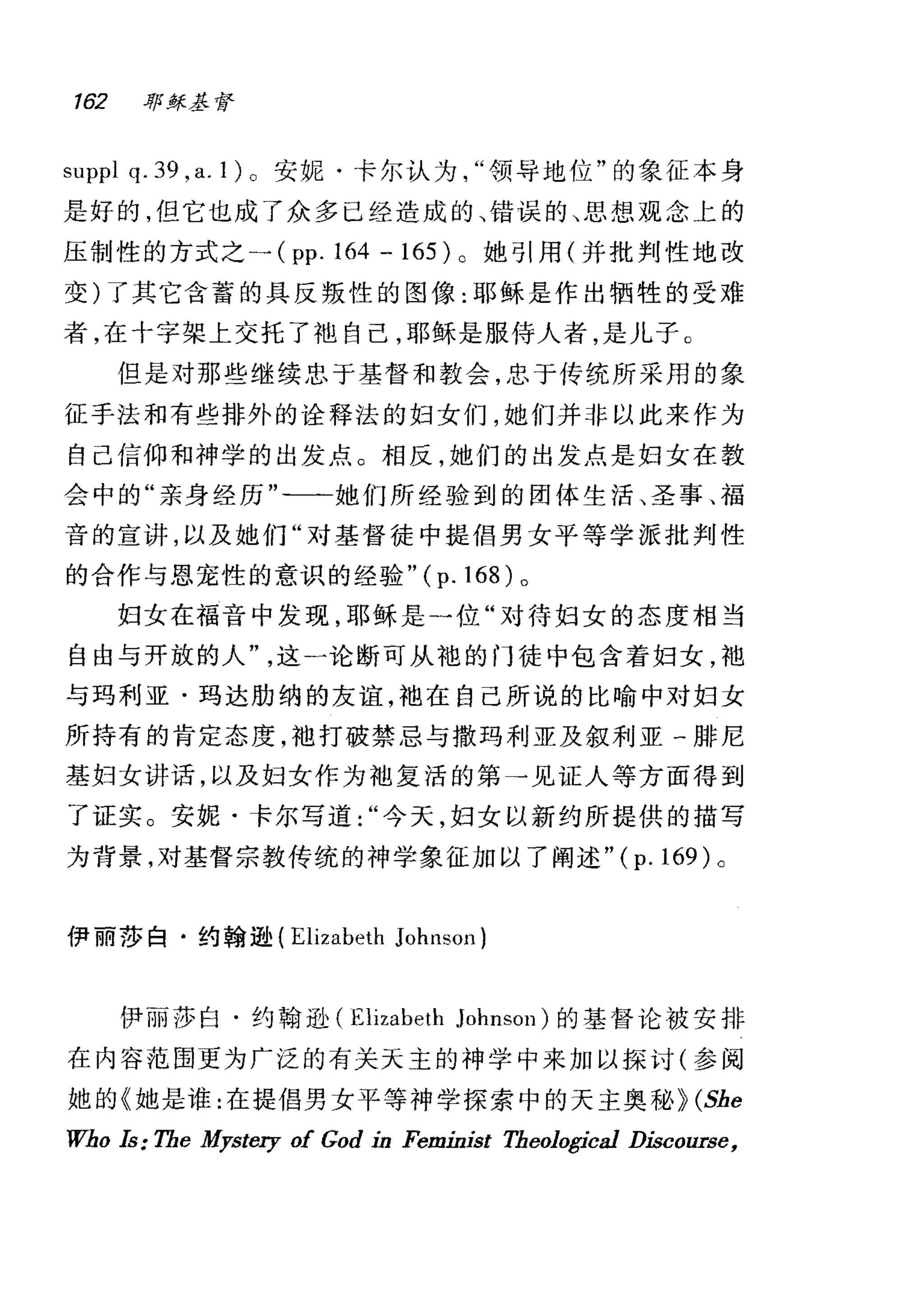 162 耶练基督
suppl q. 39 ,a. 1) 。安妮·卡尔认为领导地位"的象征本身
是好的，但它也成了众多已经造成的、错误的、思想观念上的
压制性的方式之一 (pp.l64 -165) 。她引用(并批判性地改
变)了其它含蓄的具反叛性的图像:耶稣是作出牺牲的受难
者，在十字架上交托了袖自己，耶稣是服侍人者，是儿子 C
但是对那些继续忠于基督和教会，忠于传统所采用的象
征于法和有些排外的诠释法的妇女们，她们并非以此来作为
自己信仰和神学的出发点。相反，她们的出发点是妇女在教
会中的"亲身经历"二一她们所经验到的团体生活、圣事、福
音的宣讲，以及她们"对基督徒中提倡男女平等学派批判性
的合作与恩宠性的意识的经验" (p. 168) 。
妇女在福音中发现，耶稣是一位"对待妇女的态度相当
自由与开放的人这一论断可从袍的门徒中包含着妇女，袍
与玛利亚·玛达肋纳的友谊，袖在自己所说的比喻中对妇女
所持有的肯定态度，袖打破禁忌与撒玛利亚及叙利亚一排尼
基妇女讲话，以及妇女作为袖复活的第→见证人等方面得到
了证实。安妮·卡尔写道今天，妇女以新约所提供的描写
为背景，对基督宗教传统的神学象征加以了阐述 "(p.169)a
伊丽莎白·约翰逊( Elizabeth JohnsoJ1)
(尹丽莎白·约翰逊 (Elizabeth Johnson) 的基督论被安排
在内容范围更为广泛的有关天主的神学中来加以探讨(参阅
她的《她是谁:在提倡男女平等神学探索中的天主奥秘 Þ (She
Who Is: The Mystery of God in Feminist Theologica1 Discourse,
 