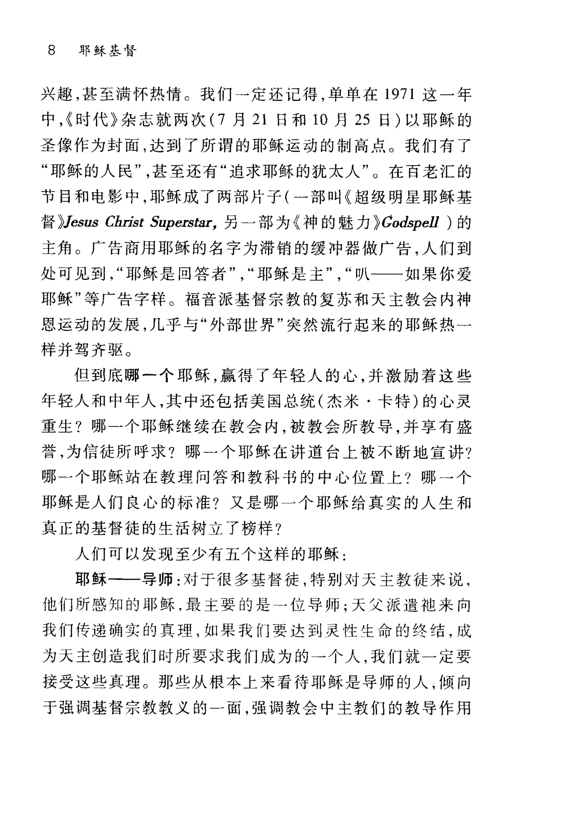 8 耳F 稣基督
兴趣，甚至满怀热情 c 我们→定还记得，单单在 1971 这一年
中，{时代》杂志就两次 (7 月 21 日和 10 月 25 日)以耶稣的
圣像作为封面，达到了所谓的耶稣运动的制高点。我们有了
"耶稣的人民甚至还有"追求耶稣的犹太人"。在百老汇的
节目和电影中，耶稣成了两部片子(一部叫《超级明星耶稣基
督 );Jesus Christ Superstar， 另一部为《神的魅力 );Codspell )的
主角。广告商用耶稣的名字为滞销的缓冲器做广告，人们到
处可见到耶稣是回答者耶稣是主叭一一如果你爱
耶稣"等广告字样。福音派基督宗教的复苏和天主教会内神
恩运动的发展，几乎与"外部世界"突然流行起来的耶稣热一
样并驾齐驱。
但到底哪一个耶稣，赢得了年轻人的心，并激励着这些
年轻人和中年人，其中还包括美国总统(杰米·卡特)的心灵
重生?哪一个耶稣继续在教会内，被教会所教导，并享有盛
誉，为信徒所呼求?哪二个耶稣在讲道台上被不断地宣讲?
哪二个耶稣站在教理问答和教科书的中心位置上?哪一个
耶稣是人们良心的标准?又是哪一个耶稣给真实的人生和
真正的基督徒的生活树立了榜样?
人们可以发现至少有五个这样的耶稣:
耶稣一一导师:对于很多基督徒，特别对天主教徒来说，
他们所感知的耶稣.最主要的是一位导师;天父派遣袍来向
我们传递确实的真理，如果我们要达到灵性生命的终结，成
为天主创造我们时所要求我们成为的→个人，我们就一定要
接受这些真理。那些从根本上来看待耶稣是导师的人，倾向
于强调基督宗教教义的一面，强调教会中主教们的教导作用
 