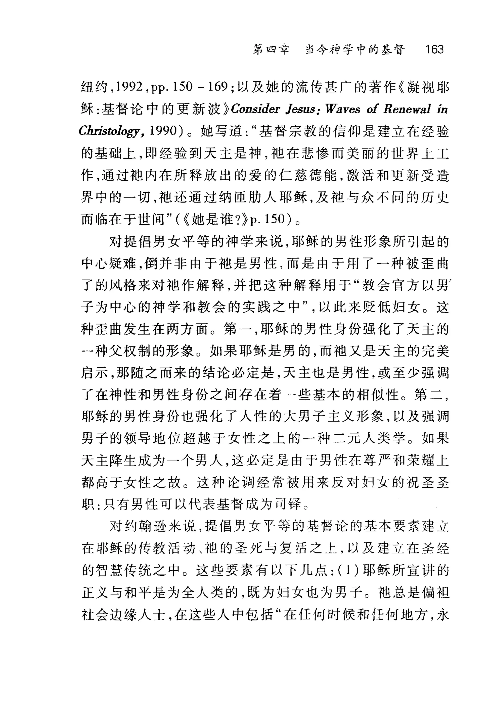 第四章 当今神学中的基督 163
纽约， 1992 ， pp.150 -169; 以及她的流传甚广的著作《凝视耶
稣:基督论中的更新波 }Consider Jesus; Waves of Renewa1 in
Christology, 1990) 。她写道基督宗教的信仰是建立在经验
的基础上，即经验到天主是神，袖在悲惨而美丽的世界上工
作，通过袍内在所释放出的爱的仁慈德能，激活和更新受造
界中的一切，袍还通过纳臣肋人耶稣，及袖与众不同的历史
而临在于世间"({她是谁?}p .150) 。
对提倡男女平等的神学来说，耶稣的男性形象所引起的
中心疑难，倒并非由于袖是男性，而是由于用了-种被歪曲
了的风格来对袖作解释，并把这种解释用于"教会官方以男
子为中心的神学和教会的实践之中以此来贬低妇女。这
种歪曲发生在两方面。第一，耶稣的男性身份强化了天主的
一种父权制的形象。如果耶稣是男的，而袖又是天主的完美
启示，那随之而来的结论必定是，天主也是男性，或至少强调
了在神性和男性身份之间存在着一些基本的相似性。第二，
耶稣的男性身份也强化了人性的大男子主义形象，以及强调
男子的领导地位超越于女性之上的一种二元人类学。如果
天主降生成为一个男人，这必定是由于男性在尊严和荣耀上
都高于女性之故。这种论调经常被用来反对妇女的祝圣圣
职.只有男性可以代表基督成为司择。
对约翰逊来说，提倡男女平等的基督 i仑的基本要素建立
在耶稣的传教活动、袍的圣死与复活之上‘以及建立在圣经
的智慧传统之中。这些要素有以下几点: ( 1)耶稣所宣讲的
正义与和平是为全人类的，既为妇女也为男子。袍总是偏袒
社会边缘人士，在这些人中包括"在任何时候和任何地方，永
 