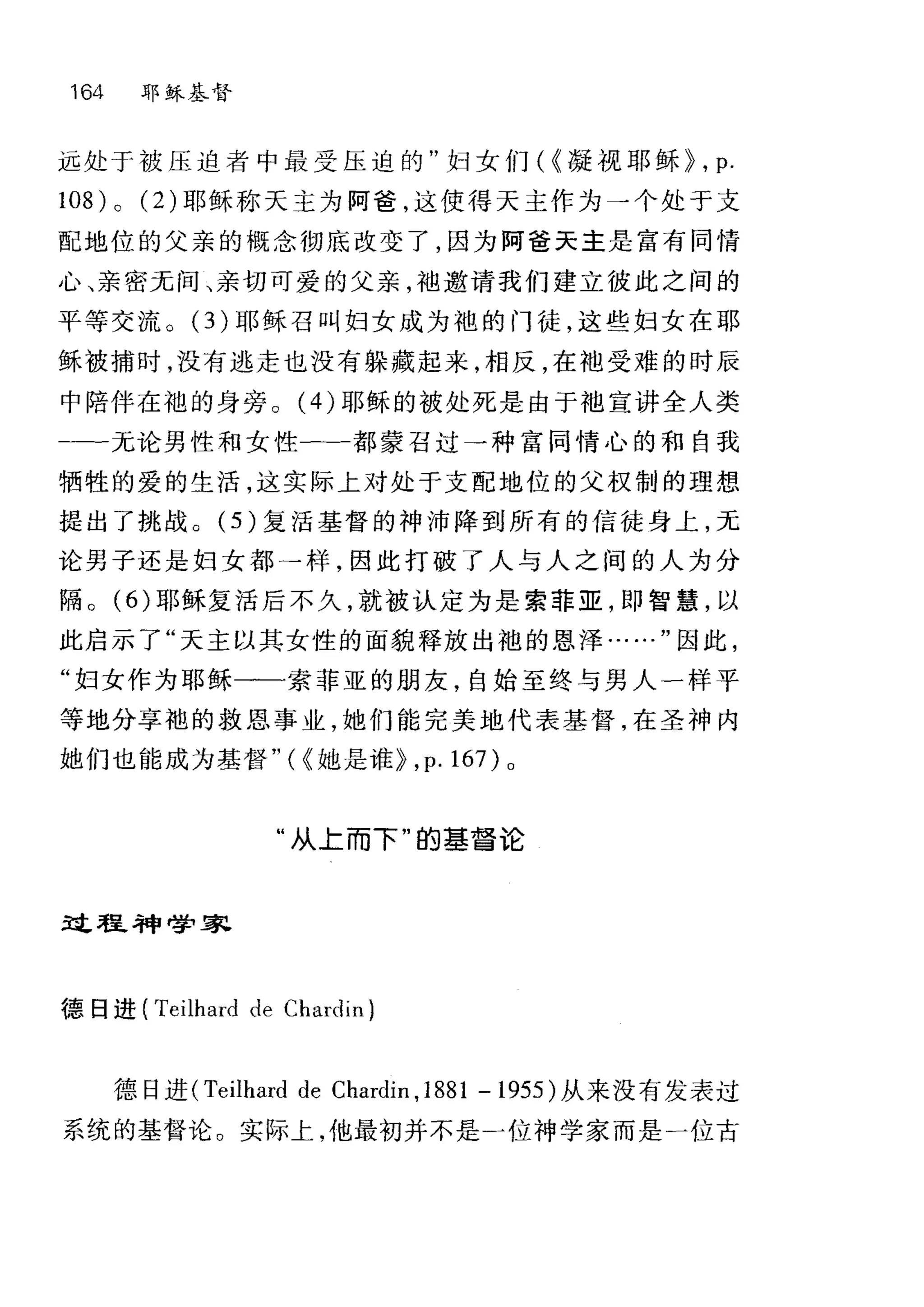 164 耶稣基督
远处于被压迫者中最受压迫的"妇女们( ~凝视耶稣 p ， p.
108) 0 (2) 耶稣称天主为阿爸，这使得天主作为→个处于支
配地位的父亲的概念彻底改变了，因为阿爸天主是富有同情
心、亲密无间、亲切可爱的父亲，袖邀请我们建立彼此之间的
平等交流。(3)耶稣召叫妇女成为袍的门徒，这些妇女在耶
稣被捕时，没有逃走也没有躲藏起来，相反，在袖受难的时辰
中陪伴在袍的身旁。 (4) 耶稣的被处死是由于袍宣讲全人类
一一无论男性和女性一-都蒙召过→种富同情心的和自我
牺牲的爱的生活，这实际上对处于支配地位的父权制的理想
提出了挑战。 (5) 复活基督的神沛降到所有的信徒身上，无
论男子还是妇女都→样，因此打破了人与人之间的人为分
隔。 (6) 耶稣复活后不久，就被认定为是索菲亚，即智慧，以
此启示了"天主以其女性的面貌释放出袍的恩泽……"因此，
"妇女作为耶稣一一年索菲亚的朋友，自始至终与男人一样平
等地分享袍的救恩事业，她们能完美地代表基督，在圣神内
她们也能成为基督"(~她是谁 p ,p. 167) 0
"从上而下"的基督论
过程神哮'家
德日进 (Teilhard de Chardin)
德日进 (Teilhard de Chardin ,1881 - 1955 )从来没有发表过
系统的基督论。实际上，他最初并不是」位神学家而是一位古
 