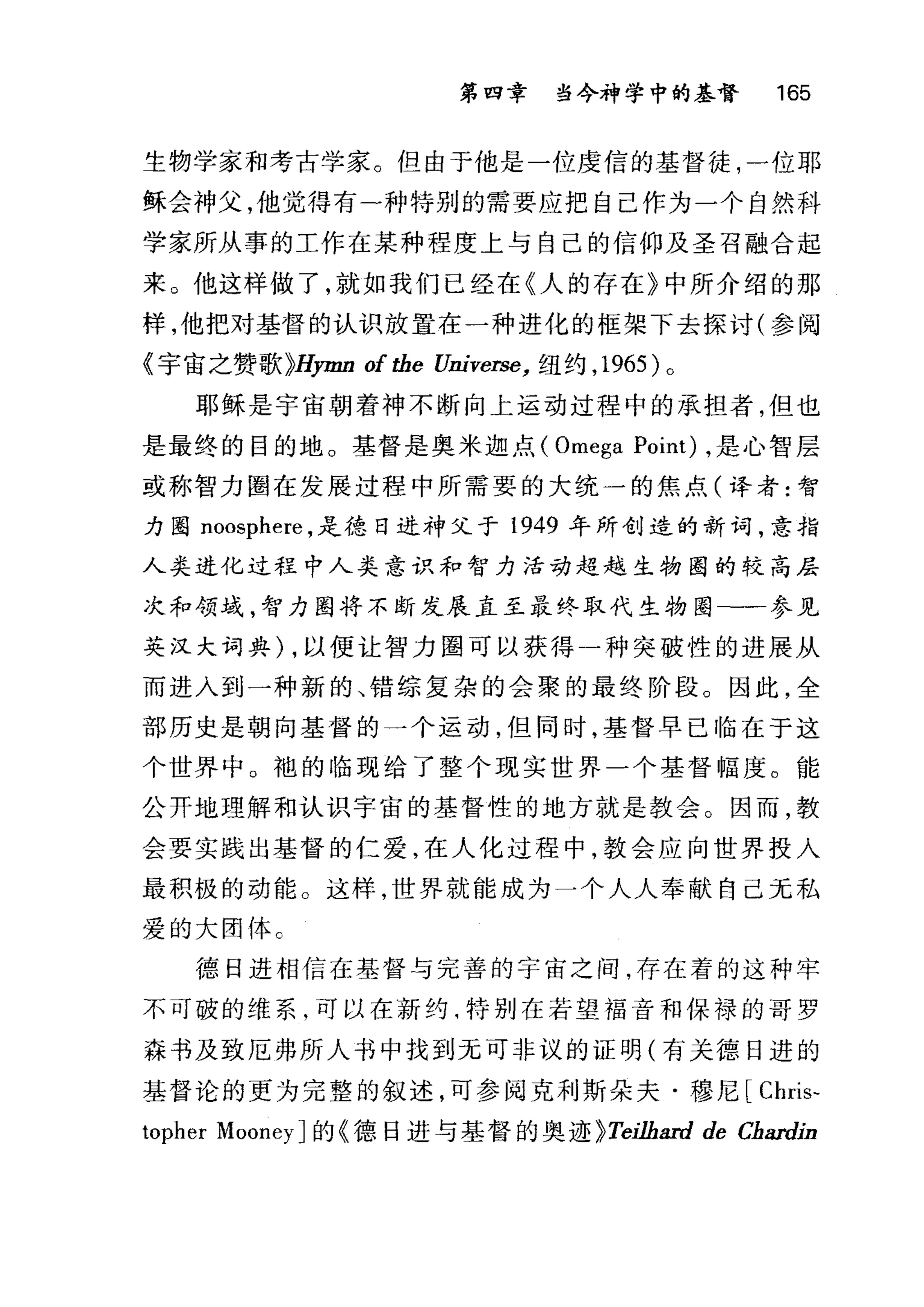 第四章 当今神学中的基督 165
生物学家和考古学家。但由于他是一位虔信的基督徒，一位耶
稣会神父，他觉得有-种特别的需要应把自己作为一个自然科
学家所从事的工作在某种程度上与自己的信仰及圣召融合起
来。他这样做了，就如我们已经在〈人的存在》中所介绍的那
样，他把对基督的认识放置在一种进化的框架下去探讨(参阅
《宇宙之赞歌}Hymn of tbe Universe， 纽约， 1965 )。
耶稣是宇宙朝着神不断向上运动过程中的承担者，但也
是最终的目的地。基督是奥米迦点( Omega Point) ，是心智层
或称智力图在发展过程中所需要的大统一的焦点(译者:智
力图 noosphere ，是德日进神父于 1949 年所创造的新词，意指
人类进化过程中人类意识和智力活动超越生物圈的较高层
次和领域，智力图将不断发展直至最终取代生物圈-一参见
英汉大词典) ，以便让智力圈可以获得一种突破性的进展从
而进入到一种新的、错综复杂的会聚的最终阶段。因此，全
部历史是朝向基督的一个运动，但同时，基督早已临在于这
个世界中 O 袍的 11备现给了整个现实世界一个基督幅度。能
公开地理解和认识宇宙的基督性的地方就是教会。因而，教
会要实践出基督的仁爱，在人化过程中，教会应向世界投入
最积极的动能。这样，世界就能成为一个人人奉献自己元私
爱的大团体 c
德日进相信在基督与完善的宇宙之间，存在着的这种牢
不可破的维系，可以在新约啕特别在若望福音和保禄的哥罗
森书及致厄弗所人书中找到无可非议的证明(有关德日进的
基督论的更为完整的叙述，可参阅克利斯朵夫·穰尼[ Chris-
topher MooneyJ 的《德日进与基督的奥迹 }Tei必ard de Chardin
 