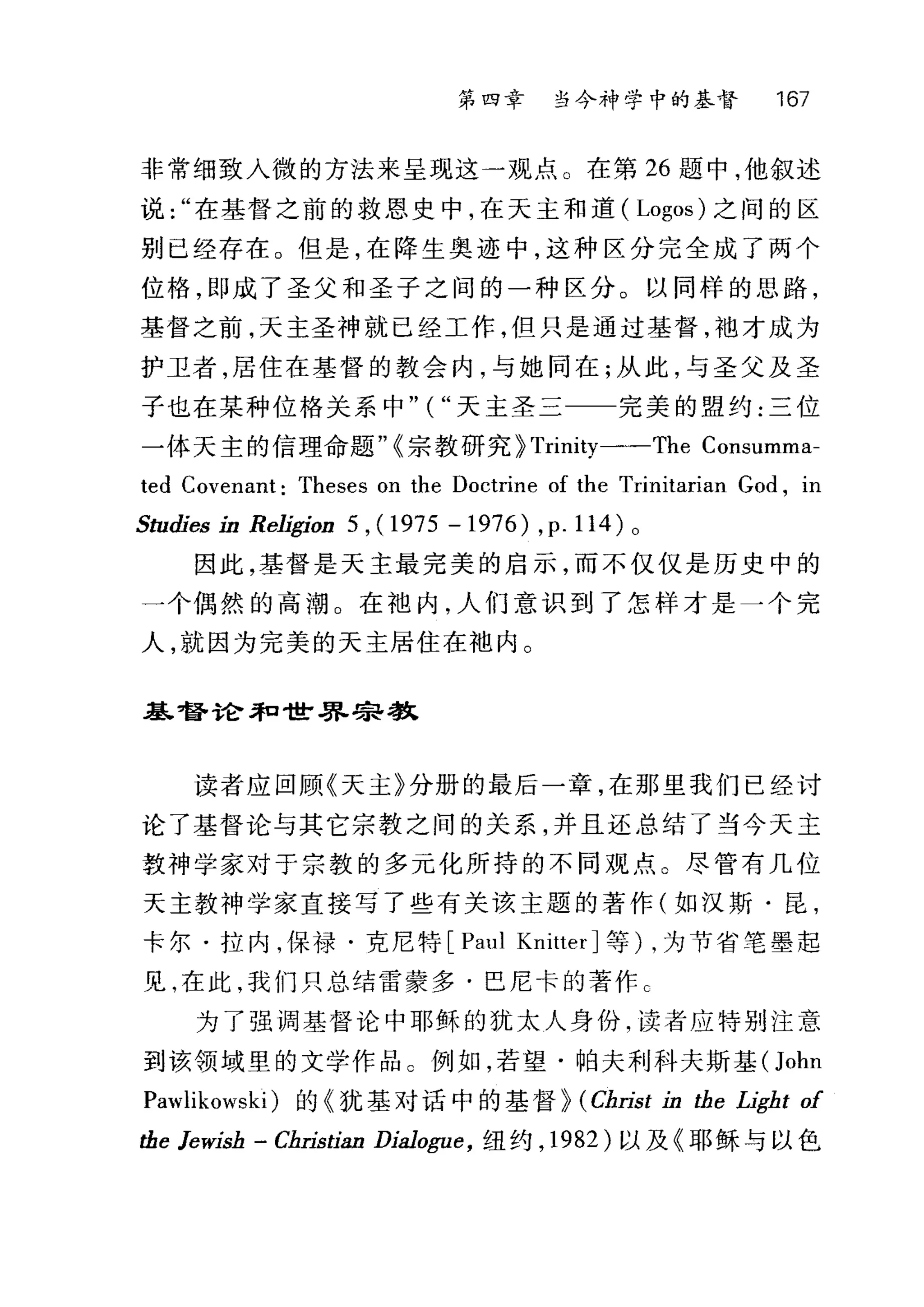 第四幸 当今神学中的基督 167
非常细致入微的方法来呈现这一观点。在第 26 题中，他叙述
说在基督之前的救恩史中，在天主和道( Logos) 之间的区
别已经存在 O 但是，在降生奥迹中，这种区分完全成了两个
位格，即成了圣父和圣子之间的一种区分。以同样的思路，
基督之前，天主圣神就已经工作，但只是通过基督，袍才成为
护卫者，居住在基督的教会内，与她同在;从此，与圣父及圣
子也在某种位格关系中" ( "天主圣三一一完美的盟约:三位
一体天主的信理命题"{宗教研究} Trinity一-The Cons旧阳sum口mm
ted Covenant: Theses on the Doctrine of the Trini让tarian God , in
Studies ín ReligÍon 5 , (1975 -1976) ,p. 114) 0
因此，基督是天主最完美的启示，而不仅仅是历史中的
一个偶然的高潮 O 在袖内，人们意识到了怎样才是一个完
人，就因为完美的天主居住在地内。
基督论和世界宗教
读者应回顾《天主》分册的最后一章，在那里我们已经讨
论了基督论与其它宗教之间的关系，并且还总结了当今天主
教神学家对于宗教的多元化所持的不同观点。尽管有几位
天主教神学家直接写了些有关该主题的著作(如汉斯·昆，
卡尔·拉内，保禄·克尼特 [Paul KnitterJ 等) ，为节省笔墨起
见，在此，我们只总结雷蒙多·巴尼卡的著作 C
为了强调基督论中耶稣的犹太人身份，读者应特别注意
到该领域里的文学作品 C 例如，若望·帕夫利科夫斯基( John
Pawlikowski )的《犹基对话中的基督} (Christ Ín the LÍght of
the JewÍsh - ChristÍan DÍalogue ， 纽约， 1982 )以及《耶稣与以色
 
