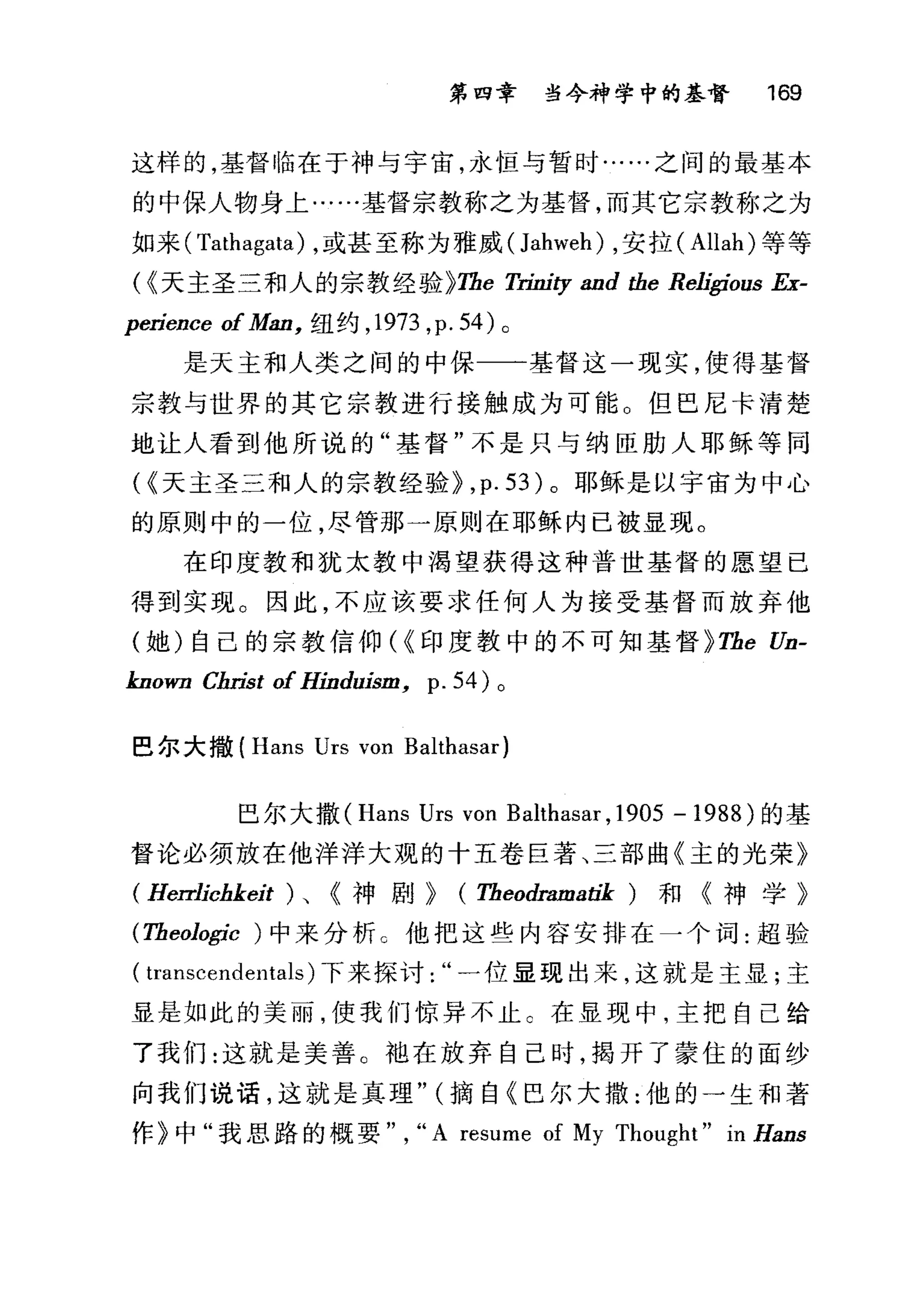 第四章 当今神学中的基督 169
这样的，基督临在于神与宇宙，永恒与暂时……之间的最基本
的中保人物身上·…..基督宗教称之为基督，而其它宗教称之为
如来( Tathagata) ，或甚至称为雅威(Jahweh) ，安拉( Allah) 等等
(~天主圣三和人的宗教经验~The 1i.也iσ and the Rel伊rous Ex-
perience of Man， 纽约， 1973 ,p. 54) 。
是天主和人类之间的中保一一基督这一现实，使得基督
宗教与世界的其它宗教进行接触成为可能。但巴尼卡清楚
地让人看到他所说的"基督"不是只与纳臣肋人耶稣等同
时天主圣三和人的宗教经验~ ,p. 53) 。耶稣是以宇宙为中心
的原则中的一位，尽管那一原则在耶稣内已被显现。
在印度教和犹太教中渴望获得这种普世基督的愿望已
得到实现。因此，不应该要求任何人为接受基督而放弃他
(她)自己的宗教信仰(~印度教中的不可知基督 ~The Un-
known Cfu也t of Hinduism, p. 54) 。
巴尔大撒 (Hans Urs von Balthasar)
巴尔大撒 (Hans Urs von Balthasar ,1905 - 1988) 的基
督论必须放在他洋洋大观的十五卷巨著、三部曲《主的光荣》
(Herr1ichkeit )、《神剧~ (Theodramatik) 和《神学》
(Theologic ) 中来分析。他把这些内容安排在一个词:超验
( transcende川als) 下来探讨一位显现出来，这就是主显;主
显是如此的美丽，使我们惊异不止 C 在显现中，主把自己给
了我们:这就是美善。袍在放弃自己时，揭开了蒙住的面纱
向我们说话，这就是真理" (摘自《巴尔大撒:他的一生和著
作》中"我思路的概要" , "A resume of My Thought" in Hans
 