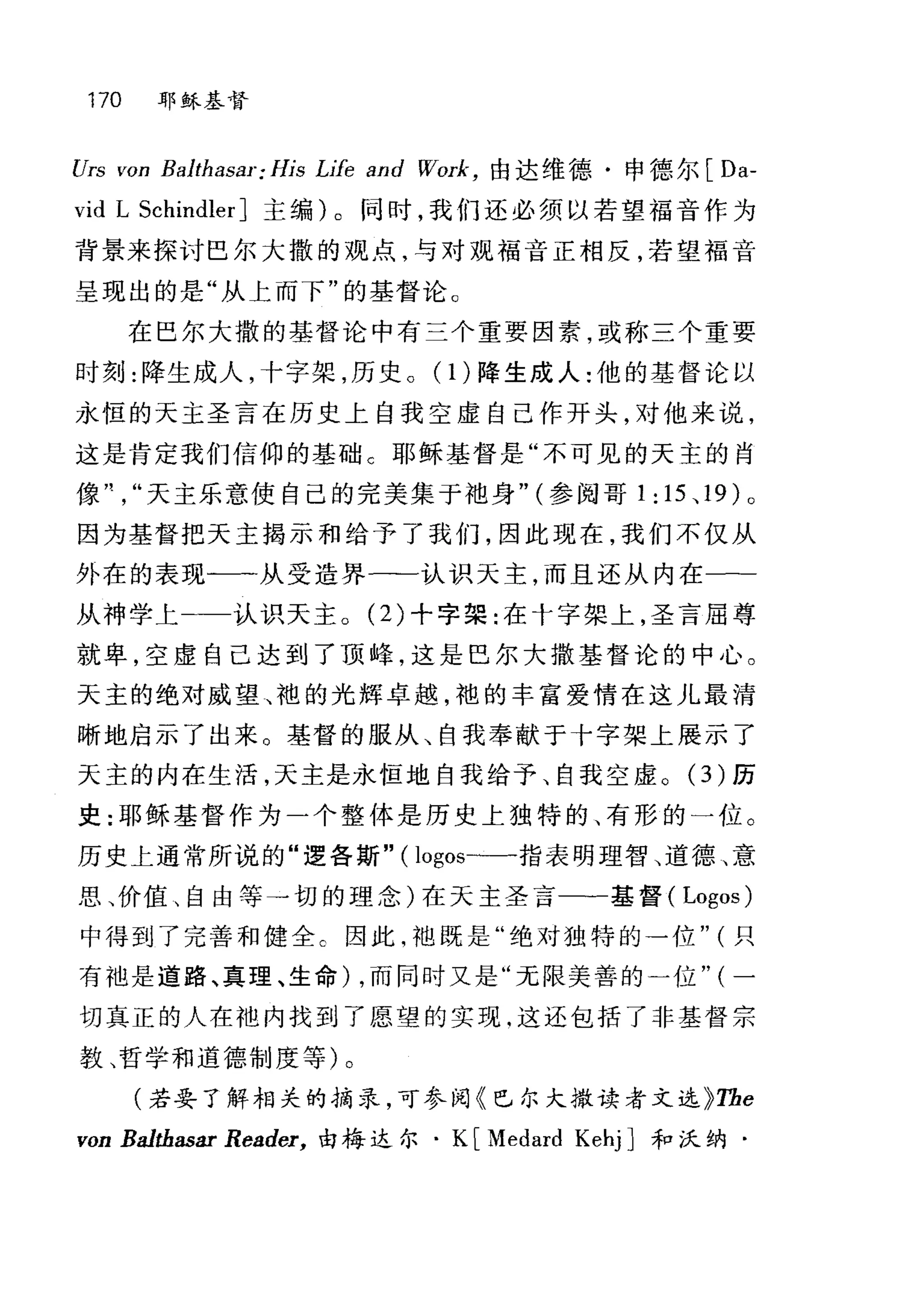 170 耶稣基督
Urs von Balthasar:His Llfe and Work ， 由达维德·申德尔[ Da-
vid L Schindler] 主编)。同时，我们还必须以若望福音作为
背景来探讨巴尔大撒的观点，与对现福音正相反，若望福音
呈现出的是"从上而下"的基督论 c
在巴尔大撒的基督论中有三个重要因素，或称三个重要
时刻:降生成人，十字架，历史。(1)降生成人:他的基督论以
永恒的天主圣言在历史上自我空虚自己作开头，对他来说，
这是肯定我们信仰的基础 C 耶稣基督是"不可见的天主的肖
像川天主乐意使自己的完美集于袍身" (参阅哥 1: 15 、 19 )。
因为基督把天主揭示和给予了我们，因此现在，我们不仅从
外在的表现一一从受造界一-认识天主，而且还从内在一­
从神学上 认识天主。 (2) 十字架:在十字架上，圣言屈尊
就卑，空虚自己达到了顶峰，这是巴尔大撒基督论的中心。
天主的绝对威望、袍的光辉卓越，袍的丰富爱情在这儿最清
晰地启示了出来。基督的服从、自我奉献于十字架上展示了
天主的内在生活，天主是永恒地自我给予、自我空虚。(3)历
史:耶稣基督作为一个整体是历史上独特的、有形的一位。
历史上通常所说的"逻各斯"( logos-一-指表明理智、道德、意
思、价值、自由等→切的理念)在天主圣言一一基督 (Logos)
中得到了完善和健全。因此，袍既是"绝对独特的一位" (只
有袖是道路、真理、生命) ，而同时又是"元限美善的一位" (一
切真正的人在袍内找到了愿望的实现.这还包括了非基督宗
教、哲学和道德制度等)。
(若要了解相关的摘录，可参阅《巴尔大撒读者文选 ì;The
von Ba1tbasar Reader， 由梅达尔. K [Medard Kehj] 和沃纳·
 