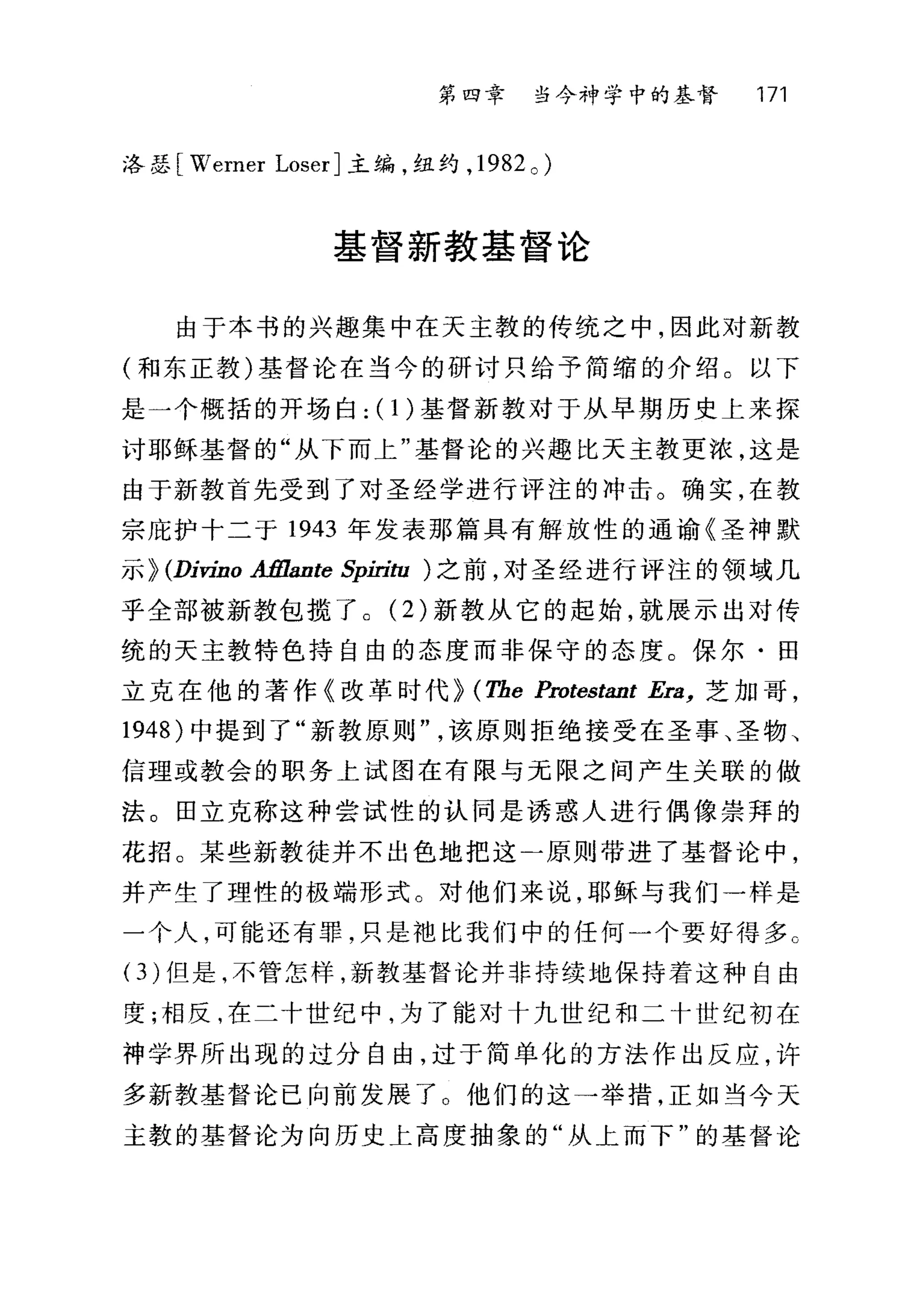 第四章 当今神学中的基督 171
i各瑟[ Werner LoserJ 主编，纽约， 1982 0 )
基督新教基督论
由于本书的兴趣集中在天主教的传统之中，因此对新教
(和东正教)基督论在当今的研讨只给予简缩的介绍。以下
是一个概括的开场白: (1)基督新教对于从早期历史上来探
讨耶稣基督的"从下而上"基督论的兴趣比天主教更浓，这是
由于新教首先受到了对圣经学进行评注的冲击。确实，在教
宗庇护十二于 1943 年发表那篇具有解放性的通谕《圣神默
示~ (Divino Aßlante Spiri归)之前，对圣经进行评注的领域几
乎全部被新教包揽了。 (2) 新教从它的起始，就展示出对传
统的天主教特色持自由的态度而非保守的态度。保尔·田
立克在他的著作《改革时代~ (Tbe Protestant Era， 芝加哥，
1948) 中提到了"新教原则该原则拒绝接受在圣事、圣物、
信理或教会的职务上试图在有限与无限之间产生关联的做
法。田立克称这种尝试性的认同是诱惑人进行偶像崇拜的
花招。某些新教徒并不出色地把这一原则带进了基督论中，
并产生了理性的极端形式。对他们来说，耶稣与我们一样是
一个人，可能还有罪，只是袖比我们中的任何一个要好得多 c
( 3) 但是，不管怎样，新教基督论并非持续地保持着这种自由
度;相反，在二十世纪中，为了能对十九世纪和二十世纪初在
神学界所出现的过分自由，过于简单化的方法作出反应，许
多新教基督论已向前发展了 O 他们的这→举措，正如当今天
主教的基督论为向历史上高度抽象的"从上而下"的基督论
 