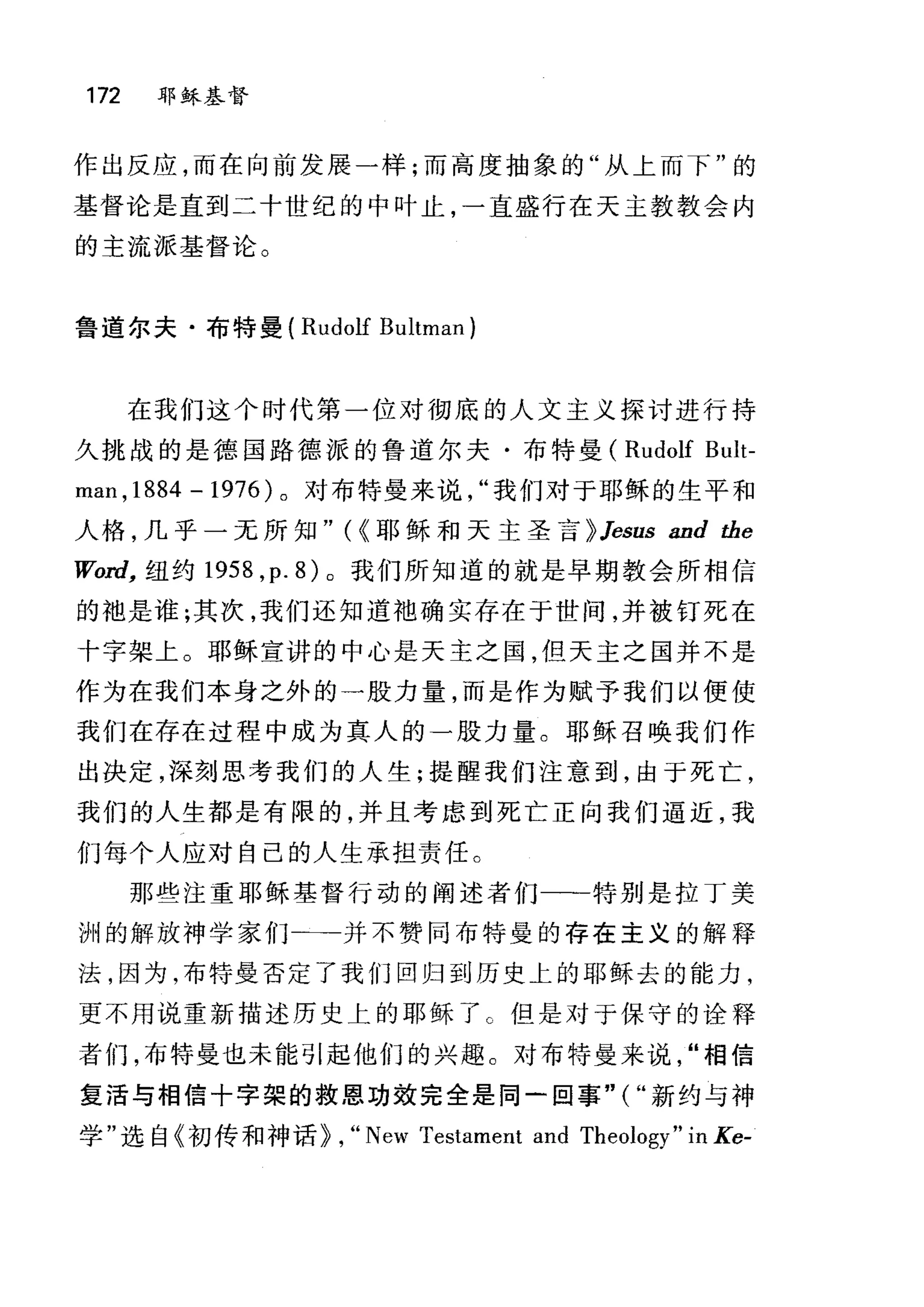 172 耶稣基督
作出反应，而在向前发展一样;而高度抽象的"从上而下"的
基督论是直到二十世纪的中叶止，一直盛行在天主教教会内
的主流派基督论。
鲁道尔夫·布特曼( Rudolf Bultman
在我们这个时代第一位对彻底的人文主义探讨进行持
久挑战的是德国路德派的鲁道尔夫·布特曼( Rudolf Bult-
man ,1884 -1976) 。对布特曼来说我们对于耶稣的生平和
人格，几乎一无所知" ({耶稣和天主圣言 > Jesus and the
肌，rd， 纽约 1958 ， p.8) 。我们所知道的就是早期教会所相信
的袖是谁;其次，我们还知道袍确实存在于世间，并被钉死在
十字架上。耶稣宣讲的中心是天主之国，但天主之国并不是
作为在我们本身之外的一股力量，而是作为赋予我们以便使
我们在存在过程中成为真人的一股力量。耶稣召唤我们作
出决定，深刻思考我们的人生;提醒我们注意到，由于死亡，
我们的人生都是有限的，并且考虑到死亡正向我们逼近，我
们每个人应对自己的人生承担责任。
那些注重耶稣基督行动的阐述者们一→一特别是拉丁美
洲的解放神学家们一→一并不赞同布特曼的存在主义的解释
法，因为，布特曼否定了我们回归到历史上的耶稣去的能力，
更不用说重新描述历史上的耶稣了 C 但是对于保守的诠释
者们，布特曼也未能引起他们的兴趣。对布特量来说"相信
复活与相信十字架的救恩功效完全是同一回事"("新约与神
学"选自《初传和神话> , "New Testament and Theology" in Ke-
 