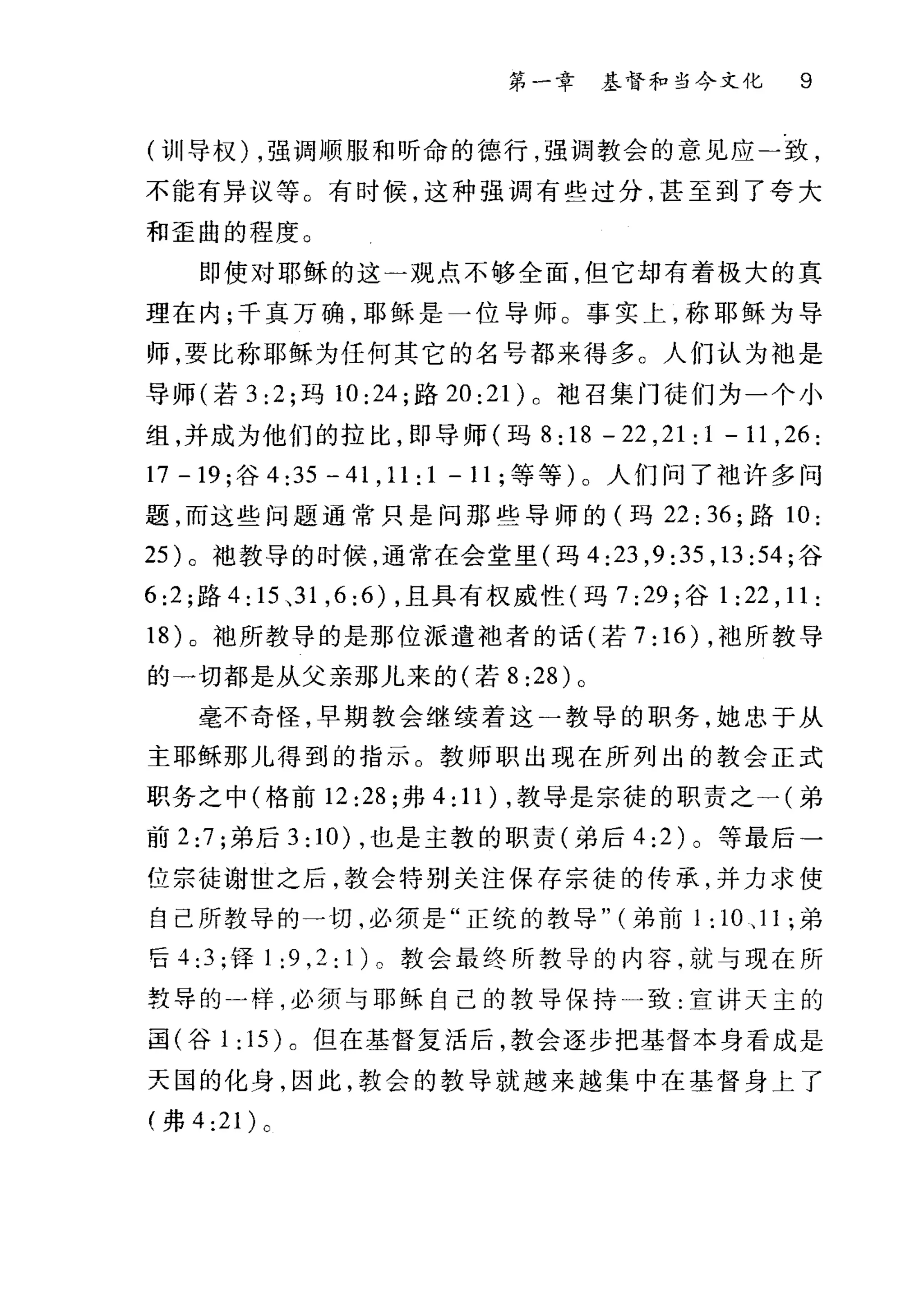 第一章 基督和当今文化 9
(训"导权) ，强调 )1顶服和昕命的德行，强调教会的意见应一致，
不能有异议等。有时候，这种强调有些过分，甚至到了夸大
和歪曲的程度。
即使对耶稣的这一观点不够全面，但它却有着极大的真
理在内;千真万确，耶稣是一位导师。事实上，称耶稣为导
师，要比称耶稣为任何其它的名号都来得多。人们认为袖是
导师(若 3:2; 玛 10:24; 路 20:21 )。袍召集门徒们为一个小
组，并成为他们的拉比，即导师(玛 8 :18 - 22 ,21 : 1 - 11 ,26 :
17-19; 谷 4: 另一 41 ， 11:1-11; 等等)。人们问了池许多问
题，而这些问题通常只是问那些导师的(玛 22:36; 路 10:
25 )。袖教导的时候，通常在会堂里(玛 4:23 ， 9:35 ， 13:54; 谷
6:2; 路 4: 15 、 31 ， 6:6) ，且具有权威性(玛 7:29; 谷 1 :22 , 11 :
18) 。袖所教导的是那位派遣拙者的话(若 7: 16) ，袖所教导
的一切都是从父亲那儿来的(若 8:28) 。
毫不奇怪，早期教会继续着这一教导的职务，她忠于从
主耶稣那儿得到的指示。教师职出现在所列出的教会正式
职务之中(格前 12:28; 弗 4: 11) ，教导是宗徒的职责之一(弟
前 2:7 ;弟后 3: 10) ，也是主敦的职责(弟后 4:2) 。等最后一
位宗徒谢世之后，教会特别关注保存宗徒的传承，并力求使
自己所教导的一切，必须是"正统的教导" (弟前 1 : 10 、 11 ;弟
'êi 4:3; 锋 1:9 ， 2:1)0 教会最终所教导的内容，就与现在所
教导的一样，必须与耶稣自己的教导保持一致:宣讲天主的
国(谷 1 :15 )。但在基督复活后，教会逐步把基督本身看成是
天国的化身，因此，教会的教导就越来越集中在基督身上了
(弗 4:21) 。
 