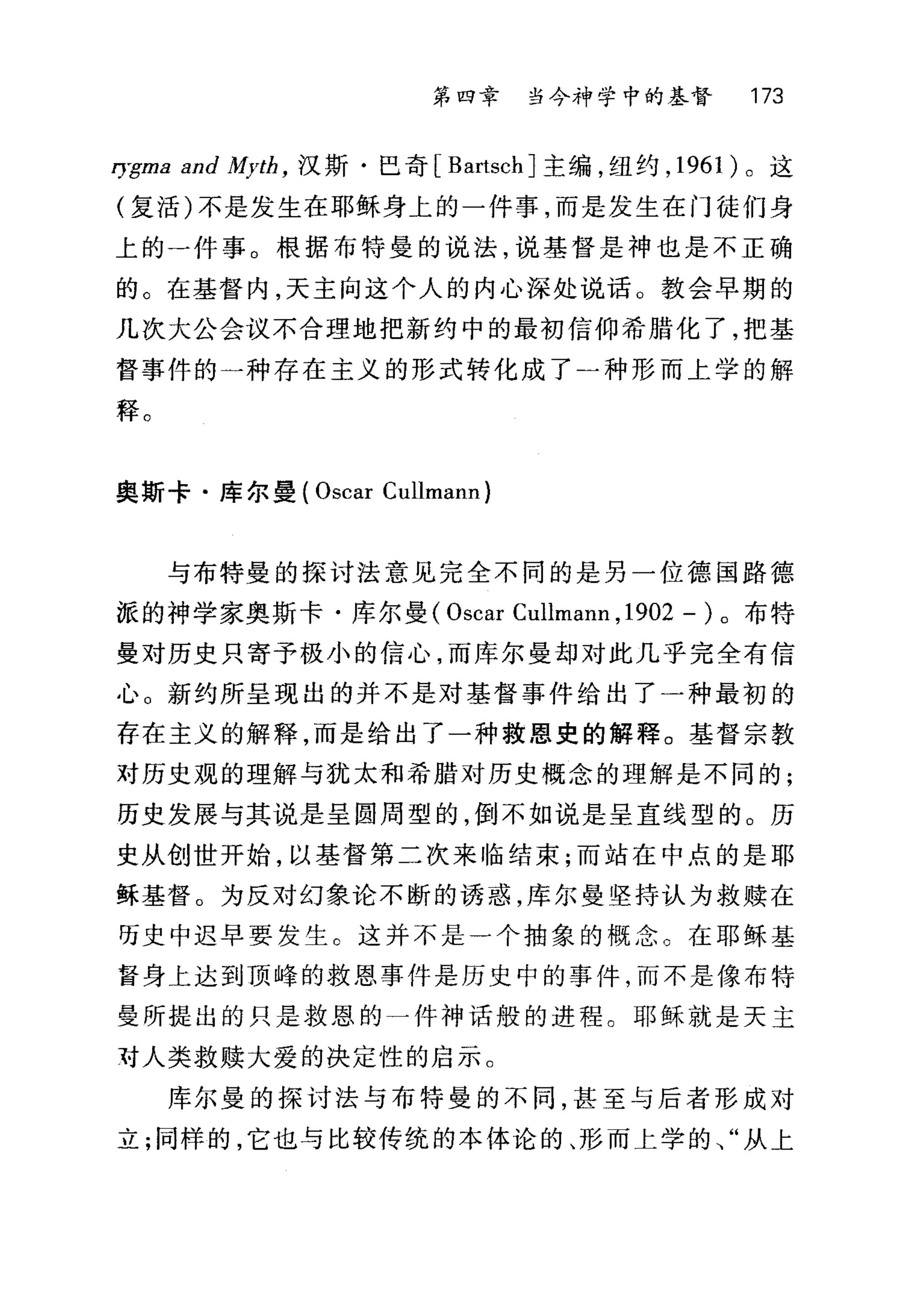 第四章 当今神学中的基督 173
I万-ma and Myth ， 汉斯·巳奇 [BartschJ 主编，纽约， 1961 )。这
(复活)不是发生在耶稣身上的一件事，而是发生在门徒们身
上的一件事。根据布特曼的说法，说基督是神也是不正确
的。在基督内，天主向这个人的内心深处说话。教会早期的
几次大公会议不合理地把新约中的最初信仰希腊化了，把基
督事件的一种存在主义的形式转化成了)种形而上学的解
释。
奥斯卡·库尔曼( Oscar Cullmann)
与布特曼的探讨法意见完全不同的是另一位德国路德
派的神学家奥斯卡·库尔曼( Oscar Cullmann ,1902 - )。布特
曼对历史只寄予极小的信心，而库尔曼却对此几乎完全有信
心 O 新约所呈现出的并不是对基督事件给出了一种最初的
存在主义的解释，而是给出了一种救恩史的解释。基督宗教
对历史观的理解与犹太和希腊对历史概念的理解是不同的;
历史发展与其说是呈圆周型的，倒不如说是呈直线型的。历
史从创世开始，以基督第二次来临结束;而站在中点的是耶
稣基督。为反对幻象论不断的诱惑，库尔曼坚持认为救赎在
历史中迟早要发生 C 这并不是一个抽象的概念。在耶稣基
青身上达到顶峰的救恩事件是历史中的事件，而不是像布特
曼所提出的只是救恩的一件神话般的进程。耶稣就是天主
对人类救赎大爱的决定性的启示。
库尔曼的探讨法与布特曼的不同，甚至与后者形成对
立;同样的，它也与比较传统的本体论的、形而上学的、"从上
 