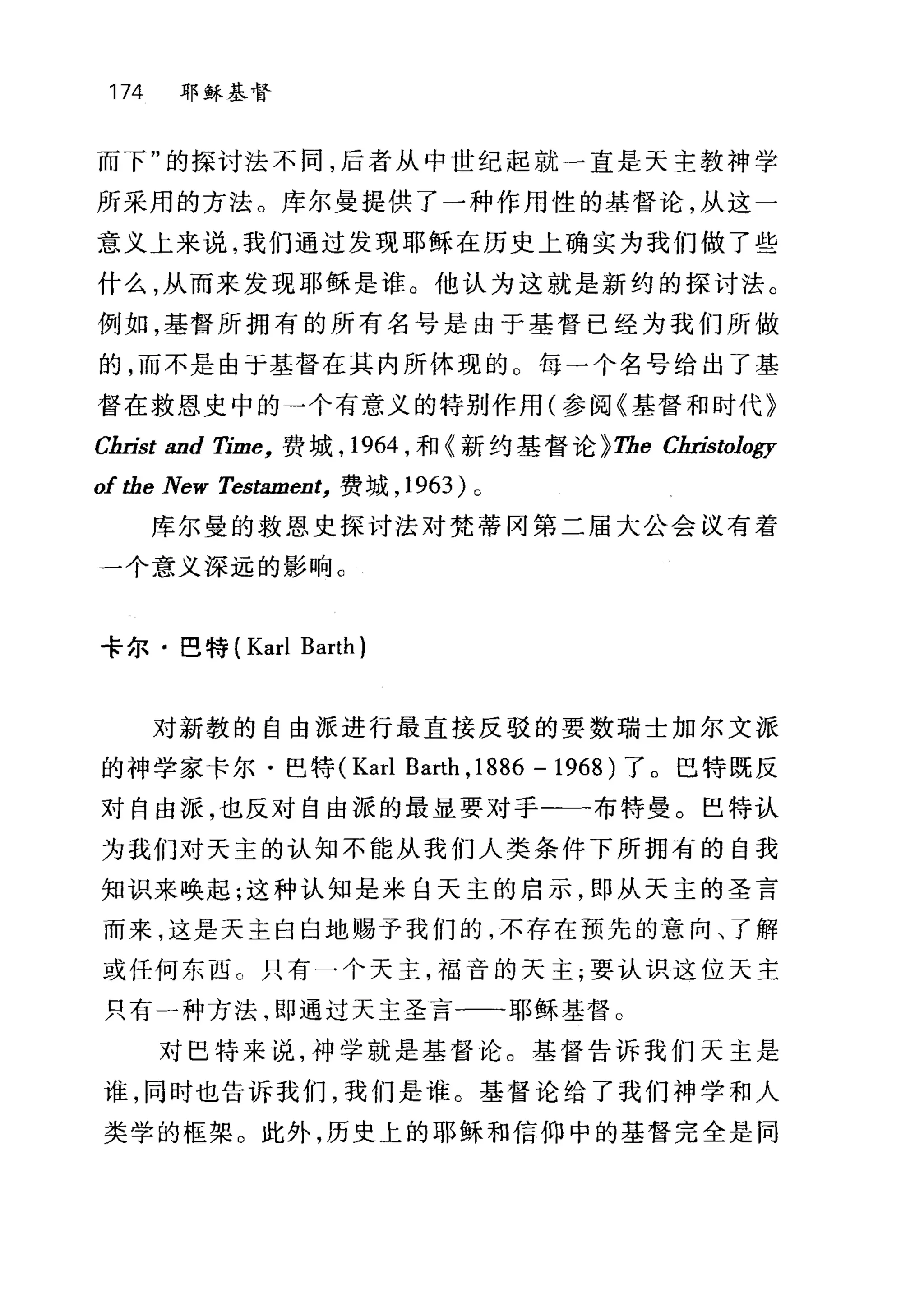 174 耶稣基督
而下"的探讨法不同，后者从中世纪起就一直是天主教神学
所采用的方法。库尔曼提供了一种作用性的基督论，从这一
意义上来说，我们通过发现耶稣在历史上确实为我们做了些
什么，从而来发现耶稣是谁。他认为这就是新约的探讨法。
例如，基督所拥有的所有名号是由于基督已经为我们所做
的，而不是由于基督在其内所体现的。每一个名号给出了基
督在救恩史中的→个有意义的特别作用(参阅《基督和时代》
Cm也t and Time， 费城， 1964 ，和《新约基督论 }The Cm如t010gy
oftbe New 岛'stament， 费域， 1963 )。
库尔曼的救恩史探讨法对梵蒂冈第二届大公会议有着
一个意义深远的影响。
卡尔·巴特 (Karl Barth)
对新教的自由派进行最直接反驳的要数瑞士加尔文派
的神学家卡尔·巴特 (Karl Barth ,1886 - 1968) 了。巴特既反
对自由派，也反对自由派的最显要对于一一-布特曼。巴特认
为我们对天主的认知不能从我们人类条件下所拥有的自我
知识来唤起;这种认知是来自天主的启示，即从天主的圣言
而来，这是天主白白地赐予我们的，不存在预先的意向、了解
或任何东西 O 只有一个天主，福音的天主;要认识这位天主
只有一种方法，即通过天主圣言一一-耶稣基督。
对巴特来说，神学就是基督论。基督告诉我们天主是
谁，同时也告诉我们，我们是谁。基督论给了我们神学和人
类学的框架。此外，历史上的耶稣和信仰中的基督完全是同
 